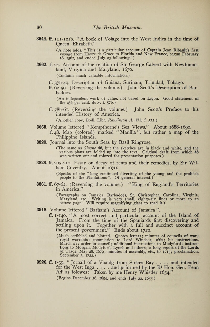 3644. ff. m-i2ib. “A book of Voiage into the West Indies in the time of Queen Elizabeth.” (A note adds, “ This is a particular account of Captain Jean Ribault’s first voyage from Havre de Grace to Florida and New France, begun February 18, 1562, and ended July 23 following.”) 3662. f. 24. Account of the relation of Sir George Calvert with Newfound¬ land, Virginia and Maryland, 1670. (Contains much valuable information.) ff. 37b~49. Description of Guiana, Surinam, Trinidad, Tobago, ff. 62-50. (Reversing the volume.) John Scott’s Description of Bar- badoes. (An independent work of value, not based on Ligon. Good statement of the 4J4 per cent, duty, f. 57b.) ff. 78b-6i. (Reversing the volume.) John Scott’s Preface to his intended History of America. (Another copy, Bodl. Libr. Rawlinson A. 175, f. 372.) 3665. Volume lettered “ Kempthorne’s Sea Views.” About 1688-1690. f. 48. Map (colored) marked “Manilla”, but rather a map of the Philippine Islands. 3820. Journal into the South Seas by Basil Ringrose. (The same as Sloane 48, but the sketches are in black and white, and the various plans are folded up into the text. Original draft from which 48 was written out and colored for presentation purposes.) 3828. ff. 205-210. Essay on decay of rents and their remedies, by Sir Wil¬ liam Coventry. About 1670. (Speaks of the “long continued diverting of the young and the prolifick people to the Plantations”. Of general interest.) 3861. ff. 67-62. (Reversing the volume.) “ King of England’s Territories in America.” (Paragraphs on Jamaica, Barbadoes, St. Christopher, Carolina, Virginia, Maryland, etc. Writing is very small, eighty-six lines or more to an octavo page. Will require magnifying glass to read it.) 3918. Volume lettered “ Barham’s Account of Jamaica ”. ff. 1-140. “A most correct and particular account of the Island of Jamaica. From the time of the Spaniards first discovering and settling upon it. Together with a full and succinct account of the present government.” Ends about 1722. (Much scribbled and blotted. Quotes letters; minutes of councils of war; royal warrants; commission to Lord Windsor, 1662; his instructions, March 21; order in council; additional instructions to Modyford; instruc¬ tions to Morgan, Modyford, Lynch and others; a long report of the Lords of Trade, May 28, 1679; minutes of assembly, etc., to 1715; proclamation, September 3, 1722.) 3926. ff. 1-39. “ Jornall of a Voaidg from Stokes Bay .... and intended for the West Inga .... and prformed by the R1 Hon. Gen. Penn Ad1 as folowes: Taken by me Henry Whistler 1654.” (Begins December 26, 1654, and ends July 22, 1655.)