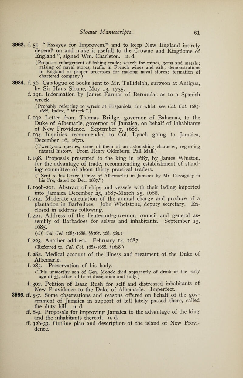 3962. f. 51. “ Essayes for Improvem.ts and to keep New England intirely depend1 on and make it usefull to the Crowne and Kingdome of England ”, signed Wm. Charleton. n. d. (Proposes enlargement of fishing trade; search for mines, gems and metals; raising of naval stores, traffic in French wines and salt; demonstrations in England of proper processes for making naval stores; formation of chartered company.) 3984. f. 36. Catalogue of books sent to Mr. Tullidelph, surgeon at Antigua, by Sir Hans Sloane, May 13, 1735. f. 191. Information by James Farmar of Bermudas as to a Spanish wreck. (Probably referring to wreck at Hispaniola, for which see Cal. Col. 1685- 1688, Index, “Wreck”.) f. 192. Letter from Thomas Bridge, governor of Bahamas, to the Duke of Albemarle, governor of Jamaica, on behalf of inhabitants of New Providence. September 7, 1688. f. 194. Inquiries recommended to Col. Lynch going to Jamaica, December 16, 1670. (Twenty-six queries, some of them of an astonishing character, regarding natural history. From Henry Oldenburg, Pall Mall.) f. 198. Proposals presented to the king in 1687, by James Whiston, for the advantage of trade, recommending establishment of stand¬ ing committee of about thirty practical traders. (“ Sent to his Grace (Duke of Albemarle) in Jamaica by Mr. Dassigney in his l’re, dated 10 Dec. 1687.”) f. 199^201. Abstract of ships and vessels with their lading imported into Jamaica December 25, 1687-March 25, 1688. f. 214. Moderate calculation of the annual charge and produce of a plantation in Barbadoes. John Whetstone, deputy secretary. En¬ closed in address following. f. 221. Address of the lieutenant-governor, council and general as¬ sembly of Barbadoes for selves and inhabitants. September 15, 1685. (Cf. Cal. Col. 1685-1688, §§367, 368, 369.) f. 223. Another address. February 14, 1687. (Referred to, Cal. Col. 1685-1688, §1628.) f. 282. Medical account of the illness and treatment of the Duke of Albemarle. f. 285. Preservation of his body. (This unworthy son of Gen. Monck died apparently of drink at the early age of 33, after a life of dissipation and folly.) f. 302. Petition of Isaac Rush for self and distressed inhabitants of New Providence to the Duke of Albemarle. Imperfect. 3986. ff. 5-7. Some observations and reasons offered on behalf of the gov¬ ernment of Jamaica in support of bill lately passed there, called the duty bill. n. d. ff. 8-9. Proposals for improving Jamaica to the advantage of the king and the inhabitants thereof, n. d. ff. 32b~33. Outline plan and description of the island of New Provi¬ dence.