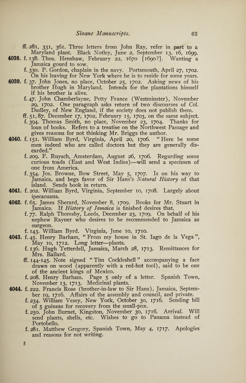ff. 281, 331, 361. Three letters from John Ray, refer in part to a Maryland plant. Black Notley, June 2, September 13, 16, 1699. 4038. f. 138. Thos. Henshaw, February 22, 1670 [1690?]. Wanting a Jamaica gourd to sow. f. 330. P. Gordon, chaplain in the navy. Portsmouth, April 27, 1702. On his leaving for New York where he is to reside for some years. 4039. f. 37. John Jones, no place, October 25, 1702. Asking news of his brother Hugh in Maryland. Intends for the plantations himself if his brother is alive. f. 47. John Chamberlayne, Petty France (Westminster), November 29, 1702. One paragraph asks return of two discourses of Col. Dudley, of New England, if the society does not publish them, ff. 51,87. December 17, 1702, February 15, 1703, on the same subject, f. 394. Thomas Smith, no place, November 23, 1704. Thanks for loan of books. Refers to a treatise on the Northwest Passage and gives reasons for not thinking Mr. Briggs the author. 4040. f. 151. William Byrd, Virginia, April 20, 1706. “ Here be some men indeed who are called doctors but they are generally dis¬ carded.” f. 209. F. Ruysch, Amsterdam, August 26, 1706. Regarding some curious toads (East and West Indies)—will send a specimen of one from America. f. 354. Jos. Browne, Bow Street, May 5, 1707. Is on his way to Jamaica, and begs favor of Sir Hans’s Natural History of that island. Sends book in return. 4041. f. 202. William Byrd, Virginia, September 10, 1708. Largely about ipecacuana. 4042. f. 65. James Sherard, November 8, 1709. Books for Mr. Stuart in Jamaica. If History of Jamaica is finished desires that, f. 77. Ralph Thoresby, Leeds, December 23, 1709. On behalf of his nephew Rayner who desires to be recommended to Jamaica as surgeon. f. 143. William Byrd. Virginia, June 10, 1710. 4043. f. 45. Henry Barham, “ From my house in St. Iago de la Vega ”, May 10, 1712. Long letter—plants, f. 136. Hugh Tetterdell, Jamaica, March 28, 1713. Remittances for Mrs. Ballard. ff. 144-145. Note signed “ Tim Cockleshell ” accompanying a face drawn on wood (apparently with a red-hot tool), said to be one of the ancient kings of Mexico. f. 208. Henry Barham. Page 5 only of a letter. Spanish Town, November 13, 1713. Medicinal plants. 4044. f. 222. Francis Rose (brother-in-law to Sir Hans), Jamaica, Septem¬ ber 19, 1716. Affairs of the assembly and council, and private, f. 234. William Vesey, New York, October 30, 1716. Sending bill of 5 guineas for recovery from the small-pox. f. 250. John Burnet, Kingston, November 30, 1716. Arrival. Will send plants, shells, etc. Wishes to go to Panama instead of Portobello. f. 281. Matthew Gregory, Spanish Town, May 4, 1717. Apologies and reasons for not writing. 5