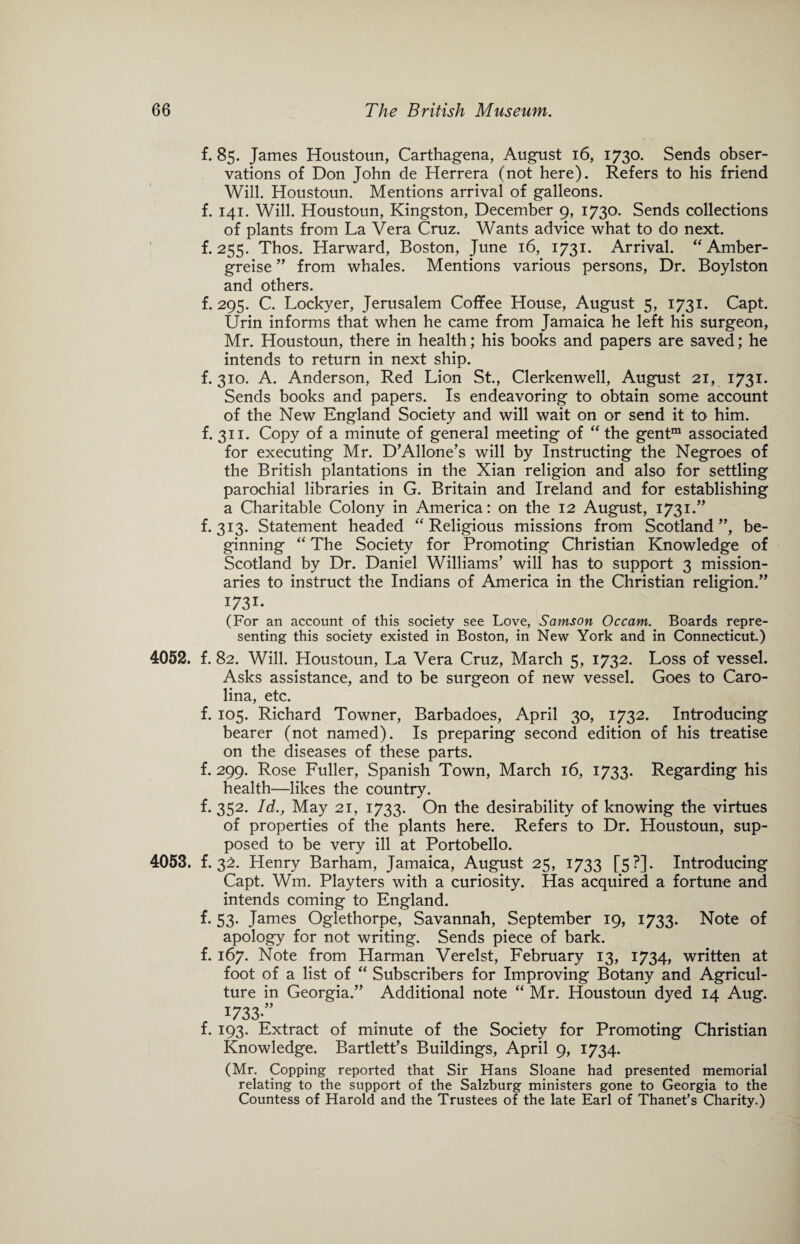 f. 85. James Houstoun, Carthagena, August 16, 1730* Sends obser¬ vations of Don John de Herrera (not here). Refers to his friend Will. Houstoun. Mentions arrival of galleons, f. 141. Will. Houstoun, Kingston, December 9, 1730. Sends collections of plants from La Vera Cruz. Wants advice what to do next, f. 255. Thos. Harward, Boston, June 16, 1731. Arrival. “ Amber- greise ” from whales. Mentions various persons, Dr. Boylston and others. f. 295. C. Lockyer, Jerusalem Coffee House, August 5, 1731. Capt. Urin informs that when he came from Jamaica he left his surgeon, Mr. Houstoun, there in health; his books and papers are saved; he intends to return in next ship. f. 310. A. Anderson, Red Lion St., Clerkenwell, August 21, 1731. Sends books and papers. Is endeavoring to obtain some account of the New England Society and will wait on or send it to him. f. 311. Copy of a minute of general meeting of “ the gentm associated for executing Mr. D’Allone’s will by Instructing the Negroes of the British plantations in the Xian religion and also for settling parochial libraries in G. Britain and Ireland and for establishing a Charitable Colony in America: on the 12 August, 1731.” f. 313. Statement headed “ Religious missions from Scotland ”, be¬ ginning “ The Society for Promoting Christian Knowledge of Scotland by Dr. Daniel Williams’ will has to support 3 mission¬ aries to instruct the Indians of America in the Christian religion.” I73I- (For an account of this society see Love, Samson Occam. Boards repre¬ senting this society existed in Boston, in New York and in Connecticut.) 4052. f. 82. Will. Houstoun, La Vera Cruz, March 5, 1732. Loss of vessel. Asks assistance, and to be surgeon of new vessel. Goes to Caro¬ lina, etc. f. 105. Richard Towner, Barbadoes, April 30, 1732. Introducing bearer (not named). Is preparing second edition of his treatise on the diseases of these parts. f. 299. Rose Fuller, Spanish Town, March 16, 1733. Regarding his health—likes the country. f. 352. Id., May 21, 1733. On the desirability of knowing the virtues of properties of the plants here. Refers to Dr. Houstoun, sup¬ posed to be very ill at Portobello. 4053. f. 32. Henry Barham, Jamaica, August 25, 1733 [5?]. Introducing Capt. Wm. Playters with a curiosity. Has acquired a fortune and intends coming to England. f. 53. James Oglethorpe, Savannah, September 19, 1733. Note of apology for not writing. Sends piece of bark, f. 167. Note from Harman Verelst, February 13, 1734, written at foot of a list of “ Subscribers for Improving Botany and Agricul¬ ture in Georgia.” Additional note “ Mr. Houstoun dyed 14 Aug. 1733 f. 193. Extract of minute of the Society for Promoting Christian Knowledge. Bartlett’s Buildings, April 9, 1734. (Mr. Copping reported that Sir Hans Sloane had presented memorial relating to the support of the Salzburg ministers gone to Georgia to the Countess of Harold and the Trustees of the late Earl of Thanet’s Charity.)