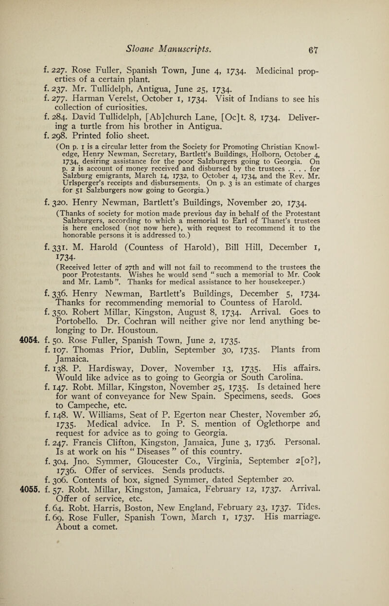 f. 227. Rose Fuller, Spanish Town, June 4, 1734. Medicinal prop¬ erties of a certain plant, f. 237. Mr. Tullidelph, Antigua, June 25, 1734. f. 277. Harman Verelst, October 1, 1734. Visit of Indians to see his collection of curiosities. f. 284. David Tullidelph, [Abjchurch Lane, [Oc]t. 8, 1734. Deliver¬ ing a turtle from his brother in Antigua, f. 298. Printed folio sheet. (On p. 1 is a circular letter from the Society for Promoting Christian Knowl¬ edge, Henry Newman, Secretary, Bartlett’s Buildings, Holborn, October 4, 1734, desiring assistance for the poor Salzburgers going to Georgia. On p. 2 is account of money received and disbursed by the trustees .... for Salzburg emigrants, March 14, 1732, to October 4, 1734, and the Rev. Mr. Urlsperger’s receipts and disbursements. On p. 3 is an estimate of charges for 51 Salzburgers now going to Georgia.) f. 320. Henry Newman, Bartlett’s Buildings, November 20, 1734. (Thanks of society for motion made previous day in behalf of the Protestant Salzburgers, according to which a memorial to Earl of Thanet’s trustees is here enclosed (not now here), with request to recommend it to the honorable persons it is addressed to.) f. 331. M. Harold (Countess of Harold), Bill Hill, December 1, 1734. (Received letter of 27th and will not fail to recommend to the trustees the poor Protestants. Wishes he would send “ such a memorial to Mr. Cook and Mr. Lamb ”. Thanks for medical assistance to her housekeeper.) f. 336. Henry Newman, Bartlett’s Buildings, December 5, 1734- Thanks for recommending memorial to Countess of Harold, f. 350. Robert Millar, Kingston, August 8, 1734. Arrival. Goes to Portobello. Dr. Cochran will neither give nor lend anything be¬ longing to Dr. Houstoun. 4054. f. 50. Rose Fuller, Spanish Town, June 2, 1735. f. 107. Thomas Prior, Dublin, September 30, 1735. Plants from Jamaica. f. 138. P. Hardisway, Dover, November 13, 1735. His affairs. Would like advice as to going to Georgia or South Carolina, f. 147. Robt. Millar, Kingston, November 25, 1735. Is detained here for want of conveyance for New Spain. Specimens, seeds. Goes to Campeche, etc. f. 148. W. Williams, Seat of P. Egerton near Chester, November 26, 1735. Medical advice. In P. S. mention of Oglethorpe and request for advice as to going to Georgia. f. 247. Francis Clifton, Kingston, Jamaica, June 3, 1736. Personal. Is at work on his “ Diseases ” of this country, f. 304. Jno. Symmer, Gloucester Co., Virginia, September 2[o?], 1736. Offer of services. Sends products. f. 306. Contents of box, signed Symmer, dated September 20. 4055. f. 57. Robt. Millar, Kingston, Jamaica, February 12, 1737- Arrival. Offer of service, etc. f. 64. Robt. Harris, Boston, New England, February 23, 1737- Tides, f. 69. Rose Fuller, Spanish Town, March 1, 1737. His marriage. About a comet.