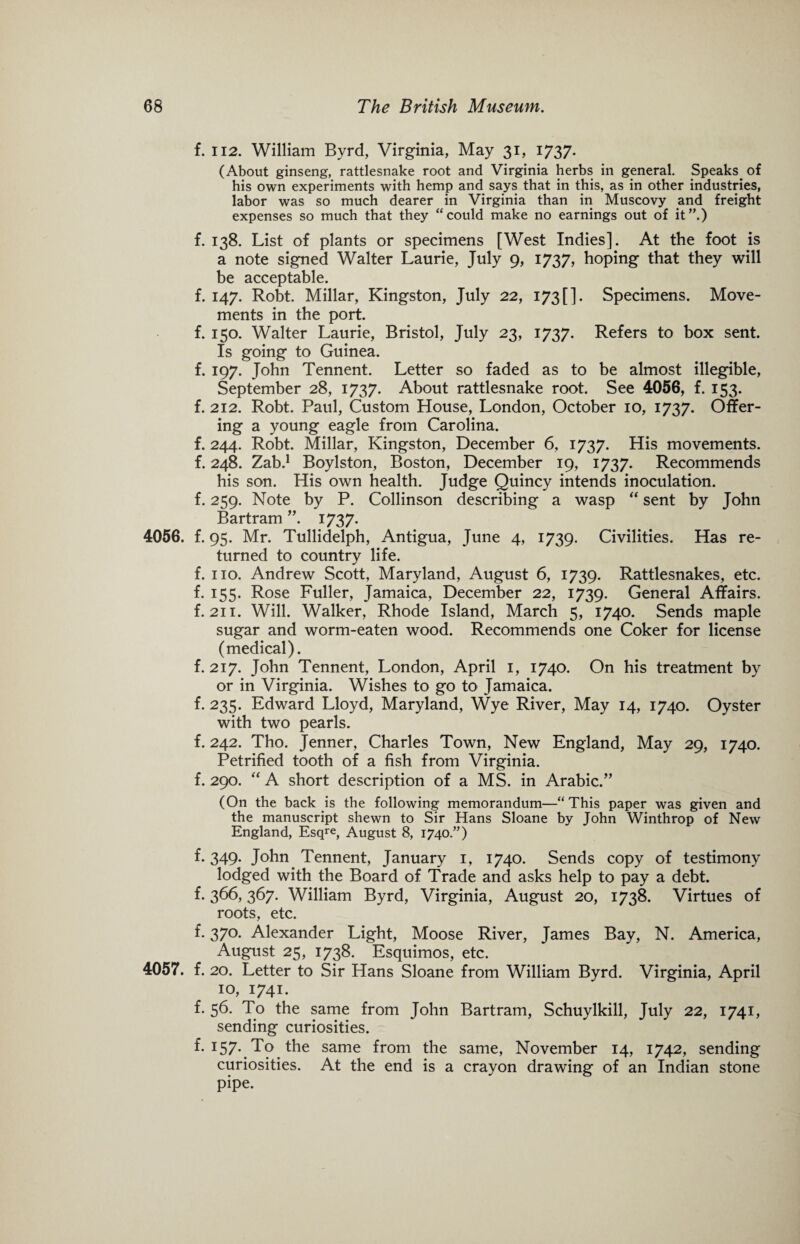 f. ii2. William Byrd, Virginia, May 31, 1737. (About ginseng, rattlesnake root and Virginia herbs in general. Speaks, of his own experiments with hemp and says that in this, as in other industries, labor was so much dearer in Virginia than in Muscovy and freight expenses so much that they “could make no earnings out of it”.) f. 138. List of plants or specimens [West Indies]. At the foot is a note signed Walter Laurie, July 9, 1737, hoping that they will be acceptable. f. 147. Robt. Millar, Kingston, July 22, 173[]. Specimens. Move¬ ments in the port. f. 150. Walter Laurie, Bristol, July 23, 1737. Refers to box sent. Is going to Guinea. f. 197. John Tennent. Letter so faded as to be almost illegible, September 28, 1737. About rattlesnake root. See 4056, f. 153- f. 212. Robt. Paul, Custom House, London, October 10, 1737. Offer¬ ing a young eagle from Carolina. f. 244. Robt. Millar, Kingston, December 6, 1737. His movements, f. 248. Zab.1 Boylston, Boston, December 19, 1737. Recommends his son. His own health. Judge Quincy intends inoculation, f. 259. Note by P. Collinson describing a wasp “ sent by John Bartram ”. 1737. 4056. f. 95. Mr. Tullidelph, Antigua, June 4, 1739. Civilities. Has re¬ turned to country life. f. no. Andrew Scott, Maryland, August 6, 1739. Rattlesnakes, etc. f. 155. Rose Fuller, Jamaica, December 22, 1739. General Affairs, f. 211. Will. Walker, Rhode Island, March 5, 1740. Sends maple sugar and worm-eaten wood. Recommends one Coker for license (medical). f. 217. John Tennent, London, April 1, 1740. On his treatment by or in Virginia. Wishes to go to Jamaica, f. 235. Edward Lloyd, Maryland, Wye River, May 14, 1740. Oyster with two pearls. f. 242. Tho. Jenner, Charles Town, New England, May 29, 1740. Petrified tooth of a fish from Virginia, f. 290. “ A short description of a MS. in Arabic/’ (On the back is the following memorandum—“This paper was given and the manuscript shewn to Sir Hans Sloane by John Winthrop of New England, Esqre, August 8, 1740.”) f. 349- John Tennent, January 1, 1740. Sends copy of testimony lodged with the Board of Trade and asks help to pay a debt, f. 366,367. William Byrd, Virginia, August 20, 1738. Virtues of roots, etc. f. 370. Alexander Light, Moose River, James Bay, N. America, August 25, 1738. Esquimos, etc. 4057. f. 20. Letter to Sir Hans Sloane from William Byrd. Virginia, April 10, 1741. f. 56. To the same from John Bartram, Schuylkill, July 22, 1741, sending curiosities. f* I57* To the same from the same, November 14, 1742, sending curiosities. At the end is a crayon drawing of an Indian stone pipe.