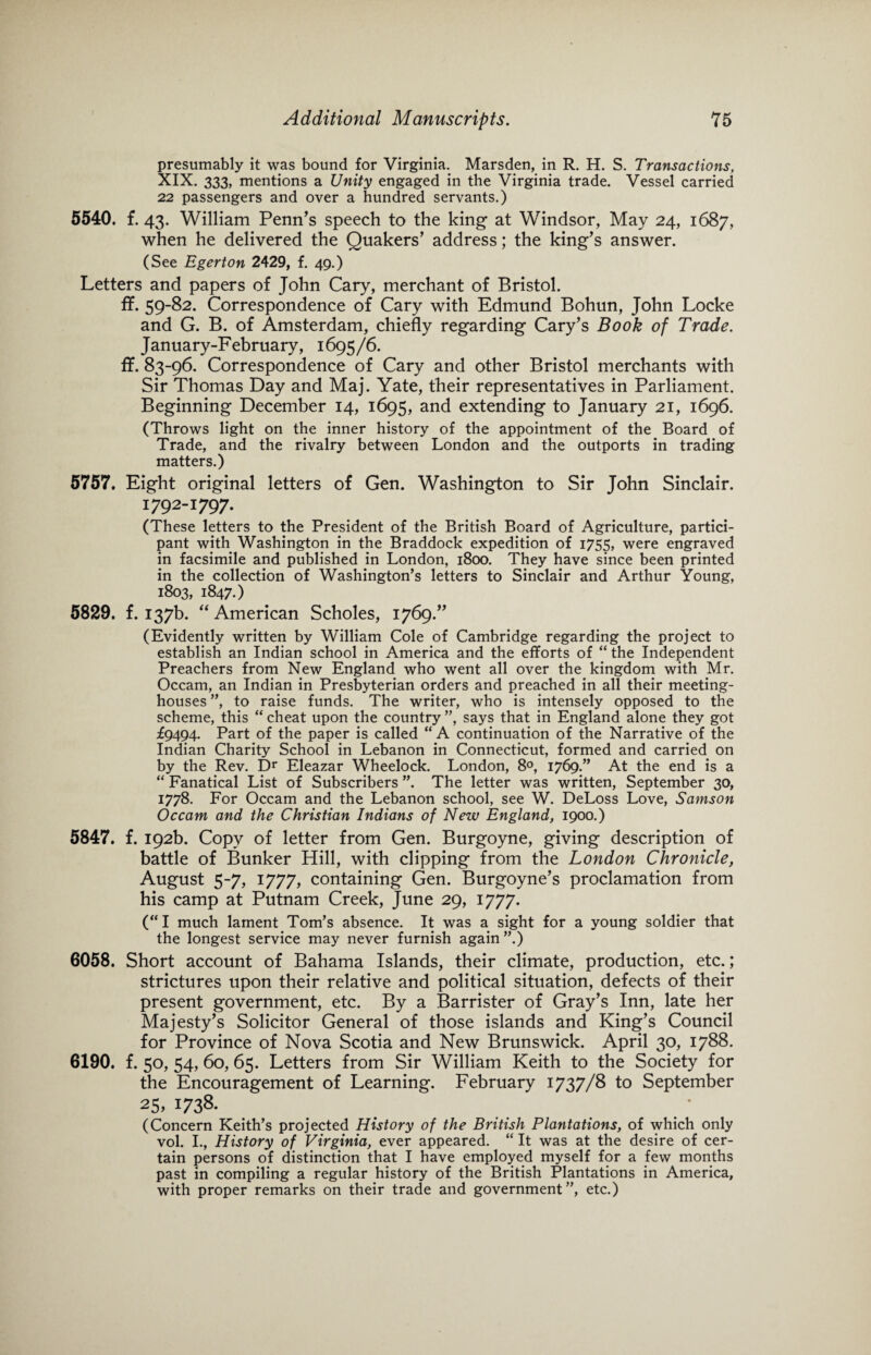 presumably it was bound for Virginia. Marsden, in R. H. S. Transactions, XIX. 333, mentions a Unity engaged in the Virginia trade. Vessel carried 22 passengers and over a hundred servants.) 5540. f.43. William Penn’s speech to the king at Windsor, May 24, 1687, when he delivered the Quakers’ address; the king’s answer. (See Egerton 2429, f. 49.) Letters and papers of John Cary, merchant of Bristol. ff. 59-82. Correspondence of Cary with Edmund Bohun, John Locke and G. B. of Amsterdam, chiefly regarding Cary’s Book of Trade. January-February, 1695/6. ff. 83-96. Correspondence of Cary and other Bristol merchants with Sir Thomas Day and Maj. Yate, their representatives in Parliament. Beginning December 14, 1695, and extending to January 21, 1696. (Throws light on the inner history of the appointment of the Board of Trade, and the rivalry between London and the outports in trading matters.) 5757. Eight original letters of Gen. Washington to Sir John Sinclair. 1792-1797. (These letters to the President of the British Board of Agriculture, partici¬ pant with Washington in the Braddock expedition of 1755, were engraved in facsimile and published in London, 1800. They have since been printed in the collection of Washington’s letters to Sinclair and Arthur Young, 1803, 1847.) 5829. f. 137b. “ American Scholes, 1769.” (Evidently written by William Cole of Cambridge regarding the project to establish an Indian school in America and the efforts of “ the Independent Preachers from New England who went all over the kingdom with Mr. Occam, an Indian in Presbyterian orders and preached in all their meeting¬ houses ”, to raise funds. The writer, who is intensely opposed to the scheme, this “ cheat upon the country ”, says that in England alone they got £9494. Part of the paper is called “ A continuation of the Narrative of the Indian Charity School in Lebanon in Connecticut, formed and carried on by the Rev. Dr Eleazar Wheelock. London, 8°, 1769.” At the end is a “ Fanatical List of Subscribers ”. The letter was written, September 30, 1778. For Occam and the Lebanon school, see W. DeLoss Love, Samson Occam and the Christian Indians of Nezu England, 1900.) 5847. f. 192b. Copy of letter from Gen. Burgoyne, giving description of battle of Bunker Hill, with clipping from the London Chronicle, August 5-7, 1777, containing Gen. Burgoyne’s proclamation from his camp at Putnam Creek, June 29, 1777. (“I much lament Tom’s absence. It was a sight for a young soldier that the longest service may never furnish again ”.) 6058. Short account of Bahama Islands, their climate, production, etc.; strictures upon their relative and political situation, defects of their present government, etc. By a Barrister of Gray’s Inn, late her Majesty’s Solicitor General of those islands and King’s Council for Province of Nova Scotia and New Brunswick. April 30, 1788. 6190. f. 50, 54, 60, 65. Letters from Sir William Keith to the Society for the Encouragement of Learning. February 1737/8 to September 25, 1738. (Concern Keith’s projected History of the British Plantations, of which only vol. I., History of Virginia, ever appeared. “ It was at the desire of cer¬ tain persons of distinction that I have employed myself for a few months past in compiling a regular history of the British Plantations in America, with proper remarks on their trade and government”, etc.)