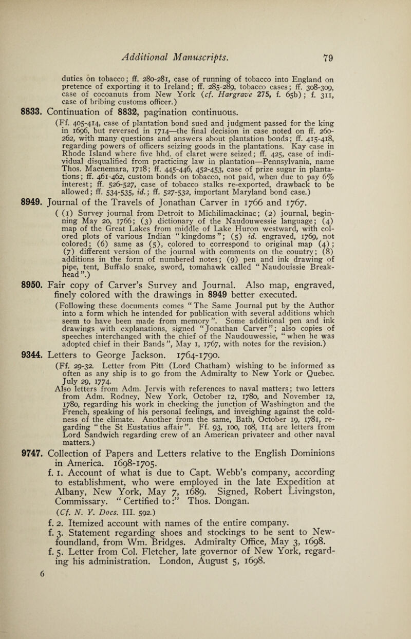 duties on tobacco; ff. 280-281, case of running of tobacco into England on pretence of exporting it to Ireland; ff. 285-289, tobacco cases; ff. 308-309, case of cocoanuts from New York (cf. Hargrave 275, f. 65b) ; f. 311, case of bribing customs officer.) 8833. Continuation of 8832, pagination continuous. (Ff. 405-414, case of plantation bond sued and judgment passed for the king in 1696, but reversed in 1714—the final decision in case noted on ff. 260- 262, with many questions and answers about plantation bonds; ff. 415-418, regarding powers of officers seizing goods in the plantations. Kay case in Rhode Island where five hhd. of claret were seized; ff. 425, case of indi¬ vidual disqualified from practicing law in plantation—Pennsylvania, name Thos. Macnemara, 1718; ff. 445-446, 452-453, case of prize sugar in planta¬ tions ; ff. 461-462, custom bonds on tobacco, not paid, when due to pay 6% interest; ff. 526-527, case of tobacco stalks re-exported, drawback to be allowed; ff. 534-535, id.; ff. 527-532, important Maryland bond case.) 8949. Journal of the Travels of Jonathan Carver in 1766 and 1767. ( (1) Survey journal from Detroit to Michilimackinac; (2) journal, begin¬ ning May 20, 1766; (3) dictionary of the Naudouwessie language; (4) map of the Great Lakes from middle of Lake Huron westward, with col¬ ored plots of various Indian “kingdoms”; (5) id. engraved, 1769, not colored; (6) same as (5), colored to correspond to original map (4); (7) different version of the journal with comments on the country; (8) additions in the form of numbered notes; (9) pen and ink drawing of pipe, tent, Buffalo snake, sword, tomahawk called “ Naudouissie Break- head ”.) 8950. Fair copy of Carver’s Survey and Journal. Also map, engraved, finely colored with the drawings in 8949 better executed. (Following these documents comes “The Same Journal put by the Author into a form which he intended for publication with several additions which seem to have been made from memory ”. Some additional pen and ink drawings with explanations, signed “Jonathan Carver”; also copies of speeches interchanged with the chief of the Naudouwessie, “ when he was adopted chief in their Bands ”, May 1, 1767, with notes for the revision.) 9344. Letters to George Jackson. 1764-1790. (Ff. 29-32. Letter from Pitt (Lord Chatham) wishing to be informed as often as any ship is to go from the Admiralty to New York or Quebec. July 29, 1774. Also letters from Adm. Jervis with references to naval matters; two letters from Adm. Rodney, New York, October 12, 1780, and November 12, 1780, regarding his work in checking the junction of Washington and the French, speaking of his personal feelings, and inveighing against the cold¬ ness of the climate. Another from the same, Bath, October 19, 1781, re¬ garding “the St Eustatius affair”. Ff. 93, 100, 108, 114 are letters from Lord Sandwich regarding crew of an American privateer and other naval matters.) 9747. Collection of Papers and Letters relative to the English Dominions in America. 1698-1705. f. 1. Account of what is due to Capt. Webb’s company, according to establishment, who were employed in the late Expedition at Albany, New York, May 7, 1689. Signed, Robert Livingston, Commissary. “ Certified toThos. Dongan. (Cf. N. Y. Docs. III. 592.) f. 2. Itemized account with names of the entire company, f. 3. Statement regarding shoes and stockings to be sent to New¬ foundland, from Wm. Bridges. Admiralty Office, May 3, 1698. f. 5. Letter from Col. Fletcher, late governor of New York, regard¬ ing his administration. London, August 5, 1698. 6