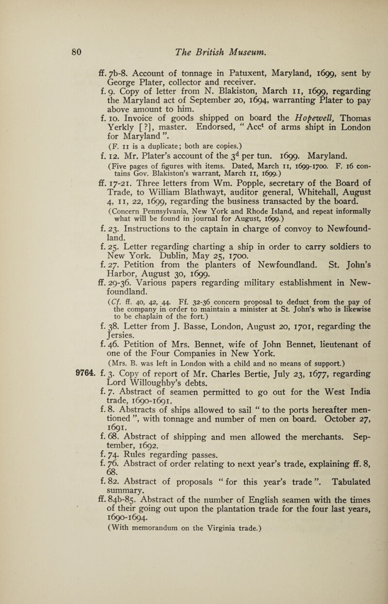 ff. 7b-8. Account of tonnage in Patuxent, Maryland, 1699, sent by George Plater, collector and receiver, f. 9. Copy of letter from N. Blakiston, March 11, 1699, regarding the Maryland act of September 20, 1694, warranting Plater to pay above amount to him. f. 10. Invoice of goods shipped on board the Hopewell, Thomas Yerkly [?], master. Endorsed, “ Acc* of arms shipt in London for Maryland ”. (F. 11 is a duplicate; both are copies.) f. 12. Mr. Plater’s account of the 3d per tun. 1699. Maryland. (Five pages of figures with items. Dated, March 11, 1699-1700. F. 16 con¬ tains Gov. Blakiston’s warrant, March 11, 1699.) fif. 17-21. Three letters from Wm. Popple, secretary of the Board of Trade, to William Blathwayt, auditor general, Whitehall, August 4, 11, 22, 1699, regarding the business transacted by the board. (Concern Pennsylvania, New York and Rhode Island, and repeat informally what will be found in journal for August, 1699.) f. 23. Instructions to the captain in charge of convoy to Newfound¬ land. f. 25. Letter regarding charting a ship in order to carry soldiers to New York. Dublin, May 25, 1700. f. 27. Petition from the planters of Newfoundland. St. John’s Harbor, August 30, 1699. ff. 29-36. Various papers regarding military establishment in New¬ foundland. (Cf. ff. 40, 42, 44. Ff. 32-36 concern proposal to deduct from the pay of the company in order to maintain a minister at St. John’s who is likewise to be chaplain of the fort.) f. 38. Letter from J. Basse, London, August 20, 1701, regarding the Jersies. f. 46. Petition of Mrs. Bennet, wife of John Bennet, lieutenant of one of the Four Companies in New York. (Mrs. B. was left in London with a child and no means of support.) 9764. f. 3. Copy of report of Mr. Charles Bertie, July 23, 1677, regarding Lord Willoughby’s debts. f. 7. Abstract of seamen permitted to go out for the West India trade, 1690-1691. f. 8. Abstracts of ships allowed to sail “ to the ports hereafter men¬ tioned ”, with tonnage and number of men on board. October 27, 1691. f. 68. Abstract of shipping and men allowed the merchants. Sep¬ tember, 1692. f. 74. Rules regarding passes. f. 76. Abstract of order relating to next year’s trade, explaining ff. 8, 68. f. 82. Abstract of proposals “ for this year’s trade ”. Tabulated summary. ff. 846-85. Abstract of the number of English seamen with the times of their going out upon the plantation trade for the four last years, 1690-1694. (With memorandum on the Virginia trade.)