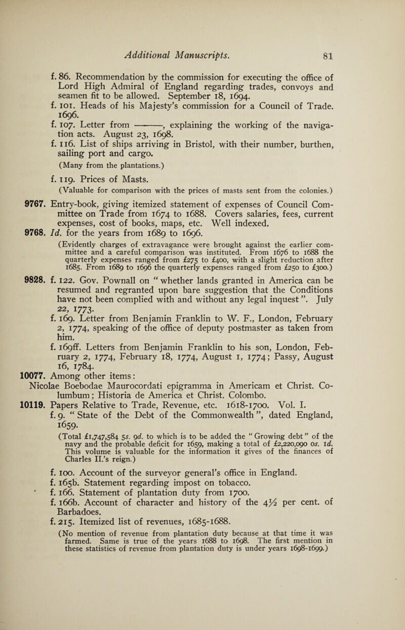 f. 86. Recommendation by the commission for executing the office of Lord High Admiral of England regarding trades, convoys and seamen fit to be allowed. September 18, 1694. f. 101. Heads of his Majesty’s commission for a Council of Trade. 1696. f. 107. Letter from -, explaining the working of the naviga¬ tion acts. August 23, 1698. f. 116. List of ships arriving in Bristol, with their number, burthen, sailing port and cargo. (Many from the plantations.) f. 119. Prices of Masts. (Valuable for comparison with the prices of masts sent from the colonies.) 9767. Entry-book, giving itemized statement of expenses of Council Com¬ mittee on Trade from 1674 to 1688. Covers salaries, fees, current expenses, cost of books, maps, etc. Well indexed. 9768. Id. for the years from 1689 to 1696. (Evidently charges of extravagance were brought against the earlier com¬ mittee and a careful comparison was instituted. From 1676 to 1688 the quarterly expenses ranged from £275 to £400, with a slight reduction after 1685. From 1689 to 1696 the quarterly expenses ranged from £250 to £300.) 9828. f. 122. Gov. Pownall on “ whether lands granted in America can be resumed and regranted upon bare suggestion that the Conditions have not been complied with and without any legal inquest ”. July 22, 1773. f. 169. Letter from Benjamin Franklin to W. F., London, February 2, 1774, speaking of the office of deputy postmaster as taken from him. f. i69ff. Letters from Benjamin Franklin to his son, London, Feb¬ ruary 2, 1774, February 18, 1774, August 1, 1774; Passy, August 16, 1784. 10077. Among other items: Nicolae Boebodae Maurocordati epigramma in Americam et Christ. Co- lumbum; Historia de America et Christ. Colombo. 10119. Papers Relative to Trade, Revenue, etc. 1618-1700. Vol. I. f. 9. “ State of the Debt of the Commonwealth ”, dated England, 1659. (Total £1,747,584 5s. 9d. to which is to be added the “Growing debt” of the navy and the probable deficit for 1659, making a total of £2,220,090 os. id. This volume is valuable for the information it gives of the finances of Charles II.’s reign.) f. 100. Account of the surveyor general’s office in England, f. 165b. Statement regarding impost on tobacco, f. 166. Statement of plantation duty from 1700. f. 166b. Account of character and history of the 4^2 per cent, of Barbadoes. f. 215. Itemized list of revenues, 1685-1688. (No mention of revenue from plantation duty because at that time it was farmed. Same is true of the years 1688 to 1698. The first mention in these statistics of revenue from plantation duty is under years 1698-1699.)