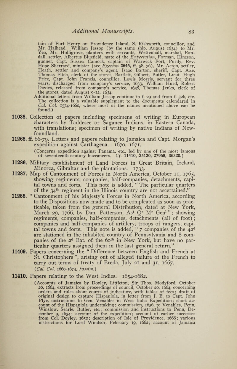 tain of Fort Henry on Providence Island, S. Rishworth, councillor, and Mr. Halhead. William Jessop (by the same ship, August 1634) to Mr. Yeo, Mr. Holligrove, planters with servants, Wettenhall, marshal, Ran¬ dall, settler, Albertus Bluefield, mate of the Expectation, Forman, Hincson, gunner, Capt. Sussex Camock. captain of Warwick Fort, Purdy, Rev. Hope Sherrard, minister (see Eger ton 2646, ff. 58, 76), Mr. Acton, settler, Heath, settler and company’s agent, Isaac Barton, sheriff, Capt. Axe, Thomas Fitch, clerk of the stores, Bartlett, Gilbert, Butler, Lieut. Hugh Price, Capt. John Francis, councillor, Lewis Morris, servant for three years, discharged from company’s service, 1633, William Hurd, Robert Davies, released from company’s service, 1638, Thomas Jenks, clerk of the stores, dated August 9-12, 1634. Additional letters from William Jessop continue to f. 29 and from f. 32b, etc. The collection is a valuable supplement to the documents calendared in Cal. Col. 1574-1660, where most of the names mentioned above can be found.) 11038. Collection of papers including specimens of writing in European characters by Taddesee or Saganee Indians, in Eastern Canada, with translations; specimen of writing by native Indians of New¬ foundland. 11268. ff. 66-79. Letters and papers relating to Jamaica and Capt. Morgan’s expedition against Carthagena. 1670, 1671. (Concerns expedition against Panama, etc., led by one of the most famous of seventeenth-century buccaneers. Cf. 11410, 25120, 27968, 36320.) 11286. Military establishment of Land Forces in Great Britain, Ireland, Minorca, Gibraltar and the plantations. 1733. 11287. Map of Cantonment of Forces in North America, October 11, 1765, showing regiments, companies, half-companies, detachments, capi¬ tal towns and forts. This note is added, “ The particular quarters of the 34th regiment in the Illinois country are not ascertained.” 11288. “ Cantonment of his Majesty’s Forces in North America, according to the Dispositions now made and to be compleated as soon as prac¬ ticable, taken from the general Distribution, dated at New York, March 29, 1766, by Dan. Patterson, As1 Qr Mr Gen1”; showing regiments, companies, half-companies, detachments (all of foot) ; companies and half-companies of artillery, troops of rangers, capi¬ tal towns and forts. This note is added, “ 7 companies of the 42d are stationed in the inhabited country of Pennsylvania and 8 com¬ panies of the 2d Bat. of the 60th in New York, but have no par¬ ticular quarters assigned them in the last general return.” 11409. Papers concerning the “ Difference between English and French at St. Christophers ”, arising out of alleged failure of the French to carry out terms of treaty of Breda, July 21 and 31, 1667. (Cal. Col. 1669-1674, passim.) 11410. Papers relating to the West Indies. 1654-1682. (Accounts of Jamaica by Doyley, Littleton, Sir Thos. Modyford, October 20, 1664, extracts from proceedings of council, October 20, 1664, concerning orders and rules about courts of judicature, with tables of fees; draft of original design to capture Hispaniola, in letter from J. B. to Capt. John Plye, instructions to Gen. Venables in West India Expedition; short ac¬ count of the Hispaniola undertaking; commission, 1656, to Venables, Penn, Winslow. Searle. Butler, etc.; commission and instructions to Penn, De¬ cember 9, 1654; account of the expedition; account of earlier successes from Col. Doyley, 1652; description of Isle of Providence, 1666; various instructions for Lord Windsor, February 19, 1662; account of Jamaica