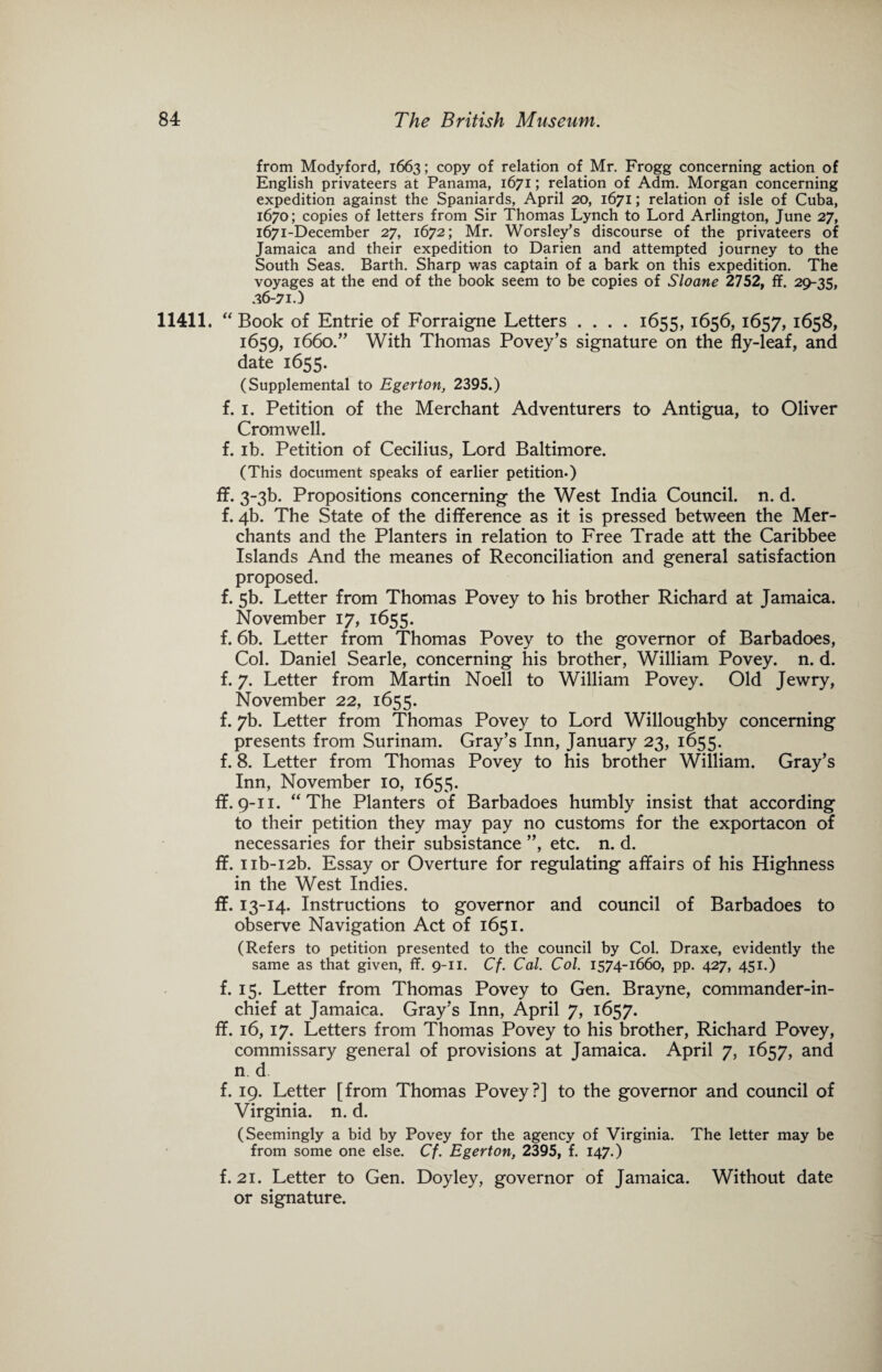 from Modyford, 1663; copy of relation of Mr. Frogg concerning action of English privateers at Panama, 1671; relation of Adm. Morgan concerning expedition against the Spaniards, April 20, 1671; relation of isle of Cuba, 1670; copies of letters from Sir Thomas Lynch to Lord Arlington, June 27, 1671-December 27, 1672; Mr. Worsley’s discourse of the privateers of Jamaica and their expedition to Darien and attempted journey to the South Seas. Barth. Sharp was captain of a bark on this expedition. The voyages at the end of the book seem to be copies of Sloane 2752, ff. 29-35, 36-71.) 11411. “ Book of Entrie of Forraigne Letters .... 1655, 1656, 1657, 1658, 1659, 1660.” With Thomas Povey’s signature on the fly-leaf, and date 1655. (Supplemental to Egerton, 2395.) f. i. Petition of the Merchant Adventurers to Antigua, to Oliver Cromwell. f. ib. Petition of Cecilius, Lord Baltimore. (This document speaks of earlier petition.) ff. 3-3b. Propositions concerning the West India Council, n. d. f. 4b. The State of the difference as it is pressed between the Mer¬ chants and the Planters in relation to Free Trade att the Caribbee Islands And the meanes of Reconciliation and general satisfaction proposed. f. 5b. Letter from Thomas Povey to his brother Richard at Jamaica. November 17, 1655. f. 6b. Letter from Thomas Povey to the governor of Barbadoes, Col. Daniel Searle, concerning his brother, William Povey. n. d. f. 7. Letter from Martin Noell to William Povey. Old Jewry, November 22, 1655. f. 7b. Letter from Thomas Povey to Lord Willoughby concerning presents from Surinam. Gray’s Inn, January 23, 1655. f. 8. Letter from Thomas Povey to his brother William. Gray’s Inn, November 10, 1655. ff. 9-11. “The Planters of Barbadoes humbly insist that according to their petition they may pay no customs for the exportacon of necessaries for their subsistance ”, etc. n. d. ff. nb-i2b. Essay or Overture for regulating affairs of his Highness in the West Indies. ff. 13-14. Instructions to governor and council of Barbadoes to observe Navigation Act of 1651. (Refers to petition presented to the council by Col. Draxe, evidently the same as that given, ff. 9-11. Cf. Cal. Col. 1574-1660, pp. 427, 451.) f. 15. Letter from Thomas Povey to Gen. Brayne, commander-in¬ chief at Jamaica. Gray’s Inn, April 7, 1657. ff. 16, 17. Letters from Thomas Povey to his brother, Richard Povey, commissary general of provisions at Jamaica. April 7, 1657, and n d. f. 19. Letter [from Thomas Povey?] to the governor and council of Virginia, n. d. (Seemingly a bid by Povey for the agency of Virginia. The letter may be from some one else. Cf. Egerton, 2395, f. 147.) f. 21. Letter to Gen. Doyley, governor of Jamaica. Without date or signature.