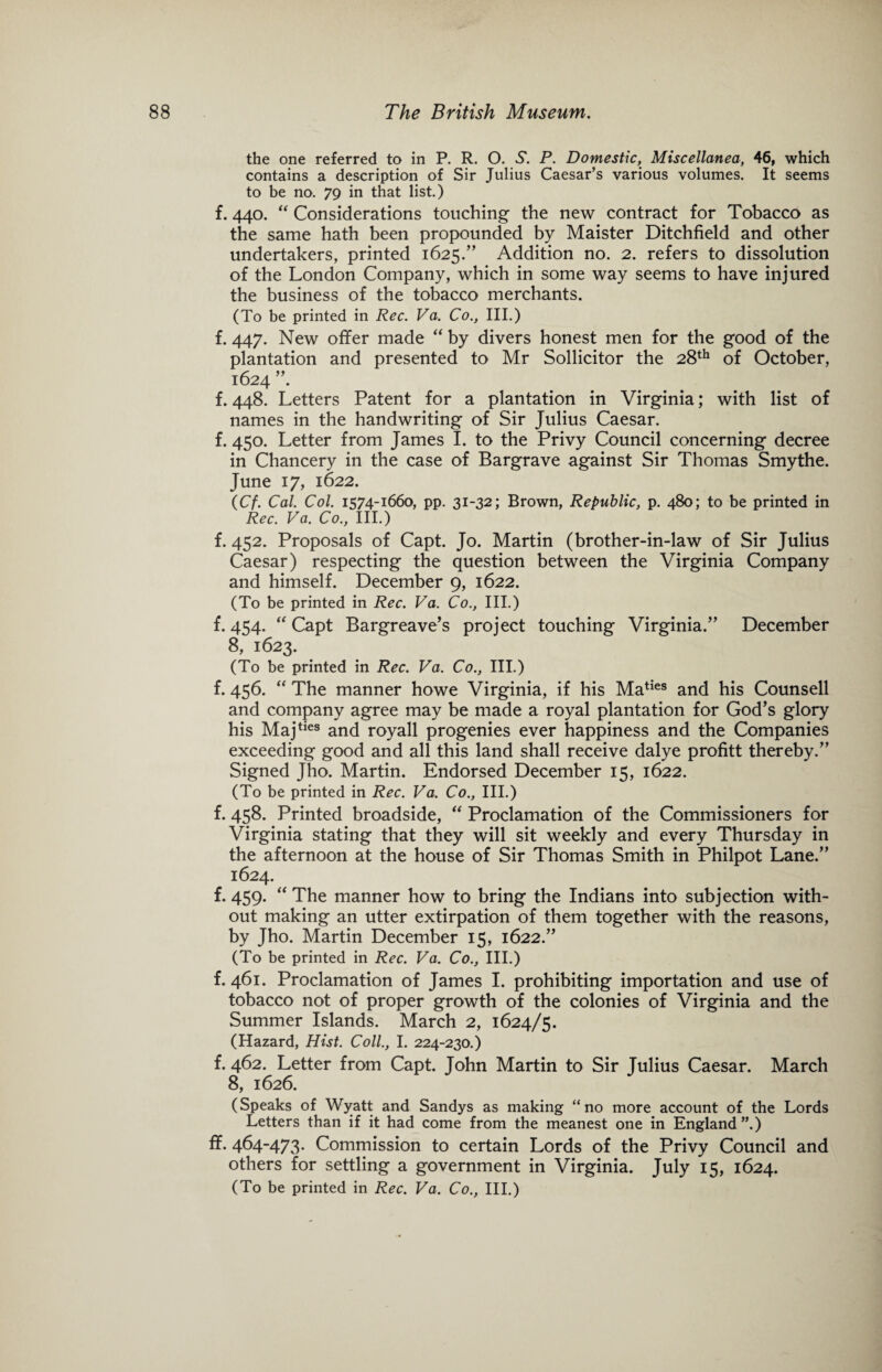 the one referred to in P. R. O. S. P. Domestic, Miscellanea, 46, which contains a description of Sir Julius Caesar’s various volumes. It seems to be no. 79 in that list.) f. 440. “ Considerations touching the new contract for Tobacco as the same hath been propounded by Maister Ditchfield and other undertakers, printed 1625.” Addition no. 2. refers to dissolution of the London Company, which in some way seems to have injured the business of the tobacco merchants. (To be printed in Rec. Va. Co., III.) f. 447. New offer made “ by divers honest men for the good of the plantation and presented to Mr Sollicitor the 28th of October, 1624 f. 448. Letters Patent for a plantation in Virginia; with list of names in the handwriting of Sir Julius Caesar, f. 450. Letter from James I. to the Privy Council concerning decree in Chancery in the case of Bargrave against Sir Thomas Smythe. June 17, 1622. (Cf. Cal. Col. 1574-1660, pp. 31-32; Brown, Republic, p. 480; to be printed in Rec. Va. Co., III.) f. 452. Proposals of Capt. Jo. Martin (brother-in-law of Sir Julius Caesar) respecting the question between the Virginia Company and himself. December 9, 1622. (To be printed in Rec. Va. Co., III.) f. 454. “ Capt Bargreave’s project touching Virginia.” December 8, 1623. (To be printed in Rec. Va. Co., III.) f. 456. “ The manner howe Virginia, if his Maties and his Counsell and company agree may be made a royal plantation for God’s glory his Majties and royall progenies ever happiness and the Companies exceeding good and all this land shall receive dalye profitt thereby.” Signed Jho. Martin. Endorsed December 15, 1622. (To be printed in Rec. Va. Co., III.) f. 458. Printed broadside, “ Proclamation of the Commissioners for Virginia stating that they will sit weekly and every Thursday in the afternoon at the house of Sir Thomas Smith in Philpot Lane.” 1624. f. 459. “ The manner how to bring the Indians into subjection with¬ out making an utter extirpation of them together with the reasons, by Jho. Martin December 15, 1622.” (To be printed in Rec. Va. Co., III.) f. 461. Proclamation of James I. prohibiting importation and use of tobacco not of proper growth of the colonies of Virginia and the Summer Islands. March 2, 1624/5. (Hazard, Hist. Coll., I. 224-230.) f. 462. Letter from Capt. John Martin to Sir Julius Caesar. March 8, 1626. (Speaks of Wyatt and Sandys as making “no more account of the Lords Letters than if it had come from the meanest one in England”.) ff. 464-473. Commission to certain Lords of the Privy Council and others for settling a government in Virginia. July 15, 1624. (To be printed in Rec. Va. Co., III.)