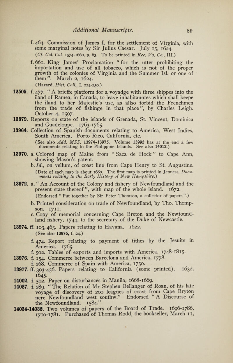 f. 464. Commission of James I. for the settlement of Virginia, with some marginal notes by Sir Julius Caesar. July 15, 1624. (Cf. Cal. Col. 1574-1660, p. 63. To be printed in Rcc. Va. Co., III.) f. 661. King James’ Proclamation “ for the utter prohibiting the importation and use of all tobacco, which is not of the proper growth of the colonies of Virginia and the Summer Isl. or one of them ”. March 2, 1624. (Hazard, Hist. Coll., I. 224-230.) 12505. f. 477. “ A brieffe platform for a voyadge with three shippes into the iland of Ramea, in Canada, to leave inhabitauntes which shall keepe the iland to her Majestie’s use, as allso forbid the Frenchmen from the trade of fishinge in that place ”, by Charles Leigh. October 4, 1597. 13879. Reports on state of the islands of Grenada, St. Vincent, Dominica and Guadeloupe. 1763-1765. 13964. Collection of Spanish documents relating to America, West Indies, South America, Porto Rico, California, etc. (See also Add. MSS. 13974-13975. Volume 13992 has at the end a few documents relating to the Philippine Islands. See also 14012.) 13970. a. Colored map of Maine from “ Saca de Hock ” to Cape Ann, showing Mason’s patent. b. Id., on vellum, of coast line from Cape Henry to St. Augustine. (Date of each map is about 1680. The first map is printed in Jenness, Docu¬ ments relating to the Early History of New Hampshire.) 13972. a. “ An Account of the Colony and fishery of Newfoundland and the present state thereof ”, with map of the whole island. 1672. (Endorsed “ Put together by Sir Peter Thomson, a collector of papers”.) b. Printed consideration on trade of Newfoundland, by Tho. Thomp¬ son. 1711. c. Copy of memorial concerning Cape Breton and the Newfound¬ land fishery, 1744, to the secretary of the Duke of Newcastle. 13974. ff. 103, 463. Papers relating to Havana. 1622. (See also 13976, f. 24.) f. 474. Report relating to payment of tithes by the Jesuits in America. 1765. f. 502. Tables of exports and imports with America, 1748-1815. 13976. f. 154. Commerce between Barcelona and America, 1778. f. 268. Commerce of Spain with America, 1750. 13977.fif.393-456. Papers relating to California (some printed). 1632, i645- 14002. f. 502. Paper on disturbances in Manila, 1668-1669. 14027. f. 289. “ The Relation of Mr Stephen Bellanger of Roan, of his late voyage of discovery of 200 leagues of coast from Cape Bryton nere Newfoundland west southw.” Endorsed “A Discourse of the Newfoundland. 1584.” 14034-14035. Two volumes of papers of the Board of Trade. 1696-1786, 1710-1781. Purchased of Thomas Rodd, the bookseller, March 11,