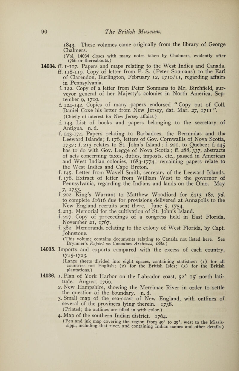 1843. These volumes came originally from the library of George Chalmers. (Vol. 14034 closes with many notes taken by Chalmers, evidently after 1766 or thereabouts.) 14034. ff. 1-117. Papers and maps relating to the West Indies and Canada, if. 118-119. Copy of letter from P. S. (Peter Sonmans) to the Earl of Clarendon, Burlington, February 12, 1710/11, regarding affairs in Pennsylvania. f. 122. Copy of a letter from Peter Sonmans to Mr. Birchfield, sur¬ veyor general of her Majesty’s colonies in North America, Sep¬ tember 9, 1710. f. 124-142. Copies of many papers endorsed “ Copy out of Coll. Daniel Coxe his letter from New Jersey, dat. Mar. 27, 1711 ”. (Chiefly of interest for New Jersey affairs.) f. 143. List of books and papers belonging to the secretary of Antigua, n. d. f. 143-174. Papers relating to Barbadoes, the Bermudas and the Leeward Islands; f. 176, letters of Gov. Cornwallis of Nova Scotia, 1732; f. 213 relates to St. John’s Island; f. 221, to Quebec; f. 245 has to do with Gov. Legge of Nova Scotia; ff. 288, 337, abstracts of acts concerning taxes, duties, imposts, etc., passed in American and West Indian colonies, 1683-1774; remaining papers relate to the West Indies and Cape Breton, f. 145. Letter from Wavell Smith, secretary of the Leeward Islands, f. 178. Extract of letter from William West to the governor of Pennsylvania, regarding the Indians and lands on the Ohio. May 7> J753- f. 202. King’s Warrant to Matthew Woodford for £413 18^. yd. to complete £1616 due for provisions delivered at Annapolis to the New England recruits sent there. June 5, 1754. f. 213. Memorial for the cultivation of St. John’s Island, f. 227. Copy of proceedings of a congress held in East Florida, November 21, 1767. f. 382. Memoranda relating to the colony of West Florida, by Capt. Johnstone. (This volume contains documents relating to Canada not listed here. See Brymner’s Report on Canadian Archives, 1882.) 14035. Imports and exports compared with the excess of each country, I7I5-I723- (Large sheets divided into eight spaces, containing statistics: (1) for all countries not English; (2) for the British Isles; (3) for the British plantations.) 14036. i. Plan of York Harbor on the Labrador coast, 520 15' north lati¬ tude. August, 1760. 2. New Hampshire, showing the Merrimac River in order to settle the question of the boundary, n. d. 3. Small map of the sea-coast of New England, with outlines of several of the provinces lying therein. 1738. (Printed; the outlines are filled in with color.) 4. Map of the southern Indian district. 1764. (Pen and ink map covering the region from 40° to 290, west to the Missis¬ sippi, including that river, and containing Indian names and other details.)