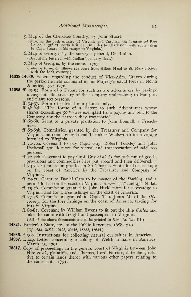 5. Map of the Cherokee Country, by John Stuart. (Showing the back country of Virginia and Carolina, the location of Fort Loudoun, 350 15' north latitude, 450 miles to Charleston, with route taken by Capt. Stuart in his escape to Virginia.) 6. Map of Georgia, by the surveyor general, De Brahm. (Beautifully lettered, with Indian boundary lines.) 7. Map of Georgia, by the same. 1763. (Inferior to no. 6. Shows sea-coast from Hilton Head’ to St. Mary’s River with the back country.) 14038-14039. Papers regarding the conduct of Vice-Adm. Graves during the period he held command of his Majesty’s naval force in North America, 1774-1776. 14285. ff. 49-53. Form of a Patent for such as are adventurers by payinge money into the treasury of the Company undertaking to transport and plant 100 persons. ff. 54-57. Form of patent for a planter only. ff. 58-6413. “ The forme of a Patent to such Adventurers whose shares exceedinge 50 acr- are exempted from paying any rent to the Company for the persons they transported’ ff. 65-68. Grant of a private plantation to John Bonnall, a French¬ man. if. 69-696. Commission granted by the Treasurer and Company for Virginia unto our loving friend Theodore Wadsworth for a voyage intended to Virginia. if. 70-7oa. Covenant to pay Capt. Guy, Robert Toakley and John Packesall 300 lb more for victual and transportation of said 100 persons. ff. 72-72F Covenant to pay Capt. Guy et al. £3 for each tun of goods, provisions and commodities here put aboard and then delivered. ff. 73-74. Commission granted to Sir Thomas Smith for free fishinge on the coast of America by the Treasurer and Company of Virginia. if. 74-75. Grant to Daniel Gats to be master of the Darling, and a permit to fish on the coast of Virginia between 330 and 450 N. lat. if. 75-76. Commission granted to John Huddleston for a voyadge to Virginia and for a free fishinge on the coast of America. if. 77-78. Commission granted to Capt. Tho. Jones Mr of the Dis¬ covery, for the free fishinge on the coast of America, trading for furs in Virginia. if. 80-81. Covenant by William Ewens to fit out the ship Carlos and take the same with freight and passengers to Virginia. (All of the above documents are to be printed in Rec. Va. Co., III.) 14821. Particular State, etc., of the Public Revenues, 1688-1710. (Cf. Add. MSS. 10122, 29446, 15633, 15634.) 14936. f. 99b. Instructions for collecting natural curiosities in America. 14957. f. 149. Letter concerning a colony of Welsh Indians in America. March 23, 1791. 15317. Copy of proceedings in the general court of Virginia between John Hite et al., plaintiffs, and Thomas, Lord Fairfax, defendant, rela¬ tive to certain lands there; with various other papers relating to the same suit. 1771.