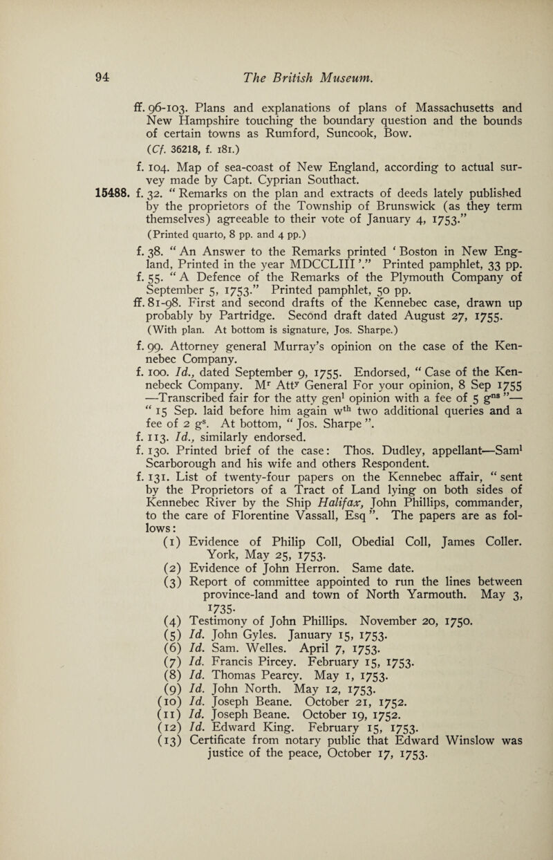 ff. 96-103. Plans and explanations of plans of Massachusetts and New Hampshire touching the boundary question and the bounds of certain towns as Rumford, Suncook, Bow. (Cf. 36218, f. 181.) f. 104. Map of sea-coast of New England, according to actual sur¬ vey made by Capt. Cyprian Southact. 15488. f. 32. “ Remarks on the plan and extracts of deeds lately published by the proprietors of the Township of Brunswick (as they term themselves) agreeable to their vote of January 4, 1753.” (Printed quarto, 8 pp. and 4 pp.) f. 38. “ An Answer to the Remarks printed ‘ Boston in New Eng¬ land, Printed in the year MDCCLIII Printed pamphlet, 33 pp. f. 55. “A Defence of the Remarks of the Plymouth Company of September 5, 1753.” Printed pamphlet, 50 pp. ff. 81-98. First and second drafts of the Kennebec case, drawn up probably by Partridge. Second draft dated August 27, 1755. (With plan. At bottom is signature, Jos. Sharpe.) f. 99. Attorney general Murray’s opinion on the case of the Ken¬ nebec Company. f. 100. Id., dated September 9, 1755. Endorsed, “ Case of the Ken- nebeck Company. Mr Att? General For your opinion, 8 Sep 1755 —Transcribed fair for the atty gen1 opinion with a fee of 5 gns ”— “15 Sep. laid before him again wth two additional queries and a fee of 2 gs. At bottom, “ Jos. Sharpe ”. f. 113. Id., similarly endorsed. f. 130. Printed brief of the case: Thos. Dudley, appellant—Sam1 Scarborough and his wife and others Respondent, f. 131. List of twenty-four papers on the Kennebec affair, “ sent by the Proprietors of a Tract of Land lying on both sides of Kennebec River by the Ship Halifax, John Phillips, commander, to the care of Florentine Vassall, Esq ”. The papers are as fol¬ lows : (1) Evidence of Philip Coll, Obedial Coll, James Coller. York, May 25, 1753. (2) Evidence of John Herron. Same date. (3) Report of committee appointed to run the lines between province-land and town of North Yarmouth. May 3, 735* (4) Testimony of John Phillips. November 20, 1750. (5) John Gyles. January 15, 1753. (6) Id. Sam. Welles. April 7, 1753. (7) Id. Francis Pircey. February 15, 1753- (8) Id. Thomas Pearcy. May 1, 1753. (9) Id. John North. May 12, 1753. (10) Id. Joseph Beane. October 21, 1752. (11) Id. Joseph Beane. October 19, 1752. (12) Id. Edward King. February 15, 1753. (13) Certificate from notary public that Edward Winslow was justice of the peace, October 17, 1753.