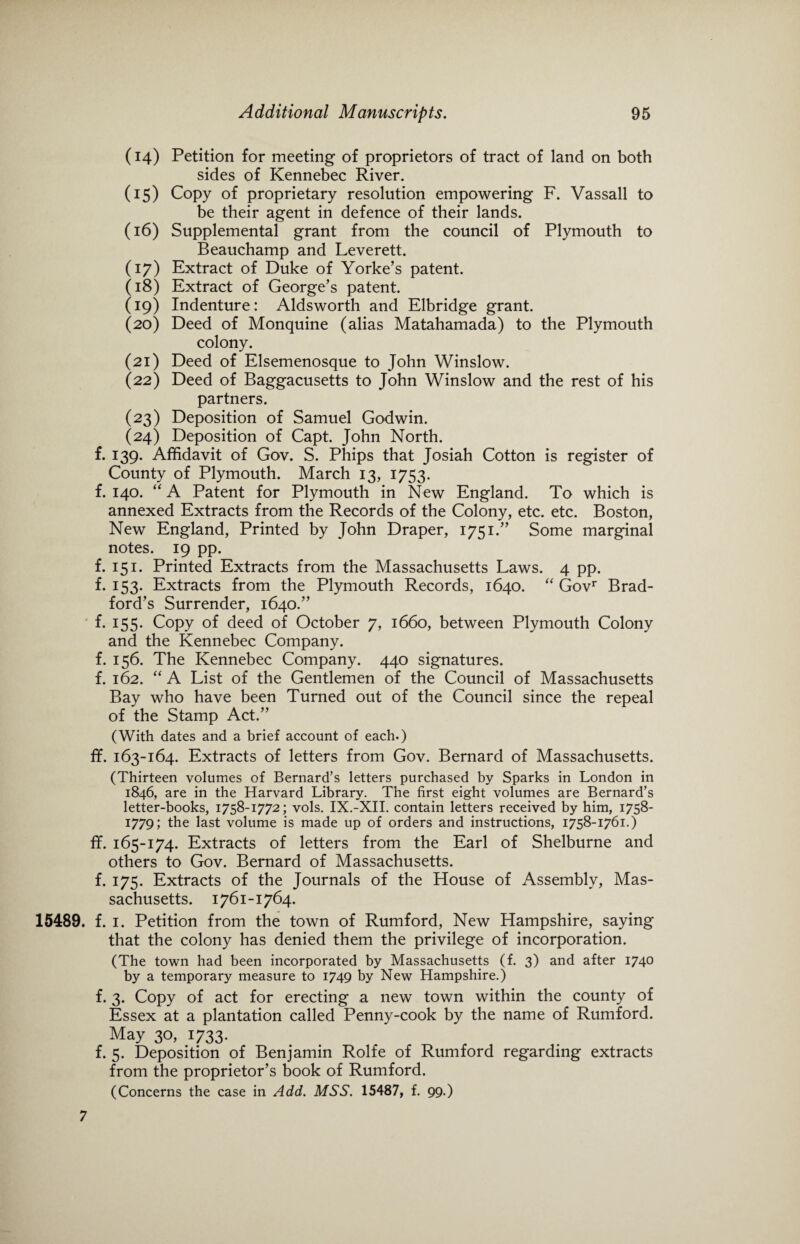 (14) Petition for meeting of proprietors of tract of land on both sides of Kennebec River. (15) Copy of proprietary resolution empowering F. Vassall to be their agent in defence of their lands. (16) Supplemental grant from the council of Plymouth to Beauchamp and Leverett. (17) Extract of Duke of Yorke’s patent. (18) Extract of George’s patent. (19) Indenture: Aldsworth and Elbridge grant. (20) Deed of Monquine (alias Matahamada) to the Plymouth colony. (21) Deed of Elsemenosque to John Winslow. (22) Deed of Baggacusetts to John Winslow and the rest of his partners. (23) Deposition of Samuel Godwin. (24) Deposition of Capt. John North. f. 139. Affidavit of Gov. S. Phips that Josiah Cotton is register of County of Plymouth. March 13, 1753. f. 140. “ A Patent for Plymouth in New England. To which is annexed Extracts from the Records of the Colony, etc. etc. Boston, New England, Printed by John Draper, 1751.” Some marginal notes. 19 pp. f. 151. Printed Extracts from the Massachusetts Laws. 4 pp. f. 153. Extracts from the Plymouth Records, 1640. “ Govr Brad¬ ford’s Surrender, 1640.” f. 155. Copy of deed of October 7, 1660, between Plymouth Colony and the Kennebec Company, f. 156. The Kennebec Company. 440 signatures, f. 162. “ A List of the Gentlemen of the Council of Massachusetts Bay who have been Turned out of the Council since the repeal of the Stamp Act.” (With dates and a brief account of each.) ffi 163-164. Extracts of letters from Gov. Bernard of Massachusetts. (Thirteen volumes of Bernard’s letters purchased by Sparks in London in 1846, are in the Harvard Library. The first eight volumes are Bernard’s letter-books, 1758-1772; vols. IX.-XII. contain letters received by him, 1758- 1779; the last volume is made up of orders and instructions, 1758-1761.) ff. 165-174. Extracts of letters from the Earl of Shelburne and others to Gov. Bernard of Massachusetts, f. 175. Extracts of the Journals of the House of Assembly, Mas¬ sachusetts. 1761-1764. 15489. f. 1. Petition from the town of Rumford, New Hampshire, saying that the colony has denied them the privilege of incorporation. (The town had been incorporated by Massachusetts (f. 3) and after 1740 by a temporary measure to 1749 by New Hampshire.) f. 3. Copy of act for erecting a new town within the county of Essex at a plantation called Penny-cook by the name of Rumford. May 30, 1733. f. 5. Deposition of Benjamin Rolfe of Rumford regarding extracts from the proprietor’s book of Rumford. (Concerns the case in Add. MSS. 15487, f. 99.) 7
