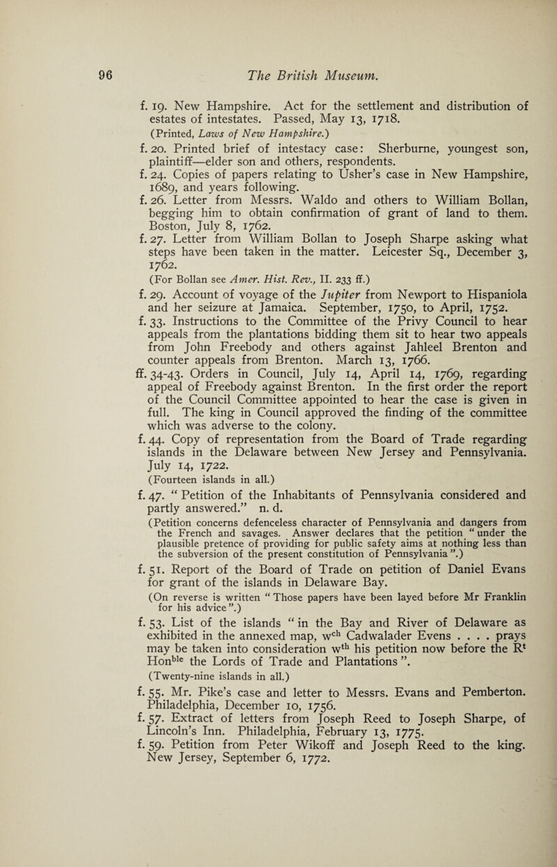 f. 19. New Hampshire. Act for the settlement and distribution of estates of intestates. Passed, May 13, 1718. (Printed, Laws of New Hampshire.) f. 20. Printed brief of intestacy case: Sherburne, youngest son, plaintiff—elder son and others, respondents, f. 24. Copies of papers relating to Usher’s case in New Hampshire, 1689, and years following. f. 26. Letter from Messrs. Waldo and others to William Bollan, begging him to obtain confirmation of grant of land to them. Boston, July 8, 1762. f. 27. Letter from William Bollan to Joseph Sharpe asking what steps have been taken in the matter. Leicester Sq., December 3, 1762. (For Bollan see Amer. Hist. Rev., II. 233 ff.) f. 29. Account of voyage of the Jupiter from Newport to Hispaniola and her seizure at Jamaica. September, 1750, to April, 1752. f. 33. Instructions to the Committee of the Privy Council to hear appeals from the plantations bidding them sit to hear two appeals from John Freebody and others against Jahleel Brenton and counter appeals from Brenton. March 13, 1766. ff. 34-43* Orders in Council, July 14, April 14, 1769, regarding appeal of Freebody against Brenton. In the first order the report of the Council Committee appointed to hear the case is given in full. The king in Council approved the finding of the committee which was adverse to the colony. f. 44. Copy of representation from the Board of Trade regarding islands in the Delaware between New Jersey and Pennsylvania. July 14, 1722. (Fourteen islands in all.) f. 47. “ Petition of the Inhabitants of Pennsylvania considered and partly answered.” n. d. (Petition concerns defenceless character of Pennsylvania and dangers from the French and savages. Answer declares that the petition “ under the plausible pretence of providing for public safety aims at nothing less than the subversion of the present constitution of Pennsylvania”.) f. 51. Report of the Board of Trade on petition of Daniel Evans for grant of the islands in Delaware Bay. (On reverse is written “ Those papers have been layed before Mr Franklin for his advice”.) f. 53. List of the islands “ in the Bay and River of Delaware as exhibited in the annexed map, wch Cadwalader Evens .... prays may be taken into consideration wth his petition now before the R* Honble the Lords of Trade and Plantations ”. (Twenty-nine islands in all.) f. 55. Mr. Pike’s case and letter to Messrs. Evans and Pemberton. Philadelphia, December 10, 1756. f. 57. Extract of letters from Joseph Reed to Joseph Sharpe, of Lincoln’s Inn. Philadelphia, February 13, 1775. f. 59. Petition from Peter Wikoff and Joseph Reed to the king. New Jersey, September 6, 1772.