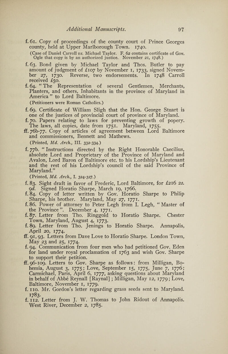 f. 61. Copy of proceedings of the county court of Prince Georges county, held at Upper Marlborough Town. 1740. (Case of Daniel Carroll vs. Michael Taylor. F. 62 contains certificate of Gov. Ogle that copy is by an authorized justice. November 21, 1748.) f. 63. Bond given by Michael Taylor and Thos. Butler to pay amount of judgment of £107 by November 1, 1733, signed Novem¬ ber 27, 1730. Reverse, two endorsements. In 1748 Carroll received £50. f. 64. “ The Representation of several Gentlemen, Merchants, Planters, and others, Inhabitants in the province of Maryland in America ” to Lord Baltimore. (Petitioners were Roman Catholics.) f. 69. Certificate of William Sligh that the Hon. George Stuart is one of the justices of provincial court of province of Maryland, f. 70. Papers relating to laws for preventing growth of popery. The laws, all copies, date from 1751. Maryland, 1755. ff. 76b~77. Copy of articles of agreement between Lord Baltimore and commissioners, Bennett and Mathews. (Printed, Md. Arch., III. 332-334.) f. 77b. “ Instructions directed by the Right Honorable Caecilius, absolute Lord and Proprietary of the Province of Maryland and Avalon, Lord Baron of Baltimore etc. to his Lordship’s Lieutenant and the rest of his Lordship’s council of the said Province of Maryland.” (Printed, Md. Arch., I. 324-327.) f. 83. Sight draft in favor of Frederic, Lord Baltimore, for £216 2s. 9d. Signed Horatio Sharpe, March 19, 1766. f. 84. Copy of letter written by Gov. Horatio Sharpe to Philip Sharpe, his brother. Maryland, May 27, 1771. f. 86. Power of attorney to Peter Legh from I. Legh, “ Master of the Province ”. December 4, 1771. f. 87. Letter from Tho. Ringgold to Horatio Sharpe. Chester Town, Maryland, August 4, 1773. f. 89. Letter from Tho. Jenings to Horatio Sharpe. Annapolis, April 20, 1774. ff. 91, 93. Letters from Dave Love to Horatio Sharpe. London Town, May 23 and 25, 1774. f. 94. Communication from four men who had petitioned Gov. Eden for land under royal proclamation of 1763 and wish Gov. Sharpe to support their petition. ff. 96-109. Letters to Gov. Sharpe as follows: from Milligan, Bo¬ hemia, August 3, 1775; Love, September 15, 1775, June 7, 1776; Carmichael, Paris, April 6, 1777, asking questions about Maryland in behalf of Abbe Reynall [Raynal] ; Milligan, May 12, 1779; Love, Baltimore, November 1, 1779. f. no. Mr. Gordon’s letter regarding grass seeds sent to Maryland. 1783- f. 112. Letter from J. W. Thomas to John Ridout of Annapolis. West River, December 2, 1785.