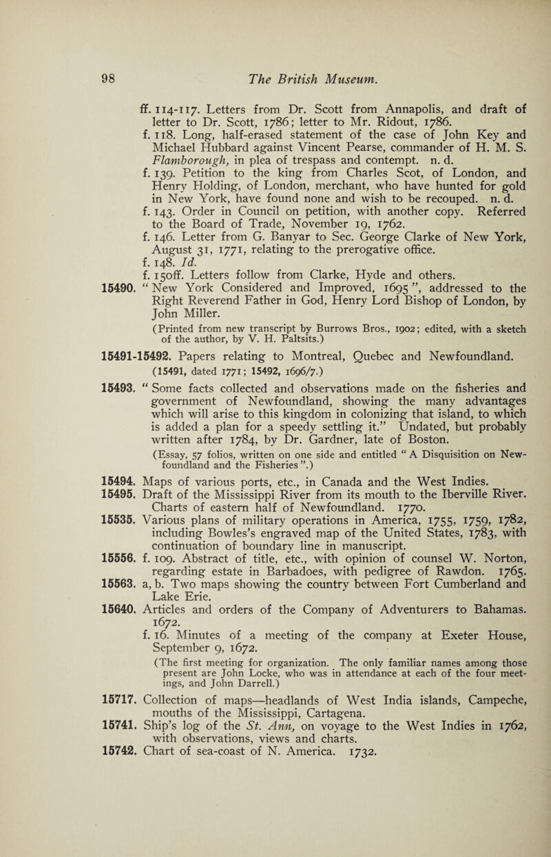 fif. 114-117. Letters from Dr. Scott from Annapolis, and draft of letter to Dr. Scott, 1786; letter to Mr. Ridout, 1786. f. 118. Long, half-erased statement of the case of John Key and Michael Hubbard against Vincent Pearse, commander of H. M. S. Flamborough, in plea of trespass and contempt, n. d. f. 139. Petition to the king from Charles Scot, of London, and Henry Holding, of London, merchant, who have hunted for gold in New York, have found none and wish to be recouped, n. d. f. 143. Order in Council on petition, with another copy. Referred to the Board of Trade, November 19, 1762. f. 146. Letter from G. Banyar to Sec. George Clarke of New York, August 31, 1771, relating to the prerogative office, f. 148. Id. f. i5off. Letters follow from Clarke, Hyde and others. 15490. “ New York Considered and Improved, 1695 ”, addressed to the Right Reverend Father in God, Henry Lord Bishop of London, by John Miller. (Printed from new transcript by Burrows Bros., 1902; edited, with a sketch of the author, by V. H. Paltsits.) 15491-15492. Papers relating to Montreal, Quebec and Newfoundland. (15491, dated 1771; 15492, 1696/7.) 15493. “ Some facts collected and observations made on the fisheries and government of Newfoundland, showing the many advantages which will arise to this kingdom in colonizing that island, to which is added a plan for a speedy settling it.” Undated, but probably written after 1784, by Dr. Gardner, late of Boston. (Essay, 57 folios, written on one side and entitled “A Disquisition on New¬ foundland and the Fisheries ”.) 15494. Maps of various ports, etc., in Canada and the West Indies. 15495. Draft of the Mississippi River from its mouth to the Iberville River. Charts of eastern half of Newfoundland. 1770. 15535. Various plans of military operations in America, 1755, I759> 17^>2> including Bowles’s engraved map of the United States, 1783, with continuation of boundary line in manuscript. 15556. f. 109. Abstract of title, etc., with opinion of counsel W. Norton, regarding estate in Barbadoes, with pedigree of Rawdon. 1765. 15563. a, b. Two maps showing the country between Fort Cumberland and Lake Erie. 15640. Articles and orders of the Company of Adventurers to Bahamas. 1672. f. 16. Minutes of a meeting of the company at Exeter House, September 9, 1672. (The first meeting for organization. The only familiar names among those present are John Locke, who was in attendance at each of the four meet¬ ings, and John Darrell.) 15717. Collection of maps—headlands of West India islands, Campeche, mouths of the Mississippi, Cartagena. 15741. Ship’s log of the St. Ann, on voyage to the West Indies in 1762, with observations, views and charts. 15742. Chart of sea-coast of N. America. 1732.