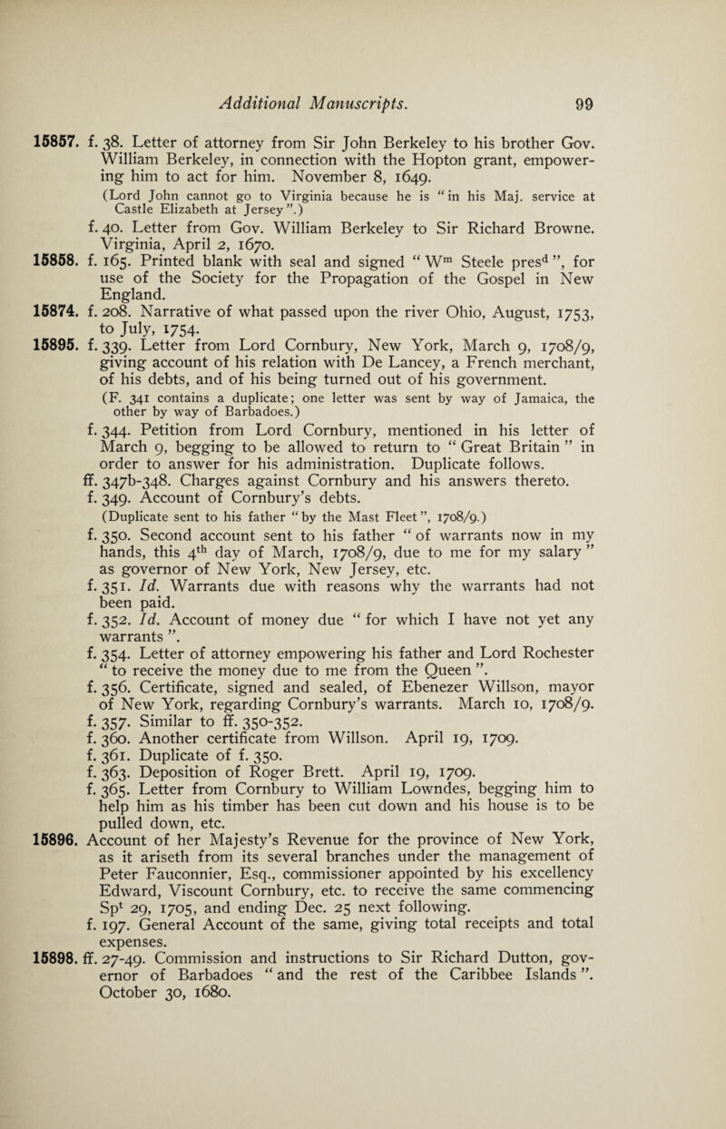 f. 38. Letter of attorney from Sir John Berkeley to his brother Gov. William Berkeley, in connection with the Hopton grant, empower¬ ing him to act for him. November 8, 1649. (Lord John cannot go to Virginia because he is “in his Maj. service at Castle Elizabeth at Jersey”.) f. 40. Letter from Gov. William Berkeley to Sir Richard Browne. Virginia, April 2, 1670. f. 165. Printed blank with seal and signed “ Wm Steele presd ”, for use of the Society for the Propagation of the Gospel in New England. f. 208. Narrative of what passed upon the river Ohio, August, 1753, to July, 1754. f. 339. Letter from Lord Cornbury, New York, March 9, 1708/9, giving account of his relation with De Lancey, a French merchant, of his debts, and of his being turned out of his government. (F. 341 contains a duplicate; one letter was sent by way of Jamaica, the other by way of Barbadoes.) f. 344. Petition from Lord Cornbury, mentioned in his letter of March 9, begging to be allowed to return to “ Great Britain ” in order to answer for his administration. Duplicate follows, ff. 347^348. Charges against Cornbury and his answers thereto, f. 349. Account of Cornbury’s debts. (Duplicate sent to his father “by the Mast Fleet”, 1708/9.) f. 350. Second account sent to his father “ of warrants now in my hands, this 4th day of March, 1708/9, due to me for my salary ” as governor of New York, New Jersey, etc. f. 351. Id. Warrants due with reasons why the warrants had not been paid. f. 352. Id. Account of money due “ for which I have not yet any warrants ”. f. 354. Letter of attorney empowering his father and Lord Rochester “ to receive the money due to me from the Queen ”. f. 356. Certificate, signed and sealed, of Ebenezer Willson, mayor of New York, regarding Cornbury’s warrants. March 10, 1708/9. f. 357. Similar to ff. 350-352. f. 360. Another certificate from Willson. April 19, 1709. f. 361. Duplicate of f. 350. f. 363. Deposition of Roger Brett. April 19, 1709. f. 365. Letter from Cornbury to William Lowndes, begging him to help him as his timber has been cut down and his house is to be pulled down, etc. 15896. Account of her Majesty’s Revenue for the province of New York, as it ariseth from its several branches under the management of Peter Fauconnier, Esq., commissioner appointed by his excellency Edward, Viscount Cornbury, etc. to receive the same commencing Sp* 29, 1705, and ending Dec. 25 next following, f. 197. General Account of the same, giving total receipts and total expenses. 15898. ff. 27-49. Commission and instructions to Sir Richard Dutton, gov¬ ernor of Barbadoes “ and the rest of the Caribbee Islands ”. October 30, 1680. 15857. 15858. 15874. 15895.