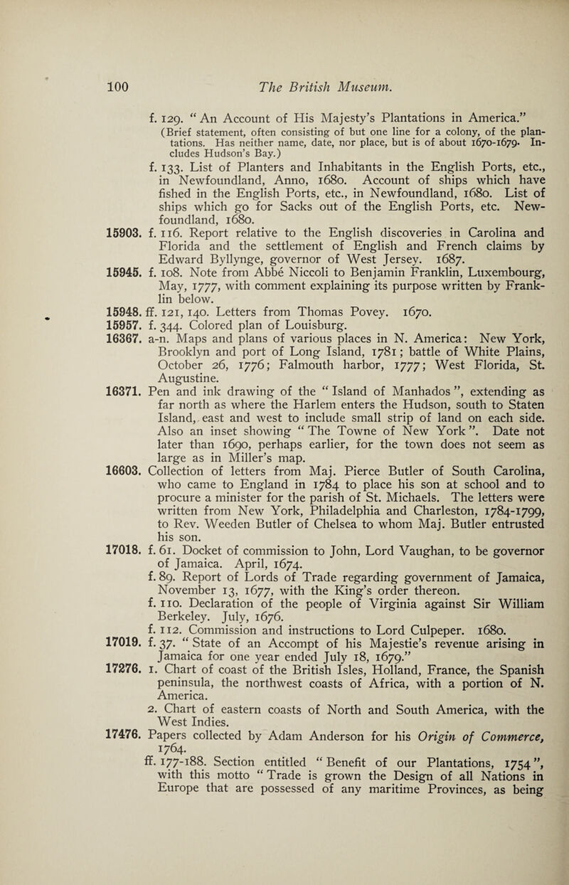 f. 129. “An Account of His Majesty’s Plantations in America.” (Brief statement, often consisting of but one line for a colony, of the plan¬ tations. Has neither name, date, nor place, but is of about 1670-1679. In¬ cludes Hudson’s Bay.) f. 133. List of Planters and Inhabitants in the English Ports, etc., in Newfoundland, Anno, 1680. Account of ships which have fished in the English Ports, etc., in Newfoundland, 1680. List of ships which go for Sacks out of the English Ports, etc. New¬ foundland, 1680. 15903. f. 116. Report relative to the English discoveries in Carolina and Florida and the settlement of English and French claims by Edward Byllynge, governor of West Jersey. 1687. 15945. f. 108. Note from Abbe Niccoli to Benjamin Franklin, Luxembourg, May, 1777, with comment explaining its purpose written by Frank¬ lin below. 15948. ff. 121, 140. Letters from Thomas Povey. 1670. 15957. f. 344. Colored plan of Louisburg. 16367. a-n. Maps and plans of various places in N. America: New York, Brooklyn and port of Long Island, 1781; battle of White Plains, October 26, 1776; Falmouth harbor, 1777; West Florida, St. Augustine. 16371. Pen and ink drawing of the “ Island of Manhados ”, extending as far north as where the Harlem enters the Hudson, south to Staten Island, east and west to include small strip of land on each side. Also an inset showing “ The Towne of New York ”. Date not later than 1690, perhaps earlier, for the town does not seem as large as in Miller’s map. 16603. Collection of letters from Maj. Pierce Butler of South Carolina, who came to England in 1784 to place his son at school and to procure a minister for the parish of St. Michaels. The letters were written from New York, Philadelphia and Charleston, 1784-1799, to Rev. Weeden Butler of Chelsea to whom Maj. Butler entrusted his son. 17018. f. 61. Docket of commission to John, Lord Vaughan, to be governor of Jamaica. April, 1674. f. 89. Report of Lords of Trade regarding government of Jamaica, November 13, 1677, with the King’s order thereon. f. no. Declaration of the people of Virginia against Sir William Berkeley. July, 1676. f. 112. Commission and instructions to Lord Culpeper. 1680. 17019. f.37. “ State of an Accompt of his Majestie’s revenue arising in Jamaica for one year ended July 18, 1679.” 17276. 1. Chart of coast of the British Isles, Holland, France, the Spanish peninsula, the northwest coasts of Africa, with a portion of N. America. 2. Chart of eastern coasts of North and South America, with the West Indies. 17476. Papers collected by Adam Anderson for his Origin of Commerce, 1764. fl. 177-188. Section entitled “Benefit of our Plantations, 1754 ”, with this motto “ Trade is grown the Design of all Nations in Europe that are possessed of any maritime Provinces, as being