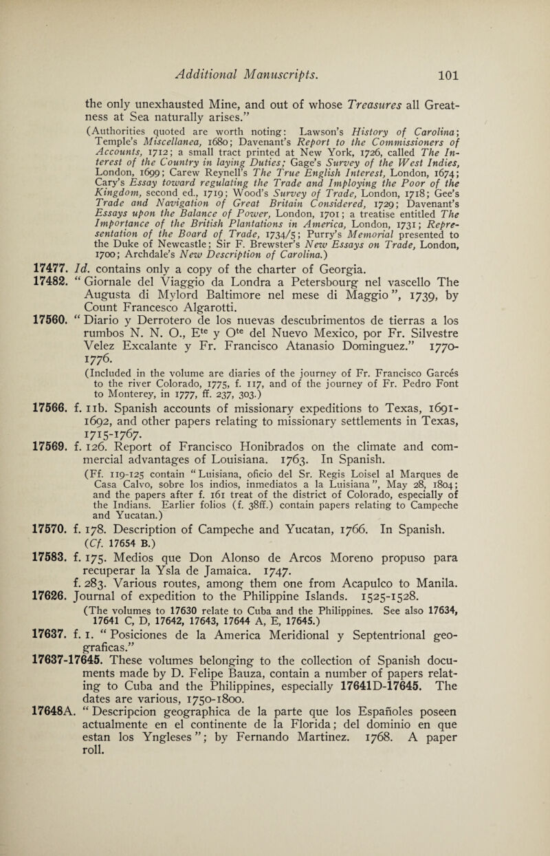 the only unexhausted Mine, and out of whose Treasures all Great¬ ness at Sea naturally arises.” (Authorities quoted are worth noting: Lawson’s History of Carolitia; Temple’s Miscellanea, 1680; Davenant’s Report to the Commissioners of Accounts, 1712; a small tract printed at New York, 1726, called The In¬ terest of the Country in laying Duties; Gage’s Survey of the West Indies, London, 1699; Carew Reynell’s The True English Interest, London, 1674; Cary’s Essay toward regulating the Trade and Imploying the Poor of the Kingdom, second ed., 1719; Wood’s Survey of Trade, London, 1718; Gee’s Trade and Navigation of Great Britain Considered, 1729; Davenant’s Essays upon the Balance of Power, London, 1701; a treatise entitled The Importance of the British Plantations in America, London, 1731; Repre¬ sentation of the Board of Trade, 1734/5 > Purry’s Memorial presented to the Duke of Newcastle; Sir F. Brewster’s New Essays on Trade, London, 1700; Archdale’s New Description of Carolina.) 17477. Id. contains only a copy of the charter of Georgia. 17482. “ Giornale del Viaggio da Londra a Petersbourg nel vascello The Augusta di Mylord Baltimore nel mese di Maggio ”, 1739, by Count Francesco Algarotti. 17560. “ Diario y Derrotero de los nuevas descubrimentos de tierras a los rumbos N. N. O., Ete y Ote del Nuevo Mexico, por Fr. Silvestre Velez Excalante y Fr. Francisco Atanasio Dominguez.” 1770- !776- (Included in the volume are diaries of the journey of Fr. Francisco Garces to the river Colorado, 1775, f. 117, and of the journey of Fr. Pedro Font to Monterey, in 1777, ff. 237, 303.) 17566. f. 11b. Spanish accounts of missionary expeditions to Texas, 1691- 1692, and other papers relating to missionary settlements in Texas, 1715-1767. 17569. f. 126. Report of Francisco Honibrados on the climate and com¬ mercial advantages of Louisiana. 1763. In Spanish. (Ff. 119-125 contain “Luisiana, oficio del Sr. Regis Loisel al Marques de Casa Calvo, sobre los indios, inmediatos a la Luisiana”, May 28, 1804; and the papers after f. 161 treat of the district of Colorado, especially of the Indians. Earlier folios (f. 38ff.) contain papers relating to Campeche and Yucatan.) 17570. f. 178. Description of Campeche and Yucatan, 1766. In Spanish. (Cf. 17654 B.) 17583. f. 175. Medios que Don Alonso de Arcos Moreno propuso para recuperar la Ysla de Jamaica. 1747. f. 283. Various routes, among them one from Acapulco to Manila. 17626. Journal of expedition to the Philippine Islands. 1525-1528. (The volumes to 17630 relate to Cuba and the Philippines. See also 17634, 17641 C, D, 17642, 17643, 17644 A, E, 17645.) 17637. f. 1. “ Posiciones de la America Meridional y Septentrional geo- graficas.” 17637-17645. These volumes belonging to the collection of Spanish docu¬ ments made by D. Felipe Bauza, contain a number of papers relat¬ ing to Cuba and the Philippines, especially 17641D-17645. The dates are various, 1750-1800. 17648A. “ Descripcion geographica de la parte que los Espanoles poseen actualmente en el continente de la Florida; del dominio en que estan los Yngleses”; by Fernando Martinez. 1768. A paper roll.