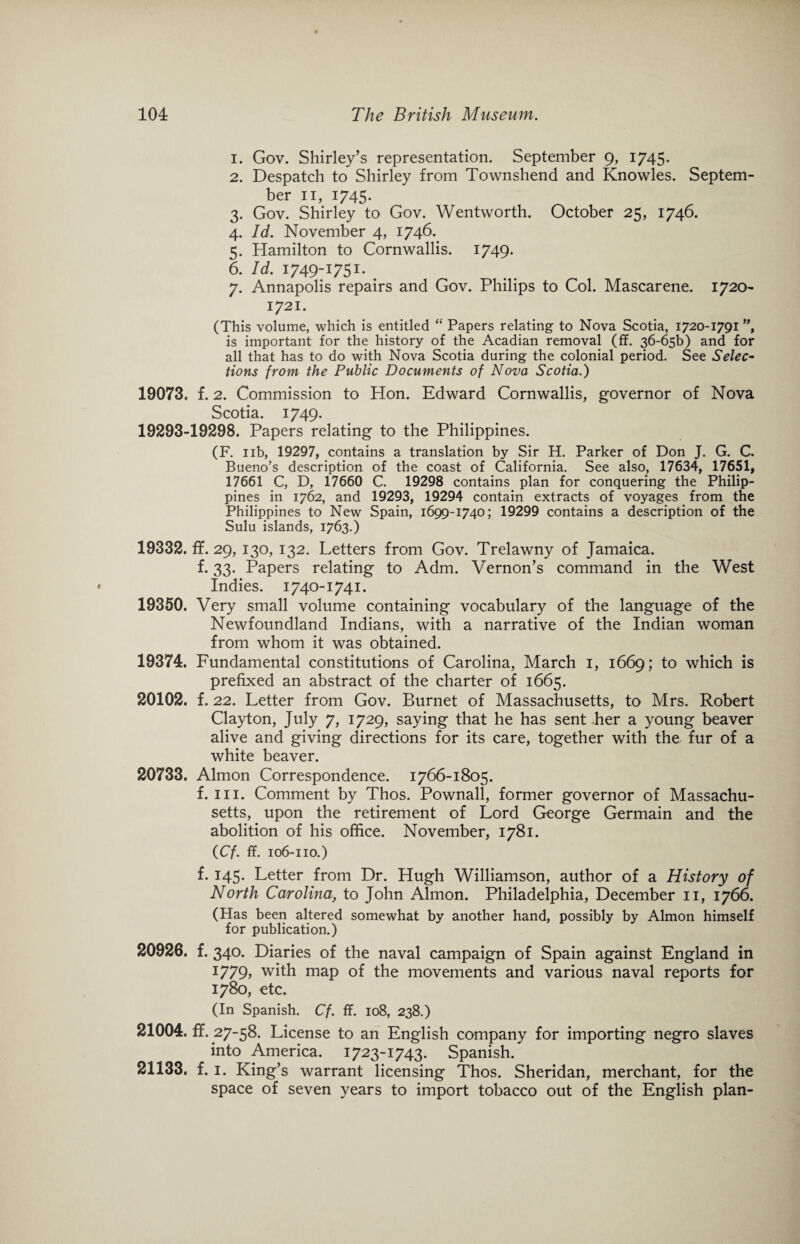 1. Gov. Shirley’s representation. September 9, 1745. 2. Despatch to Shirley from Townshend and Knowles. Septem¬ ber 11, 1745. 3. Gov. Shirley to Gov. Wentworth. October 25, 1746. 4. Id. November 4, 1746. 5. Hamilton to Cornwallis. 1749. 6. Id. 1749-1751. 7. Annapolis repairs and Gov. Philips to Col. Mascarene. 1720- 1721. (This volume, which is entitled “ Papers relating to Nova Scotia, 1720-1791 ”, is important for the history of the Acadian removal (ff. 36-65!) and for all that has to do with Nova Scotia during the colonial period. See Selec¬ tions from the Public Documents of Nova Scotia.) 19073. f. 2. Commission to Hon. Edward Cornwallis, governor of Nova Scotia. 1749. 19293-19298. Papers relating to the Philippines. (F. 11b, 19297, contains a translation by Sir H. Parker of Don J. G. C. Bueno’s description of the coast of California. See also, 17634, 17651, 17661 C, D, 17660 C. 19298 contains plan for conquering the Philip¬ pines in 1762, and 19293, 19294 contain extracts of voyages from the Philippines to New Spain, 1699-1740; 19299 contains a description of the Sulu islands, 1763.) 19332. ff. 29, 130, 132. Letters from Gov. Trelawny of Jamaica. f. 33. Papers relating to Adm. Vernon’s command in the West Indies. 1740-1741. 19350. Very small volume containing vocabulary of the language of the Newfoundland Indians, with a narrative of the Indian woman from whom it was obtained. 19374. Fundamental constitutions of Carolina, March 1, 1669; to which is prefixed an abstract of the charter of 1665. 20102. f. 22. Letter from Gov. Burnet of Massachusetts, to Mrs. Robert Clayton, July 7, 1729, saying that he has sent her a young beaver alive and giving directions for its care, together with the fur of a white beaver. 20733. Almon Correspondence. 1766-1805. f. hi. Comment by Thos. Pownall, former governor of Massachu¬ setts, upon the retirement of Lord George Germain and the abolition of his office. November, 1781. (Cf. ff. 106-110.) f. 145. Letter from Dr. Hugh Williamson, author of a History of North Carolinato John Almon. Philadelphia, December 11, 1766. (Has been altered somewhat by another hand, possibly by Almon himself for publication.) 20926. f. 340. Diaries of the naval campaign of Spain against England in 1779, with map of the movements and various naval reports for 1780, etc. (In Spanish. Cf. ff. 108, 238.) 21004. ff. 27-58. License to an English company for importing negro slaves into America. 1723-1743. Spanish. 21133. f. 1. King’s warrant licensing Thos. Sheridan, merchant, for the space of seven years to import tobacco out of the English plan-