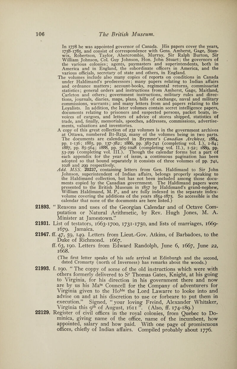 In 1778 he was appointed governor of Canada. His papers cover the years, 1758-1785, and consist of correspondence with Gens. Amherst, Gage, Stan- wix, Robertson, Taylor, Abercrombie, Murray, Sir Ralph Burton, Sir William Johnson, Col. Guy Johnson, Hon. John Stuart; the governors of the various colonies; agents, paymasters and superintendents, both in America and in England, the subordinate officers in America, and the various officials, secretary of state and others, in England. The volumes include also many copies of reports on conditions in Canada under Haldimand’s predecessors; many papers relating to Indian affairs and ordnance matters; account-books, regimental returns, commissariat statistics; general orders and instructions from Amherst, Gage, Maitland, Carleton and others; government instructions, military rules and direc¬ tions, journals, diaries, maps, plans, bills of exchange, naval and military commissions, warrants; and many letters from and papers relating to the Loyalists. In addition, the later volumes contain secret intelligence papers, documents relating to prisoners and suspected persons, packet boats, in¬ voices of cargoes, and letters of advice of stores shipped, statistics of trade, and, finally, memorials, speeches, addresses, commissions, advertise¬ ments, valuations and inventories. A copy of this great collection of 232 volumes is in the government archives at Ottawa, numbered B1-B232, many of the volumes being in two parts. The documents are calendared in Brymner’s Canadian Archives, 1884, pp. 1-136; 1885, pp. 137-382; 1886, pp. 383-741 (completing vol. I.), 1-84; 1887, pp. 85-564; 1888, pp. 565-1028 (completing vol. II.), 1-52; 1889, PP- 53-299 (completing vol. III.). Though the calendar forms but a part of each appendix for the year of issue, a continuous pagination has been adopted so that bound separately it consists of three volumes of pp. 741, 1028 and 299 respectively. Add. MSS. 20237, containing letters from Gen. Haldimand to Sir John Johnson, superintendent of Indian affairs, belongs properly speaking to the Haldimand collection, but has not been included among those docu¬ ments copied by the Canadian government. The Haldimand papers were presented to the British Museum in 1857 by Haldimand’s grand-nephew, William Haldimand, M. P., and are fully indexed in the separate index- volume covering the additions of the years 1854-1875. So accessible is the calendar that none of the documents are here listed.) 21893. “ Reasons and uses of the Georgian Calendar and of Octave Com¬ putation or Natural Arithmetic, by Rev. Hugh Jones, M. A. Minister at Jamestown.? 21931. List of testators, 1663-1700, 1731-1750, and lists of marriages, 1669- 1679. Jamaica. 21947. ff. 47, 59, 149. Letters from Lieut.-Gov. Atkins, of Barbadoes, to the Duke of Richmond. 1667. f¥. 63, 190. Letters from Edward Randolph, June 6, 1667, June 22, 1668. (The first letter speaks of his safe arrival at Edinburgh and the second, dated Cromarty (north of Inverness) has remarks about the woods.) 21993. f. 190. “ The coppy of some of the old instructions which were with others formerly delivered to Sr Thomas Gates, Knight, at his going to Virginia, for his direction in his government there and now are by us his Mats Councell for the Company of adventurers for Virginia given to the HobIe the Lord Lawarre to looke into and advise on and at his discretion to use or forbeare to put them in execution.” Signed, ‘‘your loving Freind, Alexander Whitaker, Virginia this 9th of August, 1611 ”. (Also, f¥. 174-189.) 22129. Register of civil offices in the royal colonies, from Quebec to Do¬ minica, giving name of the office, name of the incumbent, how appointed, salary and how paid. With one page of promiscuous offices, chiefly of Indian affairs. Compiled probably about 1776.