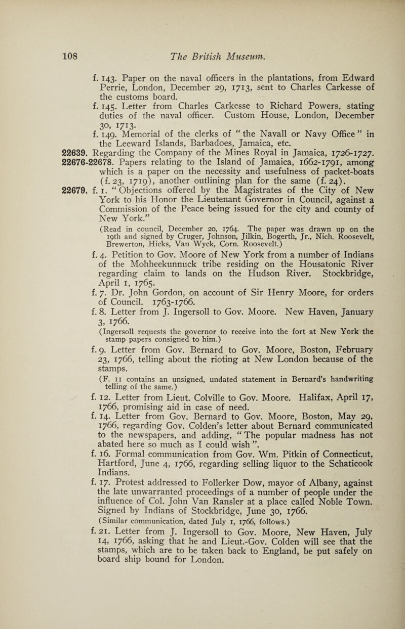 f. 143. Paper on the naval officers in the plantations, from Edward Perrie, London, December 29, 1713, sent to Charles Carkesse of the customs board. f. 145. Letter from Charles Carkesse to Richard Powers, stating duties of the naval officer. Custom House, London, December 3Q> I7I3* f. 149. Memorial of the clerks of “ the Navall or Navy Office ” in the Leeward Islands, Barbadoes, Jamaica, etc. 22639. Regarding the Company of the Mines Royal in Jamaica, 1726-1727. 22676-22678. Papers relating to the Island of Jamaica, 1662-1791, among which is a paper on the necessity and usefulness of packet-boats (f. 23, 1719), another outlining plan for the same (f. 24). 22679. f. 1. “ Objections offered by the Magistrates of the City of New York to his Honor the Lieutenant Governor in Council, against a Commission of the Peace being issued for the city and county of New York.” (Read in council, December 20, 1764. The paper was drawn up on the 19th and signed by Cruger, Johnson, Jilkin, Bogerth, Jr., Nich. Roosevelt, Brewerton, Hicks, Van Wyck, Corn. Roosevelt.) f. 4. Petition to Gov. Moore of New York from a number of Indians of the Mohheekunnuck tribe residing on the Housatonic River regarding claim to lands on the Hudson River. Stockbridge, April 1, 1765. f. 7. Dr. John Gordon, on account of Sir Henry Moore, for orders of Council. 1763-1766. f. 8. Letter from J. Ingersoll to Gov. Moore. New Haven, January 3,1766. (Ingersoll requests the governor to receive into the fort at New York the stamp papers consigned to him.) f. 9. Letter from Gov. Bernard to Gov. Moore, Boston, February 23, 1766, telling about the rioting at New London because of the stamps. (F. 11 contains an unsigned, undated statement in Bernard’s handwriting telling of the same.) f. 12. Letter from Lieut. Colville to Gov. Moore. Halifax, April 17, 1766, promising aid in case of need, f. 14. Letter from Gov. Bernard to Gov. Moore, Boston, May 29, 1766, regarding Gov. Colden’s letter about Bernard communicated to the newspapers, and adding, “ The popular madness has not abated here so much as I could wish ”. f. 16. Formal communication from Gov. Wm. Pitkin of Connecticut, Hartford, June 4, 1766, regarding selling liquor to the Schaticook Indians. f. 17. Protest addressed to Follerker Dow, mayor of Albany, against the late unwarranted proceedings of a number of people under the influence of Col. John Van Ransler at a place called Noble Town. Signed by Indians of Stockbridge, June 30, 1766. (Similar communication, dated July 1, 1766, follows.) f. 21. Letter from J. Ingersoll to Gov. Moore, New Haven, July 14, 1766, asking that he and Lieut.-Gov. Colden will see that the stamps, which are to be taken back to England, be put safely on board ship bound for London.