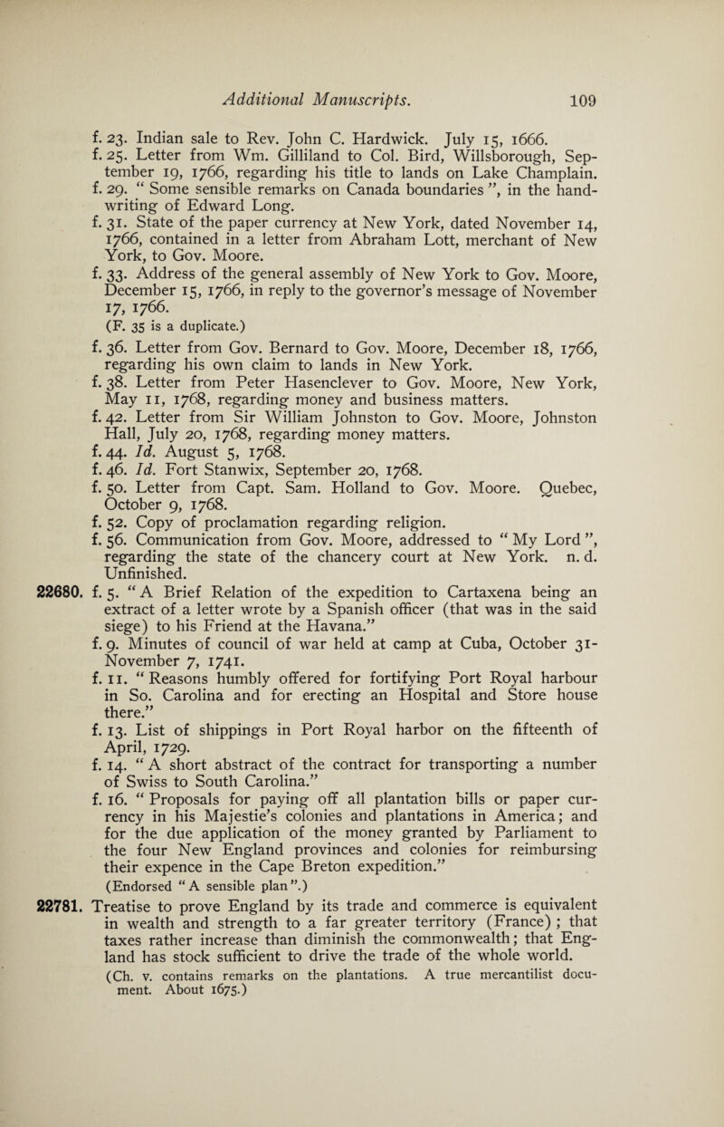 f. 23. Indian sale to Rev. John C. Hardwick. July 15, 1666. f. 25. Letter from Wm. Gilliland to Col. Bird, Willsborough, Sep¬ tember 19, 1766, regarding his title to lands on Lake Champlain, f. 29. “ Some sensible remarks on Canada boundaries ”, in the hand¬ writing of Edward Long. f. 31. State of the paper currency at New York, dated November 14, 1766, contained in a letter from Abraham Lott, merchant of New York, to Gov. Moore. f. 33. Address of the general assembly of New York to Gov. Moore, December 15, 1766, in reply to the governor’s message of November 17, 1766. (F. 35 is a duplicate.) f. 36. Letter from Gov. Bernard to Gov. Moore, December 18, 1766, regarding his own claim to lands in New York, f. 38. Letter from Peter Hasenclever to Gov. Moore, New York, May 11, 1768, regarding money and business matters, f. 42. Letter from Sir William Johnston to Gov. Moore, Johnston Hall, July 20, 1768, regarding money matters, f. 44. Id. August 5, 1768. f. 46. Id. Fort Stanwix, September 20, 1768. f. 50. Letter from Capt. Sam. Holland to Gov. Moore. Quebec, October 9, 1768. f. 52. Copy of proclamation regarding religion, f. 56. Communication from Gov. Moore, addressed to “ My Lord ”, regarding the state of the chancery court at New York. n. d. Unfinished. 22680. f. 5. “ A Brief Relation of the expedition to Cartaxena being an extract of a letter wrote by a Spanish officer (that was in the said siege) to his Friend at the Havana.” f. 9. Minutes of council of war held at camp at Cuba, October 31- November 7, 1741. f. 11. “ Reasons humbly offered for fortifying Port Royal harbour in So. Carolina and for erecting an Hospital and Store house there.” f. 13. List of shippings in Port Royal harbor on the fifteenth of April, 1729. f. 14. “ A short abstract of the contract for transporting a number of Swiss to South Carolina.” f. 16. “ Proposals for paying off all plantation bills or paper cur¬ rency in his Majestie’s colonies and plantations in America; and for the due application of the money granted by Parliament to the four New England provinces and colonies for reimbursing their expence in the Cape Breton expedition.” (Endorsed “A sensible plan”.) 22781. Treatise to prove England by its trade and commerce is equivalent in wealth and strength to a far greater territory (France) ; that taxes rather increase than diminish the commonwealth; that Eng¬ land has stock sufficient to drive the trade of the whole world. (Ch. v. contains remarks on the plantations. A true mercantilist docu¬ ment. About 1675.)