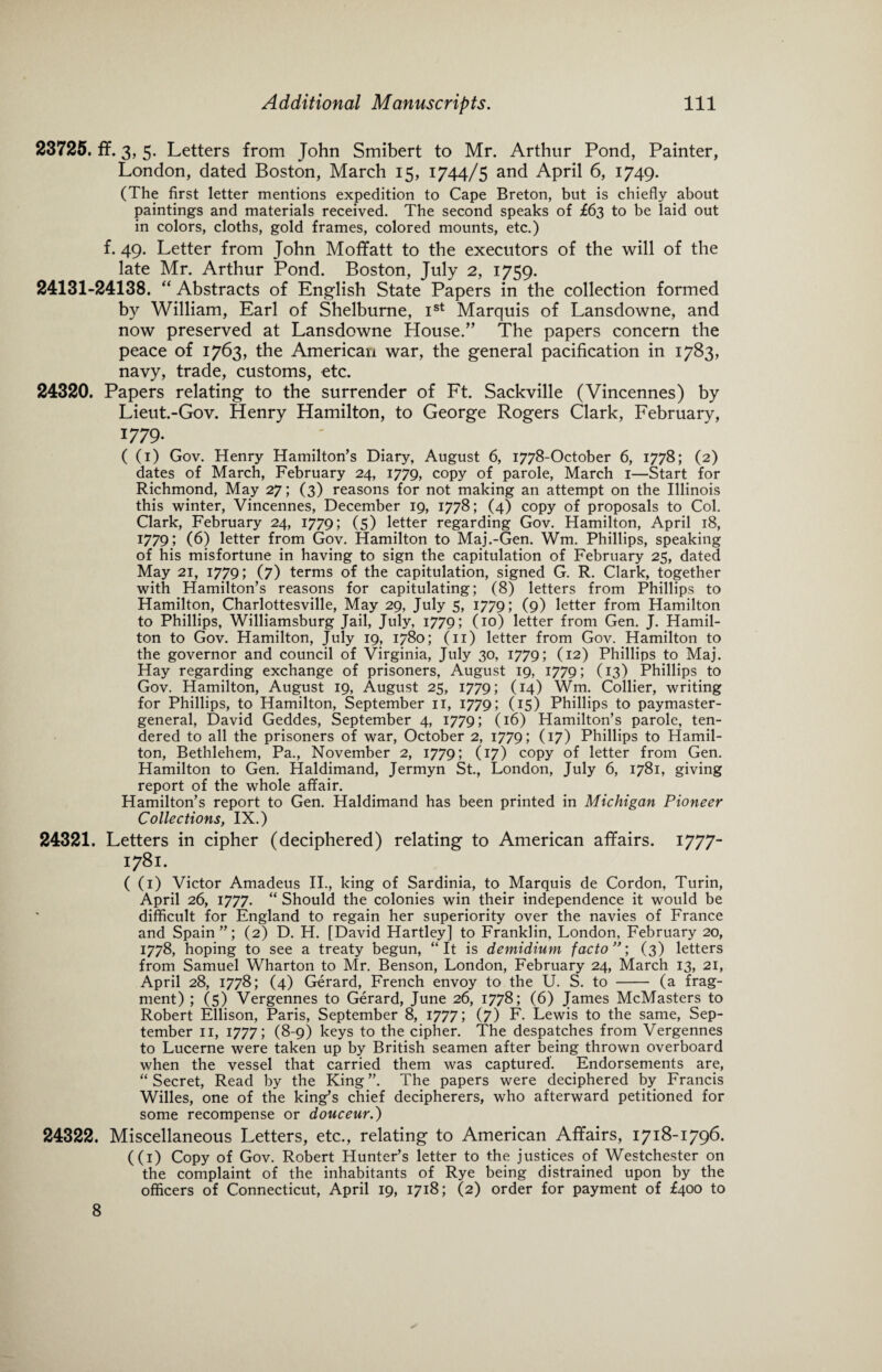 23725. ff. 3, 5. Letters from John Smibert to Mr. Arthur Pond, Painter, London, dated Boston, March 15, 1744/5 and April 6, 1749. (The first letter mentions expedition to Cape Breton, but is chiefly about paintings and materials received. The second speaks of £63 to be laid out in colors, cloths, gold frames, colored mounts, etc.) f. 49. Letter from John Mofifatt to the executors of the will of the late Mr. Arthur Pond. Boston, July 2, 1759. 24131-24138. “ Abstracts of English State Papers in the collection formed by William, Earl of Shelburne, Ist Marquis of Lansdowne, and now preserved at Lansdowne House.” The papers concern the peace of 1763, the American war, the general pacification in 1783, navy, trade, customs, etc. 24320. Papers relating to the surrender of Ft. Sackville (Vincennes) by Lieut.-Gov. Henry Hamilton, to George Rogers Clark, February, 1779. ( (1) Gov. Henry Hamilton’s Diary, August 6, 1778-October 6, 1778; (2) dates of March, February 24, 1779, copy of parole, March 1—Start for Richmond, May 27; (3) reasons for not making an attempt on the Illinois this winter, Vincennes, December 19, 1778; (4) copy of proposals to Col. Clark, February 24, 1779; (5) letter regarding Gov. Hamilton, April 18, 1779; (6) letter from Gov. Hamilton to Maj.-Gen. Wm. Phillips, speaking of his misfortune in having to sign the capitulation of February 25, dated May 21, 1779; (7) terms of the capitulation, signed G. R. Clark, together with Hamilton’s reasons for capitulating; (8) letters from Phillips to Hamilton, Charlottesville, May 29, July 5, 1779; (9) letter from Hamilton to Phillips, Williamsburg Jail, July, 1779; (10) letter from Gen. J. Hamil¬ ton to Gov. Hamilton, July 19, 1780; (11) letter from Gov. Hamilton to the governor and council of Virginia, July 30, 1779; (12) Phillips to Maj. Hay regarding exchange of prisoners, August 19, 1779; (13) Phillips to Gov. Hamilton, August 19, August 25, 1779; (14) Wm, Collier, writing for Phillips, to Hamilton, September 11, 1779; (15) Phillips to paymaster- general, David Geddes, September 4, 1779; (16) Hamilton’s parole, ten¬ dered to all the prisoners of war, October 2, 1779; (17) Phillips to Hamil¬ ton, Bethlehem, Pa., November 2, 1779; (17) copy of letter from Gen. Hamilton to Gen. Haldimand, Jermyn St., London, July 6, 1781, giving report of the whole affair. Hamilton’s report to Gen. Haldimand has been printed in Michigan Pioneer Collections, IX.) 24321. Letters in cipher (deciphered) relating to American affairs. 1777- 1781. ( (1) Victor Amadeus II., king of Sardinia, to Marquis de Cordon, Turin, April 26, 1777. “ Should the colonies win their independence it would be difficult for England to regain her superiority over the navies of France and Spain”; (2) D. H. [David Hartley] to Franklin, London, February 20, 1778, hoping to see a treaty begun, “It is demidium facto”', (3) letters from Samuel Wharton to Mr. Benson, London, February 24, March 13, 21, April 28, 1778; (4) Gerard, French envoy to the U. S. to - (a frag¬ ment) ; (5) Vergennes to Gerard, June 26, 1778; (6) James McMasters to Robert Ellison, Paris, September 8, 1777; (7) F. Lewis to the same, Sep¬ tember 11, 1777; (8-9) keys to the cipher. The despatches from Vergennes to Lucerne were taken up by British seamen after being thrown overboard when the vessel that carried them was captured. Endorsements are, “ Secret, Read by the King ”. The papers were deciphered by Francis Willes, one of the king’s chief decipherers, who afterward petitioned for some recompense or douceur.) 24322. Miscellaneous Letters, etc., relating to American Affairs, 1718-1796. ((1) Copy of Gov. Robert Hunter’s letter to the justices of Westchester on the complaint of the inhabitants of Rye being distrained upon by the officers of Connecticut, April 19, 1718; (2) order for payment of £400 to 8