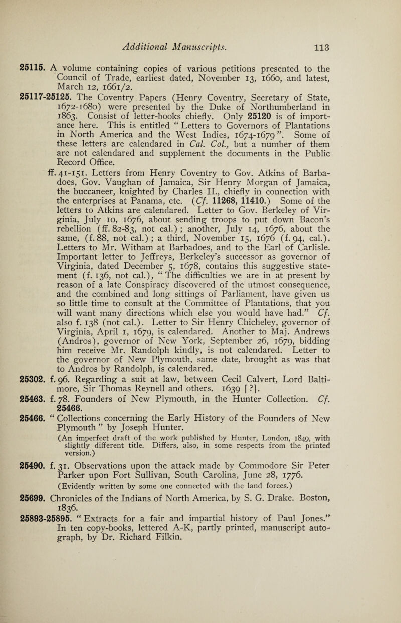 25115. A volume containing copies of various petitions presented to the Council of Trade, earliest dated, November 13, 1660, and latest, March 12, 1661/2. 25117-25125. The Coventry Papers (Henry Coventry, Secretary of State, 1672-1680) were presented by the Duke of Northumberland in 1863. Consist of letter-books chiefly. Only 25120 is of import¬ ance here. This is entitled “ Letters to Governors of Plantations in North America and the West Indies, 1674-1679 ”. Some of these letters are calendared in Cal. Col., but a number of them are not calendared and supplement the documents in the Public Record Office. ff. 41-151. Letters from Henry Coventry to Gov. Atkins of Barba- does, Gov. Vaughan of Jamaica, Sir Henry Morgan of Jamaica, the buccaneer, knighted by Charles II., chiefly in connection with the enterprises at Panama, etc. {Cf. 11268, 11410.) Some of the letters to Atkins are calendared. Letter to Gov. Berkeley of Vir¬ ginia, July 10, 1676, about sending troops to put down Bacon’s rebellion (ff. 82-83, not cal.); another, July 14, 1676, about the same, (f. 88, not cal.); a third, November 15, 1676 (f. 94, cal.). Letters to Mr. Witham at Barbadoes, and to the Earl of Carlisle. Important letter to Jeffreys, Berkeley’s successor as governor of Virginia, dated December 5, 1678, contains this suggestive state¬ ment (f. 136, not cal.), “The difficulties we are in at present by reason of a late Conspiracy discovered of the utmost consequence, and the combined and long sittings of Parliament, have given us so little time to consult at the Committee of Plantations, that you will want many directions which else you would have had.” Cf. also f. 138 (not cal.). Letter to Sir Henry Chicheley, governor of Virginia, April 1, 1679, is calendared. Another to Maj. Andrews (Andros), governor of New York, September 26, 1679, bidding him receive Mr. Randolph kindly, is not calendared. Letter to the governor of New Plymouth, same date, brought as was that to Andros by Randolph, is calendared. 25302. f. 96. Regarding a suit at law, between Cecil Calvert, Lord Balti¬ more, Sir Thomas Reynell and others. 1639 [?]. 25463. f. 78. Founders of New Plymouth, in the Hunter Collection. Cf. 25466. 25466. “ Collections concerning the Early History of the Founders of New Plymouth ” by Joseph Hunter. (An imperfect draft of the work published by Hunter, London, 1849, with slightly different title. Differs, also, in some respects from the printed version.) 25490. f. 31. Observations upon the attack made by Commodore Sir Peter Parker upon Fort Sullivan, South Carolina, June 28, 1776. (Evidently written by some one connected with the land forces.) 25699. Chronicles of the Indians of North America, by S. G. Drake. Boston, 1836. 25893-25895. “ Extracts for a fair and impartial history of Paul Jones.” In ten copy-books, lettered A-K, partly printed, manuscript auto¬ graph, by Dr. Richard Filkin.