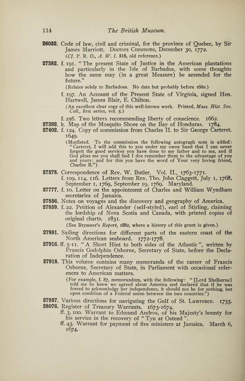 26052. Code of law, civil and criminal, for the province of Quebec, by Sir James Marriott. Doctors Commons, December 30, 1772. (Cf. P. R. O., A. W. I. 516, old reference.) 27382. f. 191. “The present State of Justice in the American plantations and particularly in the Isle of Barbados, with some thoughts how the same may (in a great Measure) be amended for the future.” (Relates solely to Barbadoes. No date but probably before 1660.) f. 197. An Account of the Present State of Virginia, signed Hen. Hartwell, James Blair, E. Chilton. (An excellent clear copy of this well-known work. Printed, Mass. Hist. Soc. Coll., first series, vol. 5.) f. 256. Two letters recommending liberty of conscience. 1662. 27392. k. Map of the Mosquito Shore on the Bay of Honduras. 1784. 27402. f. 124. Copy of commission from Charles II. to Sir George Carteret. 1649. (Mutilated. To the commission the following autograph note is added: “ Carteret, I will add this to you under my owne hand that I can never forgett the good services you have done to my father and to me, and if God pleas me you shall find I doe remember them to the advantage of you and yours: and for this you have the word of Your very loving friend, Charles R.”) 27578. Correspondence of Rev. W. Butler. Vol. II., 1763-1771. f. 109, 114, 116. Letters from Rev. Tho. John Claggett, July I, 1768, September 1, 1769, September 19, 1769. Maryland. 27777. f. 10. Letter on the appointment of Charles and William Wyndham secretaries of Jamaica. 27856. Notes on voyages and the discovery and geography of America. 27859. f. 22. Petition of Alexander (self-styled), earl of Stirling, claiming the lordship of Nova Scotia and Canada, with printed copies of original charts. 1831. (See Brymner’s Report, 1882, where a history of this grant is given.) 27891. Sailing directions for different parts of the eastern coast of the North American seaboard. 1772-1778. 27916. ff. 5-11. “A Short Hint to both sides of the Atlantic”, written by Francis Godolphin Osborne, Secretary of State, before the Decla¬ ration of Independence. 27918. This volume contains many memoranda of the career of Francis Osborne, Secretary of State, in Parliament with occasional refer¬ ences to American matters. (For example, f. 87, memorandum, with the following: “ [Lord Shelburne] told me he knew we agreed about America and declared that if he was forced to acknowledge her independence, it should not be for nothing, but upon condition of a Federal union between the two countries.”) 27957. Various directions for navigating the Gulf of St. Lawrence. 1755. 28076. Register of Treasury Warrants. 1673-1674. ff. 3, 100. Warrant to Edmund Andros, of his Majesty’s bounty for his service in the recovery of “ Tyn at Ostend ”. ff. 43. Warrant for payment of five ministers at Jamaica. March 6, 1674.