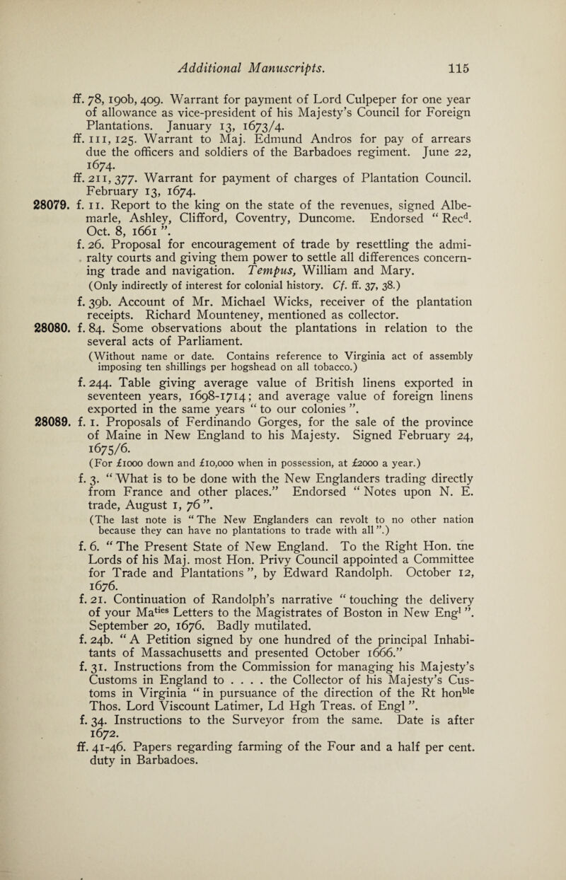 ff. 78, 190b, 409. Warrant for payment of Lord Culpeper for one year of allowance as vice-president of his Majesty’s Council for Foreign Plantations. January 13, 1673/4. ff. hi, 125. Warrant to Maj. Edmund Andros for pay of arrears due the officers and soldiers of the Barbadoes regiment. June 22, 1674. ff. 211,377. Warrant for payment of charges of Plantation Council. February 13, 1674. 28079. f. 11. Report to the king on the state of the revenues, signed Albe¬ marle, Ashley, Clifford, Coventry, Duncome. Endorsed “ Recd. Oct. 8, 1661 f. 26. Proposal for encouragement of trade by resettling the admi¬ ralty courts and giving them power to settle all differences concern¬ ing trade and navigation. Tempus, William and Mary. (Only indirectly of interest for colonial history. Cf. ff. 37, 38.) f. 39b. Account of Mr. Michael Wicks, receiver of the plantation receipts. Richard Mounteney, mentioned as collector. 28080. f. 84. Some observations about the plantations in relation to the several acts of Parliament. (Without name or date. Contains reference to Virginia act of assembly imposing ten shillings per hogshead on all tobacco.) f. 244. Table giving average value of British linens exported in seventeen years, 1698-1714; and average value of foreign linens exported in the same years “ to our colonies ”. 28089. f. 1. Proposals of Ferdinando Gorges, for the sale of the province of Maine in New England to his Majesty. Signed February 24, 1675/6. (For £1000 down and £10,000 when in possession, at £2000 a year.) f. 3. “ What is to be done with the New Englanders trading directly from France and other places.” Endorsed “ Notes upon N. E. trade, August 1, 76 ”. (The last note is “The New Englanders can revolt to no other nation because they can have no plantations to trade with all”.) f. 6. “ The Present State of New England. To the Right Hon. the Lords of his Maj. most Hon. Privy Council appointed a Committee for Trade and Plantations ”, by Edward Randolph. October 12, 1676. f. 21. Continuation of Randolph’s narrative “ touching the delivery of your Maties Letters to the Magistrates of Boston in New Eng1 ”. September 20, 1676. Badly mutilated, f. 24b. “ A Petition signed by one hundred of the principal Inhabi¬ tants of Massachusetts and presented October 1666.” f. 31. Instructions from the Commission for managing his Majesty’s Customs in England to ... . the Collector of his Majesty’s Cus¬ toms in Virginia “ in pursuance of the direction of the Rt honble Thos. Lord Viscount Latimer, Ld Hgh Treas. of Engl ”. f. 34. Instructions to the Surveyor from the same. Date is after 1672. ff. 41-46. Papers regarding farming of the Four and a half per cent, duty in Barbadoes.