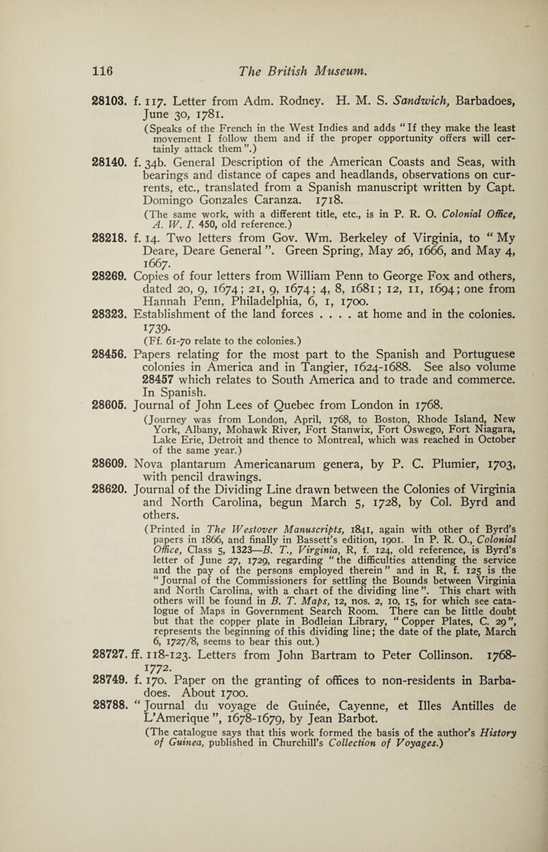28103. f. ii7. Letter from Adm. Rodney. H. M. S. Sandwich, Barbadoes, June 30, 1781. (Speaks of the French in the West Indies and adds “If they make the least movement I follow them and if the proper opportunity offers will cer¬ tainly attack them”.) 28140. f. 34b. General Description of the American Coasts and Seas, with bearings and distance of capes and headlands, observations on cur¬ rents, etc., translated from a Spanish manuscript written by Capt. Domingo Gonzales Caranza. 1718. (The same work, with a different title, etc., is in P. R. O. Colonial Office, A. W. /. 450, old reference.) 28218. f. 14. Two letters from Gov. Wm. Berkeley of Virginia, to “ My Deare, Deare General ”. Green Spring, May 26, 1666, and May 4, 1667. 28269. Copies of four letters from William Penn to George Fox and others, dated 20, 9, 1674; 21, 9, 1674; 4, 8, 1681; 12, 11, 1694; one from Hannah Penn, Philadelphia, 6, 1, 1700. 28323. Establishment of the land forces .... at home and in the colonies. *739- (Ff. 61-70 relate to the colonies.) 28456. Papers relating for the most part to the Spanish and Portuguese colonies in America and in Tangier, 1624-1688. See also volume 28457 which relates to South America and to trade and commerce. In Spanish. 28605. Journal of John Lees of Quebec from London in 1768. (Journey was from London, April, 1768, to Boston, Rhode Island, New York, Albany, Mohawk River, Fort Stanwix, Fort Oswego, Fort Niagara, Lake Erie, Detroit and thence to Montreal, which was reached in October of the same year.) 28609. Nova plantarum Americanarum genera, by P. C. Plumier, 1703, with pencil drawings. 28620. Journal of the Dividing Line drawn between the Colonies of Virginia and North Carolina, begun March 5, 1728, by Col. Byrd and others. (Printed in The Westover Manuscripts, 1841, again with other of Byrd’s papers in 1866, and finally in Bassett’s edition, 1901. In P. R. O., Colonial Office, Class 5, 1323—B. T., Virginia, R, f. 124, old reference, is Byrd’s letter of June 27, 1729, regarding “the difficulties attending the service and the pay of the persons employed therein ” and in R, f. 125 is the “Journal of the Commissioners for settling the Bounds between Virginia and North Carolina, with a chart of the dividing line”. This chart with others will be found in B. T. Maps, 12, nos. 2, 10, 15, for which see cata¬ logue of Maps in Government Search Room. There can be little doubt but that the copper plate in Bodleian Library, “ Copper Plates, C. 29 ”, represents the beginning of this dividing line; the date of the plate, March 6, 1727/8, seems to bear this out.) 28727. ff. 118-123. Letters from John Bartram to Peter Collinson. 1768- 1772. 28749. f. 170. Paper on the granting of offices to non-residents in Barba¬ does. About 1700. 28788. “ Journal du voyage de Guinee, Cayenne, et Hies Antilles de L’Amerique ”, 1678-1679, by Jean Barbot. (The catalogue says that this work formed the basis of the author’s History of Guinea, published in Churchill’s Collection of Voyages.)