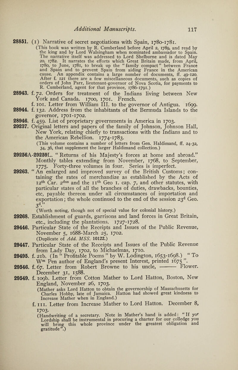 28851. (i) Narrative of secret negotiations with Spain, 1780-1781. (This book was written by R. Cumberland before April 2, 1789, and read by the king and by Lord Walsingham when nominated ambassador to Spain. The narrative itself was addressed to Lord Shelburne and is dated May 20, 1782. It narrates the efforts which Great Britain made, from April, 1780, to June, 1781, to break up the “family compact” between France and Spain and to prevent Spain from aiding France in the American cause. An appendix contains a large number of documents, ff. 49-120. After f. 121 there are a few miscellaneous documents, such as copies of orders of John Parr, lieutenant-governor of Nova Scotia, for payments to R. Cumberland, agent for that province, 1786-1791.) 28943. f. 72. Orders for treatment of the Indians living between New York and Canada. 1700, 1701. French, f. 101. Letter from William III. to the governor of Antigua. 1699. 28944. f. 132. Address from the inhabitants of the Bermuda Islands to the governor, 1701-1702. 28946. f. 459. List of proprietary governments in America in 1703. 29237. Original letters and papers of the family of Johnson, Johnson Hall, New York, relating chiefly to transactions with the Indians and to the American Rebellion. 1774-1783. (This volume contains a number of letters from Gen. Haldimand, ff. 24-32, 34, 36, that supplement the larger Haldimand collection.) 29256A-29259L. “ Returns of his Majesty’s forces at home and abroad.” Monthly tables extending from November, 1768, to September, 1775. Forty-three volumes in four. Series is imperfect. 29263. “ An enlarged and improved survey of the British Customs; con¬ taining the rates of merchandize as established by the Acts of 12th Car. 2dus and the 11th Geo 1. cap. 7, and other statutes, with particular states of all the branches of duties, drawbacks, bounties, etc, payable thereon under all circumstances of importation and exportation; the whole continued to the end of the session 23d Geo. 3d” (Worth noting, though not of special value for colonial history.) 29268. Establishment of guards, garrisons and land forces in Great Britain, etc., including the plantations. 1727-1728. 29446. Particular State of the Receipts and Issues of the Public Revenue, November 5, 1688-March 25, 1702. (Duplicate of Add. MSS. 10122.) 29447. Particular State of the Receipts and Issues of the Public Revenue from Lady Day, 1702, to Michaelmas, 1710. 29495. f. 21b. (In “ Profitable Poems ” by W. Lodington, 1653-1698.) ^ “ To Wra Pen author of England’s present Interest, printed 1675 ”. 29546. f. 67. Letter from Robert Browne to his uncle, - Flower. December 31, 1588. 29549. f. 109b. Letter from Cotton Mather to Lord Hatton, Boston, New England, November 26, 1703. (Mather asks Lord Hatton to obtain the governorship of Massachusetts for Charles Hobby, late of Jamaica. Hatton had showed great kindness to Increase Mather when in England.) f. hi. Letter from Increase Mather to Lord Hatton. December 8, 1703. (Handwriting of a secretary. Note in Mather’s hand is added: “If yor Lordship shall be instrumental in procuring a charter for our colledge you will bring this whole province under the greatest obligation and gratitude ”.)