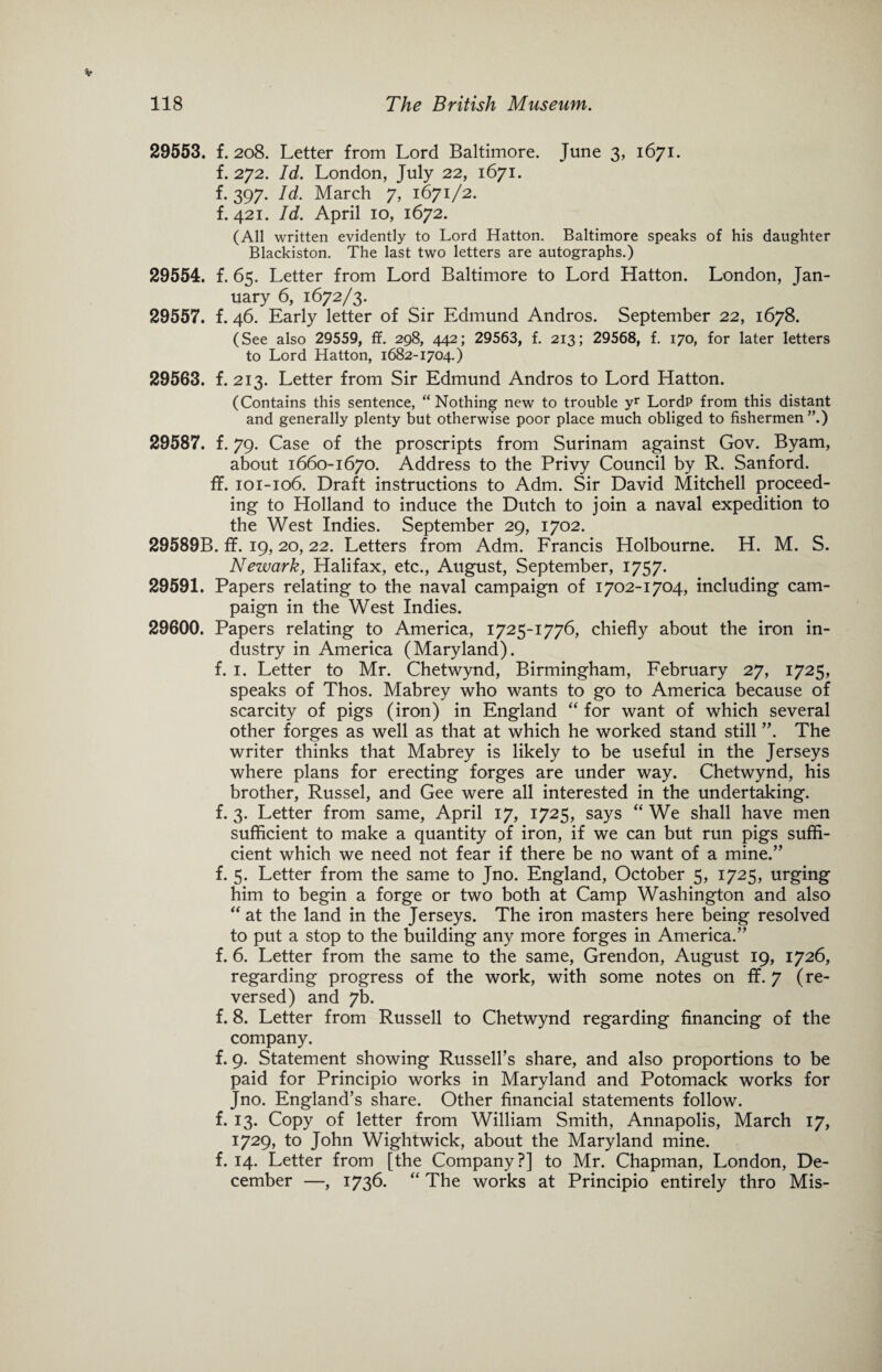 29553. f. 208. Letter from Lord Baltimore. June 3, 1671. f. 272. Id. London, July 22, 1671. f. 397. Id. March 7, 1671/2. f. 421. Id. April 10, 1672. (All written evidently to Lord Hatton. Baltimore speaks of his daughter Blackiston. The last two letters are autographs.) 29554. f. 65. Letter from Lord Baltimore to Lord Hatton. London, Jan¬ uary 6, 1672/3. 29557. f. 46. Early letter of Sir Edmund Andros. September 22, 1678. (See also 29559, ff. 298, 442; 29563, f. 213; 29568, f. 170, for later letters to Lord Hatton, 1682-1704.) 29563. f. 213. Letter from Sir Edmund Andros to Lord Hatton. (Contains this sentence, “Nothing new to trouble yr LordP from this distant and generally plenty but otherwise poor place much obliged to fishermen”.) 29587. f. 79. Case of the proscripts from Surinam against Gov. Byam, about 1660-1670. Address to the Privy Council by R. Sanford, ff. 101-106. Draft instructions to Adm. Sir David Mitchell proceed¬ ing to Holland to induce the Dutch to join a naval expedition to the West Indies. September 29, 1702. 29589B. ff. 19,20,22. Letters from Adm. Francis Holbourne. H. M. S. Newark, Halifax, etc., August, September, 1757. 29591. Papers relating to the naval campaign of 1702-1704, including cam¬ paign in the West Indies. 29600. Papers relating to America, 1725-1776, chiefly about the iron in¬ dustry in America (Maryland). f. 1. Letter to Mr. Chetwynd, Birmingham, February 27, 1725, speaks of Thos. Mabrey who wants to go to America because of scarcity of pigs (iron) in England “ for want of which several other forges as well as that at which he worked stand still ”. The writer thinks that Mabrey is likely to be useful in the Jerseys where plans for erecting forges are under way. Chetwynd, his brother, Russel, and Gee were all interested in the undertaking, f. 3. Letter from same, April 17, 1725, says “ We shall have men sufficient to make a quantity of iron, if we can but run pigs suffi¬ cient which we need not fear if there be no want of a mine.” f. 5. Letter from the same to Jno. England, October 5, 1725, urging him to begin a forge or two both at Camp Washington and also “ at the land in the Jerseys. The iron masters here being resolved to put a stop to the building any more forges in America.” f. 6. Letter from the same to the same, Grendon, August 19, 1726, regarding progress of the work, with some notes on ff. 7 (re¬ versed) and 7b. f. 8. Letter from Russell to Chetwynd regarding financing of the company. f. 9. Statement showing Russell’s share, and also proportions to be paid for Principio works in Maryland and Potomack works for Jno. England’s share. Other financial statements follow, f. 13. Copy of letter from William Smith, Annapolis, March 17, 1729, to John Wightwick, about the Maryland mine, f. 14. Letter from [the Company?] to Mr. Chapman, London, De¬ cember —, 1736. “ The works at Principio entirely thro Mis-