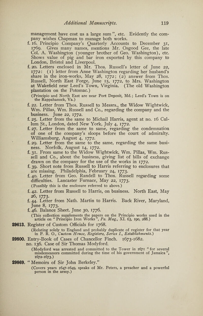 management have cost us a large sum ”, etc. Evidently the com¬ pany wishes Chapman to manage both works, f. 16. Principio Company’s Quarterly Accounts to December 31, 1769. Gives many names, mentions Mr. Osgood Gee, the late Col. A. Washington (younger brother of Geo. Washington), etc. Shows value of pig and bar iron exported by this company to London, Bristol and Liverpool. f. 20. Letters enclosed in Mr. Thos. Russell’s letter of June 22, 1772: (1) letter from Anne Washington regarding her husband’s share in the iron-works, May 28, 1772; (2) answer from Thos. Russell, North East Forge, June 15, 1772, to Mrs. Washington at Wakefield near Leed’s Town, Virginia. (The old Washington plantation on the Potomac.) (Principio and North East are near Port Deposit, Md.; Leed’s Town is on the Rappahanock, Va.) f. 22. Letter from Thos. Russell to Messrs., the Widow Wightwick, Wm. Pillas, Wm. Russell and Co., regarding the company and the business. June 22, 1772. f. 25. Letter from the same to Michail Harris, agent at no. 16 Cul- lum St., London, dated New York, July 4, 1772. f. 27. Letter from the same to same, regarding the condemnation of one of the company’s sloops before the court of admiralty. Williamsburg, August 4, 1772. f. 29. Letter from the same to the same, regarding the same busi¬ ness. Norfolk, August 14, 1772. f. 31. From same to the Widow Wightwick, Wm. Pillas, Wm. Rus¬ sell and Co., about the business, giving list of bills of exchange drawn on the company for the use of the works in 1772. f. 39. Short note from Russell to Harris referring to enclosures that are missing. Philadelphia, February 24, 1773. f. 40. Letter from Geo. Randell to Thos. Russell regarding some difficulties. Lancaster Furnace, May 22, 1773. (Possibly this is the enclosure referred to above.) f. 42. Letter from Russell to Harris, on business. North East, May 26,1773. f. 44. Letter from Nath. Martin to Harris. Back River, Maryland, June 8, 1773. f. 46. Balance Sheet. June 30, 1776. (This collection supplements the papers on the Principio works used in the article on “Principio Iron Works”, Pa. Mag., XI. 63, 190, 288.) 29613. Register of Custom Officials for 1768. (Relating solely to England and probably duplicate of register for that year in P. R. O., Custom House, Registers, Series I., Establishments.) 29800. Entry-Book of Cases of Chancellor Finch. 1673-1682. no. 136. Case of Sir Thomas Modyford. (Modyford was arrested and committed to the Tower in 1671 “for several misdemeanors committed during the time of his government of Jamaica”, 1672-1673.) 29869. “ Memoirs of Sir John Berkeley.” (Covers years 1647-1649, speaks of Mr. Peters, a preacher and a powerful person in the army.)