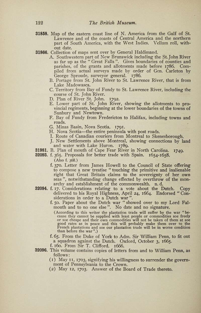 31858. Map of the eastern coast line of N. America from the Gulf of St. Lawrence and of the coasts of Central America and the northern part of South America, with the West Indies. Vellum roll, with¬ out date. 31866. Collection of maps sent over by General Haldimand. A. Southwestern part of New Brunswick including the St.John River as far up as the “ Great Falls ”. Gives boundaries of counties and parishes, of the grants and allotments made before 1786. Com¬ piled from actual surveys made by order of Gen. Carleton by George Sproude, surveyor general. 1786. B. Portage from St. John River to St. Lawrence River, that is from Lake Madowasca. C. Territory from Bay of Fundy to St. Lawrence River, including the course of St. John River. D. Plan of River St. John. 1792. E. Lower part of St. John River, showing the allotments to pro¬ vincial regiments, beginning at the lower boundaries of the towns of Sunbury and Newtown. F. Bay of Fundy from Fredericton to Halifax, including towns and roads. G. Minas Basin, Nova Scotia. 1791. H. Nova Scotia—the entire peninsula with post roads. I. Route of Canadian couriers from Montreal to Skenesborough. J. New Settlements above Montreal, showing connections by land and water with Lake Huron. 1789. 31981. B. Plan of mouth of Cape Fear River in North Carolina. 1749. 32093. f. 365. Proposals for better trade with Spain. 1654-1658. (Also f. 368.) f. 370. Letter from James Howell to the Council of State offering to compose a new treatise “ touching the primitive and inalienable right that Great Britain claims to the sovereignty of her own seas ”, notwithstanding change effected by overthrow of the mon¬ archy and establishment of the commonwealth, n. d. 32094. f. 17. Considerations relating to a vote about the Dutch. Copy delivered to his Royal Highness, April 24, 1664. Endorsed “ Con¬ siderations in order to a Dutch war ”. f. 50. Paper about the Dutch war “ showed over to my Lord Fal¬ mouth and to no one else ”. No date and no signature. (According to this writer the plantation trade will suffer by the war “ be¬ cause they cannot be supplied with least people or commodities soe freely or soe cheape and their own commodities will not be taken of them at soe good rates as in peace and this will probably make them over to the French plantations and soe our plantation trade will be in worse condition than before the war”.) f. 65. From the Duke of York to Adm. Sir William Penn, to fit out a squadron against the Dutch. Oxford, October 3, 1665. f. 160. From Sir T. Clifford. 1666. 32096. This volume contains copies of letters from and to William Penn, as follows: (1) May 11, 1703, signifying his willingness to surrender the govern¬ ment of Pennsylvania to the Crown. (2) May 12, 1703. Answer of the Board of Trade thereto.