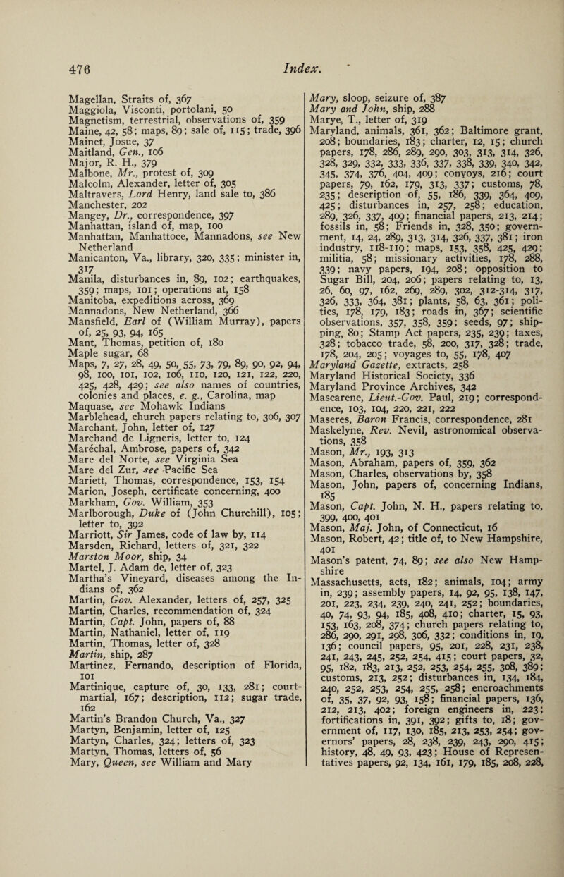 Magellan, Straits of, 367 Maggiola, Visconti, portolani, 50 Magnetism, terrestrial, observations of, 359 Maine, 42, 58; maps, 89; sale of, 115; trade, 396 Mainet, Josue, 37 Maitland, Gen., 106 Major, R. H., 379 Malbone, Mr., protest of, 309 Malcolm, Alexander, letter of, 305 Maltravers, Lord Henry, land sale to, 386 Manchester, 202 Mangey, Dr., correspondence, 397 Manhattan, island of, map, 100 Manhattan, Manhattoce, Mannadons, see New Netherland Manicanton, Va., library, 320, 335; minister in, Manila, disturbances in, 89, 102; earthquakes, 359; maps, 101; operations at, 158 Manitoba, expeditions across, 369 Mannadons, New Netherland, 366 Mansfield, Earl of (William Murray), papers of, 25, 93, 94, 165. . Mant, Thomas, petition of, 180 Maple sugar, 68 Maps, 7, 27, 28, 49, SO, 55, 73, 79, 89, 90, 92, 94, 98, IOO, 101, 102, 106, IIO, 120, 121, 122, 220, 425, 428, 429; see also names of countries, colonies and places, e. g., Carolina, map Maquase, see Mohawk Indians Marblehead, church papers relating to, 306, 307 Marchant, John, letter of, 127 Marchand de Ligneris, letter to, 124 Marechal, Ambrose, papers of, 342 Mare del Norte, see Virginia Sea Mare del Zur, see Pacific Sea Mariett, Thomas, correspondence, 153, 154 Marion, Joseph, certificate concerning, 400 Markham, Gov. William, 353 Marlborough, Duke of (John Churchill), 105; letter to, 392 Marriott, Sir James, code of law by, 114 Marsden, Richard, letters of, 321, 322 Marston Moor, ship, 34 Martel, J. Adam de, letter of, 323 Martha’s Vineyard, diseases among the In¬ dians of, 362 Martin, Gov. Alexander, letters of, 257, 325 Martin, Charles, recommendation of, 324 Martin, Capt. John, papers of, 88 Martin, Nathaniel, letter of, 119 Martin, Thomas, letter of, 328 Martin, ship, 287 Martinez, Fernando, description of Florida, 101 Martinique, capture of, 30, 133, 281; court- martial, 167; description, 112; sugar trade, 162 Martin’s Brandon Church, Va., 327 Martyn, Benjamin, letter of, 125 Martyn, Charles, 324; letters of, 323 Martyn, Thomas, letters of, 56 Mary, Queen, see William and Mary Mary, sloop, seizure of, 387 Mary and John, ship, 288 Marye, T., letter of, 319 Maryland, animals, 361, 362; Baltimore grant, 208; boundaries, 183; charter, 12, 15; church papers, 178, 286, 289, 290, 303, 313, 314, 326, 328, 329, 332, 333, 336, 337, 338, 339, 340, 342, 345, 374, 376, 404, 409; conyoys, 216; court papers, 79, 162, 179, 313, 337; customs, 78, 235; description of, 55, 186, 339, 364, 409, 425; disturbances in, 257, 258; education, 289, 326, 337, 409; financial papers, 213, 214; fossils in, 58; Friends in, 328, 350; govern¬ ment, 14, 24, 289, 313, 314, 326, 337, 381; iron industry, 118-119; maps, 153,.358, 425, 429; militia, 58; missionary activities, 178, 288, 339; navy papers, 194, 208; opposition to Sugar Bill, 204, 206; papers relating to, 13, 26, 60, 97, 162, 269, 289, 302, 312-314, 317, 326, 333, 364, 381; plants, 58, 63, 361; poli¬ tics, 178, 179, 183; roads in, 367; scientific observations, 357, 358, 359; seeds, 97; ship¬ ping, 80; Stamp Act papers, 235, 239; taxes, 328; tobacco trade, 58, 200, 317, 328; trade, 178, 204, 205; voyages to, 55, 178, 407 Maryland Gazette, extracts, 258 Maryland Historical Society, 336 Maryland Province Archives, 342 Mascarene, Lieut.-Gov. Paul, 219; correspond¬ ence, 103, 104, 220, 221, 222 Maseres, Baron Francis, correspondence, 281 Maskelyne, Rev. Nevil, astronomical observa¬ tions, 358 Mason, Mr., 193, 313 Mason, Abraham, papers of, 359, 362 Mason, Charles, observations by, 358 Mason, John, papers of, concerning Indians, 185 Mason, Capt. John, N. H., papers relating to, 399, 400, 401 Mason, Maj. John, of Connecticut, 16 Mason, Robert, 42; title of, to New Hampshire, 401 Mason’s patent, 74, 89; see also New Hamp¬ shire Massachusetts, acts, 182; animals, 104; army in, 239; assembly papers, 14, 92, 95, 138, 147, 201, 223, 234, 239, 240, 241, 252; boundaries, 40, 74, 93, 94, 185, 408, 410; charter, 15, 93, 153, 163, 208, 374; church papers relating to, 286, 290, 291, 298, 306, 332; conditions in, 19, 136; council papers, 95, 201, 228, 231, 238, 241, 243, 245, 252, 254, 415; court papers, 32, 95, 182, 183, 213, 252, 253, 254, 255, 308, 389; customs, 213, 252; disturbances in, 134, 184, 240, 252, 253, 254, 255, 258; encroachments of, 35, 37, 92, 93, 158; financial papers, 136, 212, 213, 402; foreign engineers in, 223; fortifications in, 391, 392; gifts to, 18; gov¬ ernment of, 117, 130, 185, 213, 253, 254; gov¬ ernors’ papers, 28, 238, 239, 243, 290, 415; history, 48, 49, 93, 423; House of Represen¬ tatives papers, 92, 134, 161, 179, 185, 208, 228,