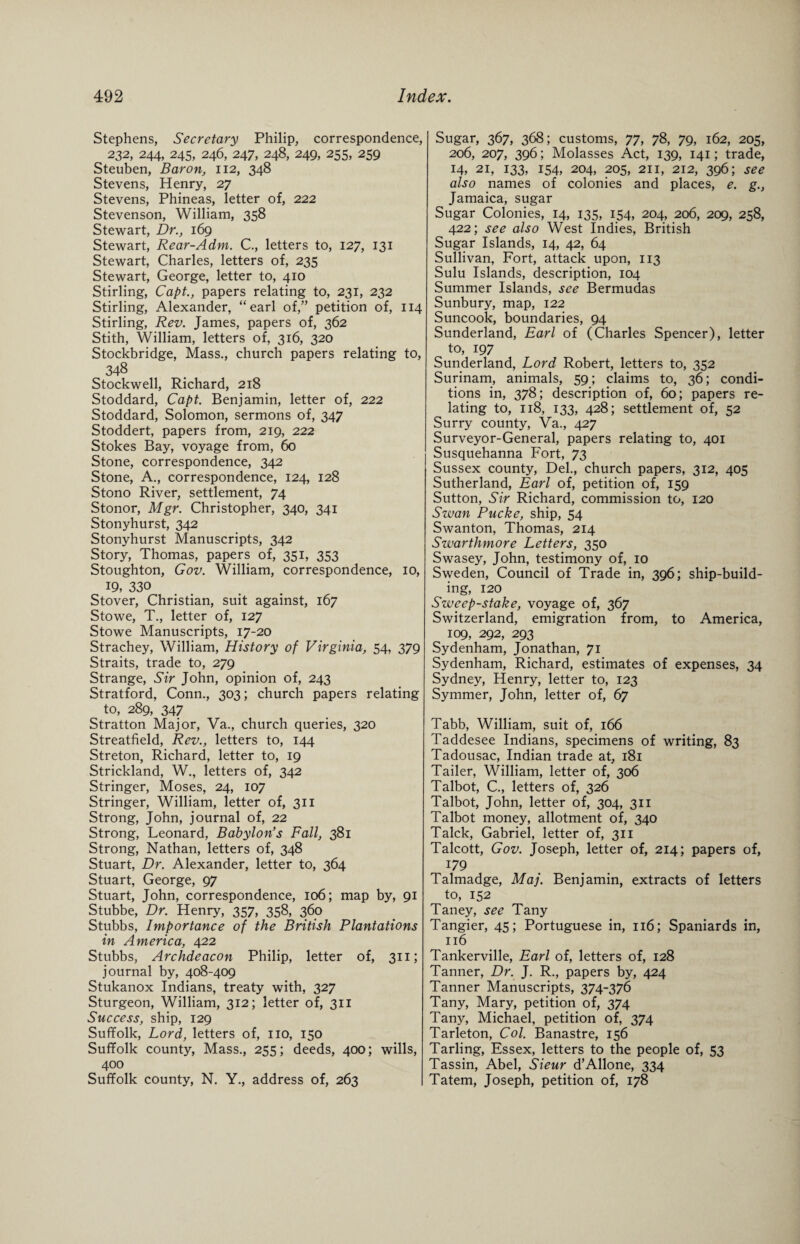 Stephens, Secretary Philip, correspondence, 232, 244, 245, 246, 247, 248, 249, 255, 259 Steuben, Baron, 112, 348 Stevens, Henry, 27 Stevens, Phineas, letter of, 222 Stevenson, William, 358 Stewart, Dr., 169 Stewart, Rear-Adm. C., letters to, 127, 131 Stewart, Charles, letters of, 235 Stewart, George, letter to, 410 Stirling, Capt., papers relating to, 231, 232 Stirling, Alexander, “earl of,” petition of, 114 Stirling, Rev. James, papers of, 362 Stith, William, letters of, 316, 320 Stockbridge, Mass., church papers relating to, 348 Stockwell, Richard, 218 Stoddard, Capt. Benjamin, letter of, 222 Stoddard, Solomon, sermons of, 347 Stoddert, papers from, 219, 222 Stokes Bay, voyage from, 60 Stone, correspondence, 342 Stone, A., correspondence, 124, 128 Stono River, settlement, 74 Stonor, Mgr. Christopher, 340, 341 Stonyhurst, 342 Stonyhurst Manuscripts, 342 Story, Thomas, papers of, 351, 353 Stoughton, Gov. William, correspondence, 10, 19, 330 Stover, Christian, suit against, 167 Stowe, T., letter of, 127 Stowe Manuscripts, 17-20 Strachey, William, History of Virginia, 54, 379 Straits, trade to, 279 Strange, Sir John, opinion of, 243 Stratford, Conn., 303; church papers relating to, 289, 347 Stratton Major, Va., church queries, 320 Streatfield, Rev., letters to, 144 Streton, Richard, letter to, 19 Strickland, W., letters of, 342 Stringer, Moses, 24, 107 Stringer, William, letter of, 311 Strong, John, journal of, 22 Strong, Leonard, Babylon's Fall, 381 Strong, Nathan, letters of, 348 Stuart, Dr. Alexander, letter to, 364 Stuart, George, 97 Stuart, John, correspondence, 106; map by, 91 Stubbe, Dr. Henry, 357, 358, 360 Stubbs, Importance of the British Plantations in America, 422 Stubbs, Archdeacon Philip, letter of, 311; journal by, 408-409 Stukanox Indians, treaty with, 327 Sturgeon, William, 312; letter of, 311 Success, ship, 129 Suffolk, Lord, letters of, no, 150 Suffolk county, Mass., 255; deeds, 400; wills, 400 Suffolk county, N. Y., address of, 263 Sugar, 367, 368; customs, 77, 78, 79, 162, 205, 206, 207, 396; Molasses Act, 139, 141; trade, 14, 21, 133, 154, 204, 205, 211, 212, 396; see also names of colonies and places, e. g., Jamaica, sugar Sugar Colonies, 14, 135, 154, 204, 206, 209, 258, 422; see also West Indies, British Sugar Islands, 14, 42, 64 Sullivan, Fort, attack upon, 113 Sulu Islands, description, 104 Summer Islands, see Bermudas Sunbury, map, 122 Suncook, boundaries, 94 Sunderland, Earl of (Charles Spencer), letter to, 197 Sunderland, Lord Robert, letters to, 352 Surinam, animals, 59; claims to, 36; condi¬ tions in, 378; description of, 60; papers re¬ lating to, 118, 133, 428; settlement of, 52 Surry county, Va., 427 Surveyor-General, papers relating to, 401 Susquehanna Fort, 73 Sussex county, Del., church papers, 312, 405 Sutherland, Earl of, petition of, 159 Sutton, Sir Richard, commission to, 120 Swan Pucke, ship, 54 Swanton, Thomas, 214 Swarthmore Letters, 350 Swasey, John, testimony of, 10 Sweden, Council of Trade in, 396; ship-build¬ ing, 120 Sweep-stake, voyage of, 367 Switzerland, emigration from, to America, 109, 292, 293 Sydenham, Jonathan, 71 Sydenham, Richard, estimates of expenses, 34 Sydney, Henry, letter to, 123 Symmer, John, letter of, 67 Tabb, William, suit of, 166 Taddesee Indians, specimens of writing, 83 Tadousac, Indian trade at, 181 Tailer, William, letter of, 306 Talbot, C., letters of, 326 Talbot, John, letter of, 304, 311 Talbot money, allotment of, 340 Talck, Gabriel, letter of, 311 Talcott, Gov. Joseph, letter of, 214; papers of, 179 Talmadge, Maj. Benjamin, extracts of letters to, 152 Taney, see Tany Tangier, 45; Portuguese in, 116; Spaniards in, 116 Tankerville, Earl of, letters of, 128 Tanner, Dr. J. R., papers by, 424 Tanner Manuscripts, 374-376 Tany, Mary, petition of, 374 Tany, Michael, petition of, 374 Tarleton, Col. Banastre, 156 Tarling, Essex, letters to the people of, 53 Tassin, Abel, Sieur d’Allone, 334 Tatem, Joseph, petition of, 178
