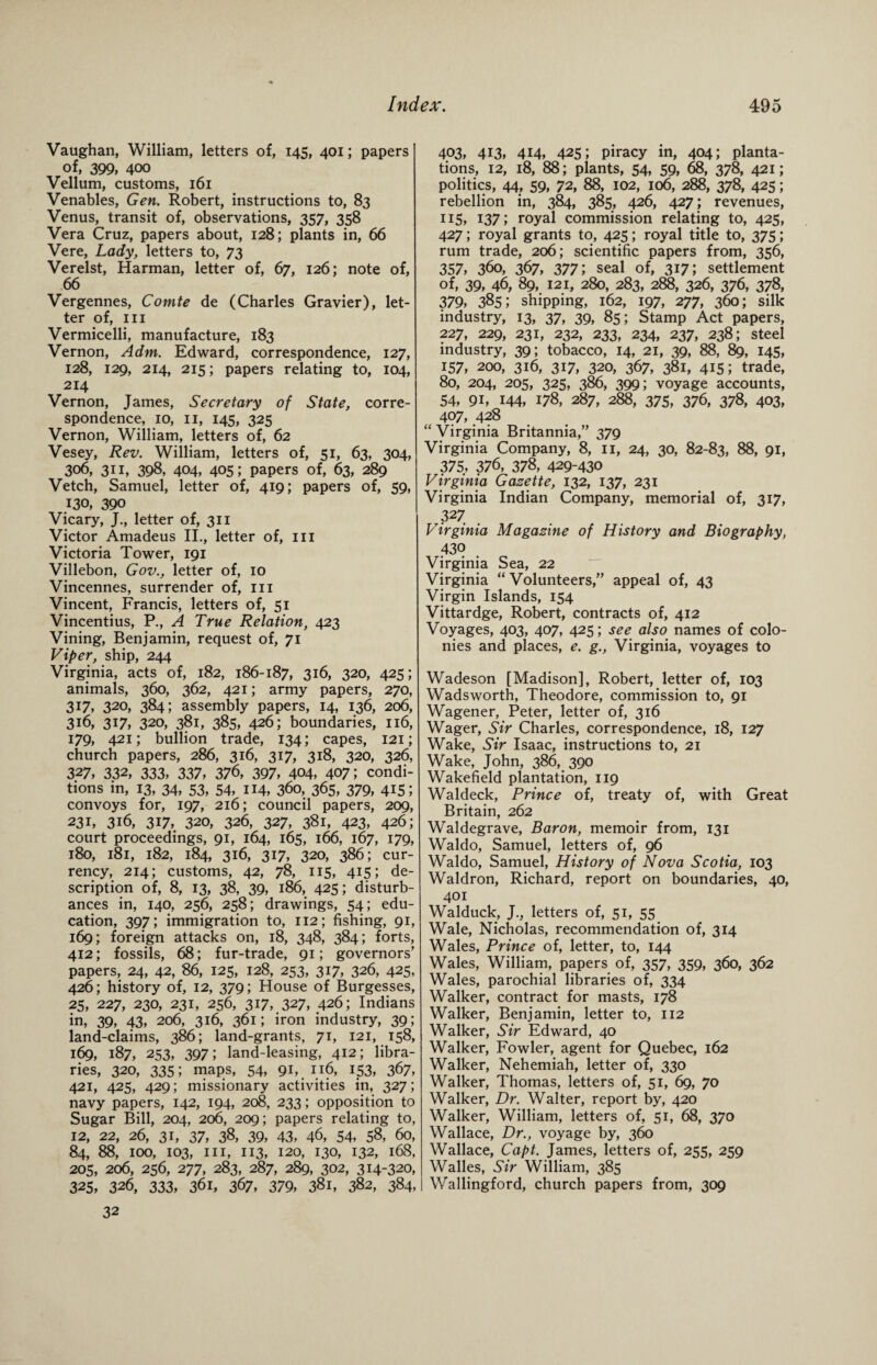Vaughan, William, letters of, 145, 401; papers of, 399, 400 Vellum, customs, 161 Venables, Gen. Robert, instructions to, 83 Venus, transit of, observations, 357, 358 Vera Cruz, papers about, 128; plants in, 66 Vere, Lady, letters to, 73 Verelst, Harman, letter of, 67, 126; note of, 66 Vergennes, Comte de (Charles Gravier), let¬ ter of, III Vermicelli, manufacture, 183 Vernon, A dm. Edward, correspondence, 127, 128, 129, 214, 215; papers relating to, 104, 214 Vernon, James, Secretary of State, corre¬ spondence, 10, 11, 145, 325 Vernon, William, letters of, 62 Vesey, Rev. William, letters of, 51, 63, 304, 306, 311, 398, 404, 405; papers of, 63, 289 Vetch, Samuel, letter of, 419; papers of, 59, J30, 390 Vicary, J., letter of, 311 Victor Amadeus II., letter of, in Victoria Tower, 191 Villebon, Gov., letter of, 10 Vincennes, surrender of, in Vincent, Francis, letters of, 51 Vincentius, P., A True Relation, 423 Vining, Benjamin, request of, 71 Viper, ship, 244 Virginia, acts of, 182, 186-187, 316, 320, 425; animals, 360, 362, 421; army papers, 270, 317, 320, 384; assembly papers, 14, 136, 206, 316, 317, 320, 381, 385, 426; boundaries, 116, 179, 421; bullion trade, 134; capes, 121; church papers, 286, 316, 317, 318, 320, 326, 327, 332, 333, 337, 376, 397, 404, 407; condi¬ tions in, 13, 34, 53, 54, 114, 360, 365, 379, 415; convoys for, 197, 216; council papers, 209, 231, 316, 317, 320, 326, 327, 381, 423, 426; court proceedings, 91, 164, 165, 166, 167, 179, 180, 181, 182, 184, 316, 317, 320, 386; cur¬ rency, 214; customs, 42, 78, 115, 415; de¬ scription of, 8, 13, 38, 39, 186, 425; disturb¬ ances in, 140, 256, 258; drawings, 54; edu¬ cation, 397; immigration to, 112; fishing, 91, 169; foreign attacks on, 18, 348, 384; forts, 412; fossils, 68; fur-trade, 91; governors’ papers, 24, 42, 86, 125, 128, 253, 317, 326, 425, 426; history of, 12, 379; House of Burgesses, 25, 227, 230, 231, 256, 317, 327, 426; Indians in, 39, 43, 206, 316, 361; iron industry, 39; land-claims, 386; land-grants, 71, 121, 158, 169, 187, 253, 397; land-leasing, 412; libra¬ ries, 320, 335; maps, 54, 91,. 1.16, 153, 367, 421, 425, 429; missionary activities in, 327; navy papers, 142, 194, 208, 233; opposition to Sugar Bill, 204, 206, 209; papers relating to, 12, 22, 26, 31, 37, 38, 39, 43, 46, 54, 5$, 60, 84, 88, 100, 103, hi, 113, 120, 130, 132, 168, 205, 206, 256, 277, 283, 287, 289, 302, 314-320, 325, 326, 333, 361, 367, 379, 381, 382, 384, 403, 413, 414, 425; piracy in, 404; planta¬ tions, 12, 18, 88; plants, 54, 59, 68, 378, 421; politics, 44, 59, 72, 88, 102, 106, 288, 378, 425; rebellion in, 384, 385, 426, 427; revenues, 115, 137; royal commission relating to, 425, 427; royal grants to, 425; royal title to, 375; rum trade, 206; scientific papers from, 356, 357, 360, 367, 377; seal of, 317; settlement of, 39, 46, 89, 121, 280, 283, 288, 326, 376, 378, 379, 385; shipping, 162, 197, 277, 360; silk industry, 13, 37, 39, 85; Stamp Act papers, 227, 229, 231, 232, 233, 234, 237, 238; steel industry, 39; tobacco, 14, 21, 39, 88, 89, 145, 157, 200, 316, 317, 320, 367, 381, 415; trade, 80, 204, 205, 325, 386, 399; voyage accounts, 54, 9i, 144, 178, 287, 288, 375, 376, 378, 403, 407, 428 “ Virginia Britannia,” 379 Virginia Company, 8, 11, 24, 30, 82-83, 88, 91, 375, 376, 378, 429-430 Virginia Gazette, 132, 137, 231 Virginia Indian Company, memorial of, 317, r327 Virginia Magazine of History and Biography, 430 Virginia Sea, 22 Virginia “ Volunteers,” appeal of, 43 Virgin Islands, 154 Vittardge, Robert, contracts of, 412 Voyages, 403, 407, 425; see also names of colo¬ nies and places, e. g., Virginia, voyages to Wadeson [Madison], Robert, letter of, 103 Wadsworth, Theodore, commission to, 91 Wagener, Peter, letter of, 316 Wager, Sir Charles, correspondence, 18, 127 Wake, Sir Isaac, instructions to, 21 Wake, John, 386, 390 Wakefield plantation, 119 Waldeck, Prince of, treaty of, with Great Britain, 262 Waldegrave, Baron, memoir from, 131 Waldo, Samuel, letters of, 96 Waldo, Samuel, History of Nova Scotia, 103 Waldron, Richard, report on boundaries, 40, 401 Walduck, J., letters of, 51, 55 Wale, Nicholas, recommendation of, 314 Wales, Prince of, letter, to, 144 Wales, William, papers of, 357, 359, 360, 362 Wales, parochial libraries of, 334 Walker, contract for masts, 178 Walker, Benjamin, letter to, 112 Walker, Sir Edward, 40 Walker, Fowler, agent for Quebec, 162 Walker, Nehemiah, letter of, 330 Walker, Thomas, letters of, 51, 69, 70 Walker, Dr. Walter, report by, 420 Walker, William, letters of, 51, 68, 370 Wallace, Dr., voyage by, 360 Wallace, Capt. James, letters of, 255, 259 Walles, Sir William, 385 Wallingford, church papers from, 309 32
