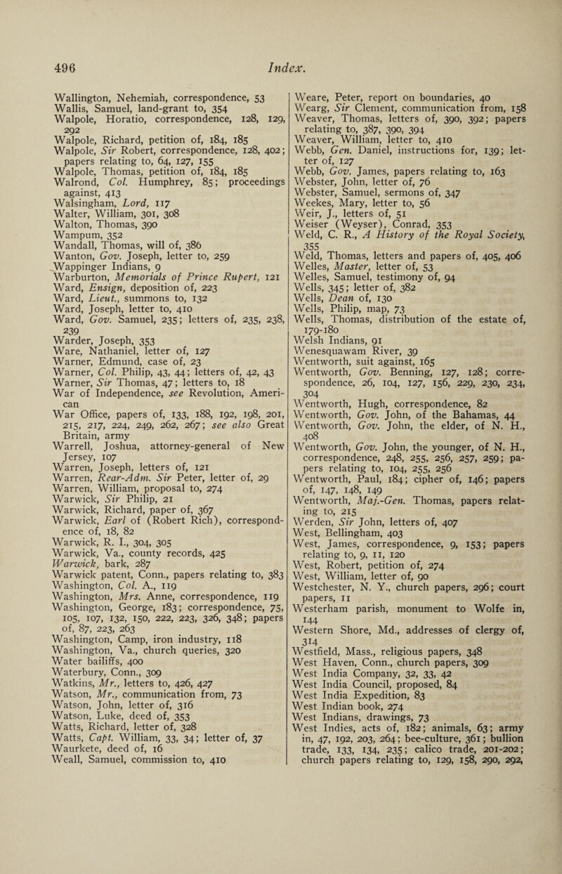 Wallington, Nehemiah, correspondence, 53 Wallis, Samuel, land-grant to, 354 Walpole, Horatio, correspondence, 128, 129, 292 Walpole, Richard, petition of, 184, 185 Walpole, Sir Robert, correspondence, 128, 402; papers relating to, 64, 127, 155 Walpole, Thomas, petition of, 184, 185 Walrond, Col. Humphrey, 85; proceedings against, 413 Walsingham, Lord, 117 Walter, William, 301, 308 Walton, Thomas, 390 Wampum, 352 Wandall, Thomas, will of, 386 Wanton, Gov. Joseph, letter to, 259 Wappinger Indians, 9 Warburton, Memorials of Prince Rupert, 121 Ward, Ensign, deposition of, 223 Ward, Lieut., summons to, 132 Ward, Joseph, letter to, 410 Ward, Gov. Samuel, 235; letters of, 235, 238, 239 Warder, Joseph, 353 Ware, Nathaniel, letter of, 127 Warner, Edmund, case of, 23 Warner, Col. Philip, 43, 44; letters of, 42, 43 Warner, Sir Thomas, 47; letters to, 18 War of Independence, see Revolution, Ameri¬ can War Office, papers of, 133, 188, 192, 198, 201, 215, 217, 224, 249, 262, 267; see also Great Britain, army Warrell, Joshua, attorney-general of New Jersey, 107 Warren, Joseph, letters of, 121 Warren, Rear-Adm. Sir Peter, letter of, 29 Warren, William, proposal to, 274 Warwick, Sir Philip, 21 Warwick, Richard, paper of, 367 Warwick, Earl of (Robert Rich), correspond¬ ence of, 18, 82 Warwick, R. I., 304, 305 Warwick, Va., county records, 425 Warwick, bark, 287 Warwick patent, Conn., papers relating to, 383 Washington, Col. A., 119 Washington, Mrs. Anne, correspondence, 119 Washington, George, 183; correspondence, 75, 105, 107, 132, 150, 222, 223, 326, 348; papers of, 87, 223, 263 Washington, Camp, iron industry, 118 Washington, Va., church queries, 320 Water bailiffs, 400 Waterbury, Conn., 309 Watkins, Mr., letters to, 426, 427 Watson, Mr., communication from, 73 Watson, John, letter of, 316 Watson, Luke, deed of, 353 Watts, Richard, letter of, 328 Watts, Capt. William, 33, 34; letter of, 37 Waurkete, deed of, 16 Weall, Samuel, commission to, 410 Weare, Peter, report on boundaries, 40 Wearg, Sir Clement, communication from, 158 Weaver, Thomas, letters of, 390, 392; papers relating to, 387, 390, 394 Weaver, William, letter to, 410 Webb, Gen. Daniel, instructions for, 139; let¬ ter of, 127 Webb, Gov. James, papers relating to, 163 Webster, John, letter of, 76 Webster, Samuel, sermons of, 347 Weekes, Mary, letter to, 56 Weir, J., letters of, 51 Weiser (Weyser), Conrad, 353 Weld, C. R., A History of the Royal Society, 355 Weld, Thomas, letters and papers of, 405, 406 Welles, Master, letter of, 53 Welles, Samuel, testimony of, 94 Wells, 345; letter of, 382 Wells, Dean of, 130 Wells, Philip, map, 73 Wells, Thomas, distribution of the estate of, 179-180 Welsh Indians, 91 Wenesquawam River, 39 Wentworth, suit against, 165 Wentworth, Gov. Benning, 127, 128; corre¬ spondence, 26, 104, 127, 156, 229, 230, 234, 304 Wentworth, Hugh, correspondence, 82 Wentworth, Gov. John, of the Bahamas, 44 Wentworth, Gov. John, the elder, of N. H., 408 Wentworth, Gov. John, the younger, of N. H., correspondence, 248, 255, 256, 257, 259; pa¬ pers relating to, 104, 255, 256 Wentworth, Paul, 184; cipher of, 146; papers of, 147, 148, 149 Wentworth, Maj.-Gen. Thomas, papers relat¬ ing to, 215 Werden, Sir John, letters of, 407 West, Bellingham, 403 West, James, correspondence, 9, 153; papers relating to, 9, 11, 120 West, Robert, petition of, 274 West, William, letter of, 90 Westchester, N. Y., church papers, 296; court papers, 11 Westerham parish, monument to Wolfe in, 144 Western Shore, Md., addresses of clergy of, 3*4 Westfield, Mass., religious papers, 348 West Haven, Conn., church papers, 309 West India Company, 32, 33, 42 West India Council, proposed, 84 West India Expedition, 83 West Indian book, 274 West Indians, drawings, 73 West Indies, acts of, 182; animals, 63; army in, 47, 192, 203, 264; bee-culture, 361; bullion trade, 133, 134, 235; calico trade, 201-202; church papers relating to, 129, 158, 290, 292,
