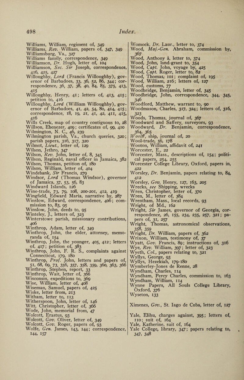 Williams, William, regiment of, 349 Williams, Rev. William, papers of, 347, 349 Williamsburg, Va., 327 Williams family, correspondence, 349 Williamson, Dr. Hugh, letter of, 104 Williamson, Sec. Sir Joseph, correspondence, 416, 425, 427 Willoughby, Lord (Francis Willoughby), gov¬ ernor of Barbadoes, 33, 36, 52, 86, 344; cor¬ respondence, 36, 37, 38, 40, 84, 85, 375, 413, 415 Willoughby, Henry, 41; letters of, 413, 415; petition to, 416 Willoughby, Lord (William Willoughby), gov¬ ernor of Barbadoes, 41, 42, 54, 80, 414, 415; correspondence, 18, 19, 21, 41, 42, 411, 415, 416 Wills Creek, map of country contiguous to, 28 Willson, Ebenezer, 409; certificates of, 99, 410 Wilmington, N. C., 46, 239 Wilmington parish, Va., church queries, 320; parish papers, 316, 317, 320 Wilmot, Lieut., letter of, 129 Wilson, Jethro, 347 Wilson, Rev. John, letter of, 8, 345 Wilson, Reginald, naval officer in Jamaica, 382 Wilson, Thomas, petition of, 180 Wilson, William, letter of, 404 Windebank, Sir Francis, 279 Windsor, Lord (Thomas Windsor), governor of Jamaica, 37, 53, 56, 83 Windward Islands, 126 Wine-trade, 73, 79, 108, 200-201, 412, 419 Wingfield, Edward Maria, narrative by, 287 Winslow, Edward, correspondence, 406; com¬ mission to, 83, 95 Winslow, John, deeds to, 95 Winteley, J., letters of, 323 Winterstowe parish, missionary contributions, 406 Winthrop, Adam, letter of, 349 Winthrop, John, the elder, attorney, memo¬ randa of, 154 Winthrop, John, the younger, 405, 412; letters of, 417; petition of, 383 Winthrop, John, F. R. S., complaints against Connecticut, 179, 180 Winthrop, Prof. John, letters and papers of, Si, 68, 69, 73, 356, 357, 358, 359, 360, 363, 366 Winthrop, Stephen, report, 33 Winthrop, Wait, letter of, 366 Wisconsin, expeditions to, 369 Wise, William, letter of, 408 Wiseman, Samuel, papers of, 425 Wiske, letter from, 213 Witham, letter to, 113 Witherspoon, John, letter of, 146 Witt, Christopher, letter of, 366 Wode, John, memorial from, 47 Wolcott, Erastus, 93 Wolcott, Gov. Oliver, letter of, 349 Wolcott, Gov. Roger, papers of, 93 Wolfe, Gen. James, 143, 144; correspondence, 144, 157 Womock, Dr. Laur., letter to, 374 Wood, Maj.-Gen. Abraham, commission by, 367 Wood, Anthony a, letter to, 374 Wood, John, land-grant to, 354 Wood, Capt. John, voyage by, 425 Wood, Capt. Roger, letter to, 82 Wood, Thomas, 101; complaint of, 195 Wood, William, 216; letters of, 127 Wood, customs, 77 Woodbridge, Benjamin, letter of, 345 Woodbridge, John, correspondence, 344, 345, 346 Woodford, Matthew, warrant to, 90 Woodmason, Charles, 317, 324; letters of, 316, 323 Woods, Thomas, journal of, 367 Woodward and Saffery, surveyors, 93 Woodward, Dr. Benjamin, correspondence, 364, 365 . JVoolff, ship, journal of, 20 Wool-trade, 56, 178 Wooton, William, affidavit of, 241 Worcester, E., 22 Worcester, Mass., descriptions of, 154; politi¬ cal papers, 254, 255 Worcester College Library, Oxford, papers in, 422 Worsley, Dr. Benjamin, papers relating to, 84, 412 Worsley, Gov. Henry, 127, 163, 205 Wrecks, see Shipping, wrecks Wren, Christopher, letter of, 370 Wren, M., letter of, 384 Wrentham, Mass., local records, 93 Wright, of Md., 162 Wright, Sir James, governor of Georgia, cor¬ respondence, 26, 155, 234, 235, 257, 321; pa¬ pers of, 31, 257 Wright, Thomas, astronomical observations, 358, 359 Wright, Dr. William, papers of, 362 Wrixon, William, testimony of, 37 Wyatt, Gov. Francis, 89; instructions of, 316 Wye, Rev. William, 397; letter of, 323 Wyeth, Col., papers relating to, 321 Wyllys, George, 93 Wyllys, Hezekiah, 179-180 Wymberley-Jones de Renne, 28 Wyndham, Charles, 114 Wyndham, Percy Charles, commission to, 163 Wyndham, William, 114 Wynne Papers, All Souls College Library, Oxford, 376 Wyseton, 133 Ximenes, Gov., St. Iago de Cuba, letter of, 127 Yale, Elihu, charges against, 395; letters of, no; suit of, 164 Yale, Katherine, suit of, 164 Yale College, library, 347; papers relating to, 347, 348
