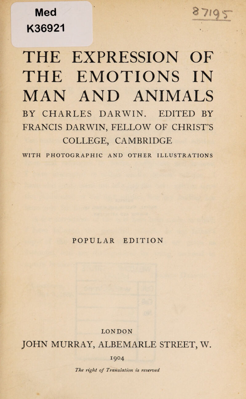 K36921 THE EXPRESSION OF THE EMOTIONS IN MAN AND ANIMALS BY CHARLES DARWIN. EDITED BY FRANCIS DARWIN, FELLOW OF CHRIST’S COLLEGE, CAMBRIDGE WITH PHOTOGRAPHIC AND OTHER ILLUSTRATIONS POPULAR EDITION LONDON JOHN MURRAY, ALBEMARLE STREET, W. I9°4 The right of Translation is reserved