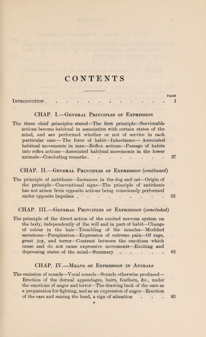 CONTENTS PAGE Introduction.1 CHAP. I.—General Principles of Expression The three chief principles stated—The first principle—Serviceable actions become habitual in association with certain states of the mind, and are performed whether or not of service in each particular case — The force of habit—Inheritance — Associated habitual movements in man—Reflex actions—Passage of habits into reflex actions—Associated habitual movements in the lower animals—Concluding remarks.27 CHAP. II.—General Principles of Expression {continued) The principle of antithesis—Instances in the dog and cat—Origin of the principle—Conventional signs—The principle of antithesis has not arisen from opposite actions being consciously performed under opposite impulses.52 CHAP. III.—General Principles of Expression (<concluded) The principle of the direct action of the excited nervous system on the body, independently of the will and in part of habit—Change of colour in the hair—Trembling of the muscles—Modified secretions—Perspiration—Expression of extreme pain—Of rage, great joy, and terror—Contrast between the emotions which cause and do not cause expressive movements—Exciting and depressing states of the mind—Summary.63 CHAP. IV.—Means of Expression in Animals The emission of sounds—Vocal sounds—Sounds otherwise produced— Erection of the dermal appendages, hairs, feathers, &c., under the emotions of anger and terror—The drawing back of the ears as a preparation for fighting, and as an expression of anger—Erection of the ears and raising the head, a sign of attention ... 83 T