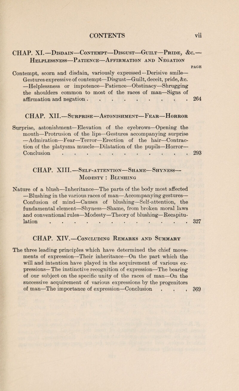 •» CHAP. XI.—Disdain—Contempt—Disgust—Guilt—Pride^ &c.—- Helplessness—Patience—Affirmation and Negation PAGE Contempt, scorn and disdain, variously expressed—Derisive smile— Gestures expressive of contempt—Disgust—Guilt, deceit, pride, &c. —Helplessness or impotence—Patience—Obstinacy—Shrugging the shoulders common to most of the races of man—Signs of affirmation and negation.264 CHAP. XII.—Surprise —Astonishment— Fear—Horror Surprise, astonishment—Elevation of the eyebrows—Opening the mouth—Protrusion of the lips—Gestures accompanying surprise —Admiration—Fear—Terror—Erection of the hair—Contrac¬ tion of the platysma muscle—Dilatation of the pupils—Horror- Conclusion ..293 CHAP. XIII.—Self-attention—Shame—Shyness— Modesty : Blushing Nature of a blush—Inheritance—The parts of the body most affected —Blushing in the various races of man—Accompanying gestures— Confusion of mind—Causes of blushing—Self-attention, the fundamental element—Shyness—Shame, from broken moral laws and conventional rules—Modesty—Theory of blushing—Recapitu¬ lation .327 CHAP. XIV.—Concluding Remarks and Summary The three leading principles which have determined the chief move¬ ments of expression—Their inheritance—On the part which the will and intention have played in the acquirement of various ex¬ pressions— The instinctive recognition of expression—The bearing of our subject on the specific unity of the races of man—On the successive acquirement of various expressions by the progenitors of man—The importance of expression—Conclusion , , , 369