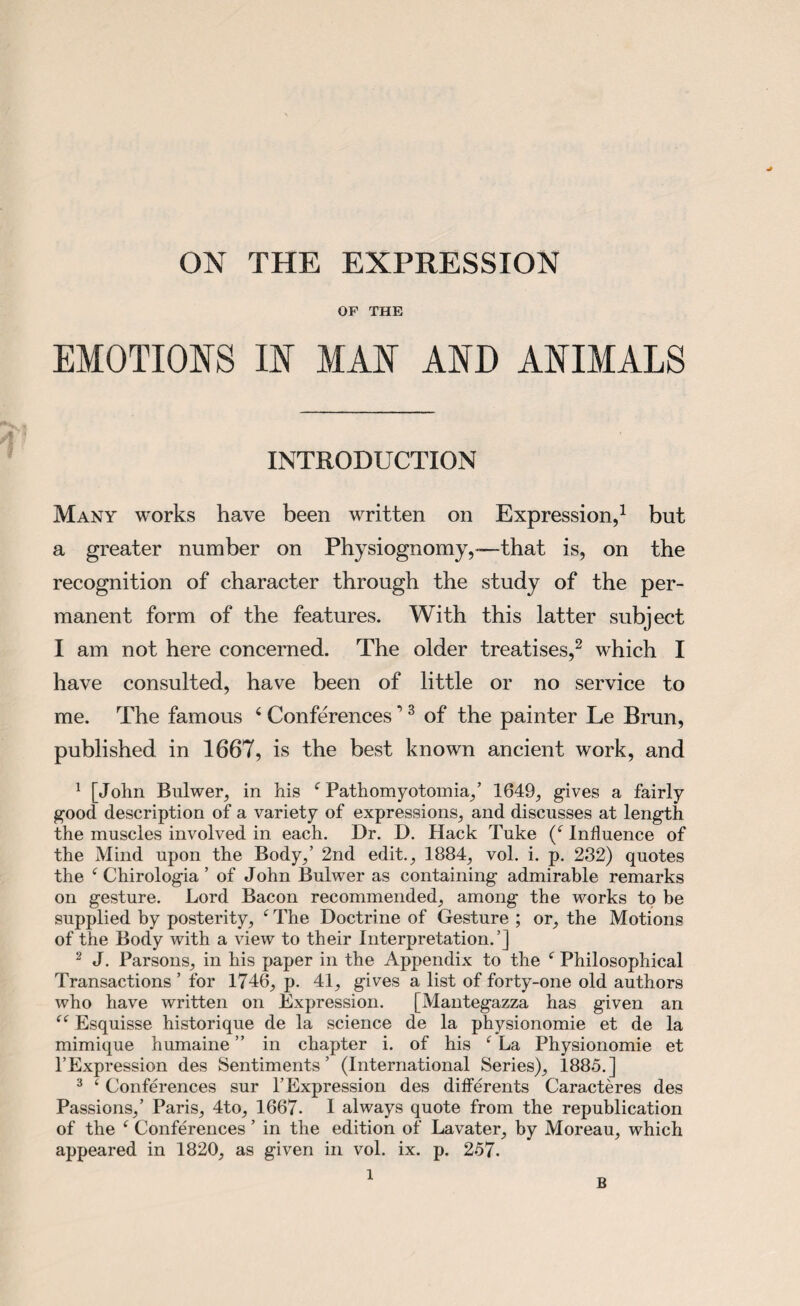 ON THE EXPRESSION OF THE EMOTIONS IN MAN AND ANIMALS INTRODUCTION Many works have been written on Expression,1 but a greater number on Physiognomy,—that is, on the recognition of character through the study of the per¬ manent form of the features. With this latter subject I am not here concerned. The older treatises,2 which I have consulted, have been of little or no service to me. The famous 4 Conferences ’3 of the painter Le Brun, published in 1667, is the best known ancient work, and 1 [John Bulwer, in his f Pathomyotomia,’ 1649, gives a fairly good description of a variety of expressions, and discusses at length the muscles involved in each. Dr. D. Hack Tuke (c Influence of the Mind upon the Body,’ 2nd edit., 1884, vol. i. p. 232) quotes the c Chirologia ’ of John Bulwer as containing admirable remarks on gesture. Lord Bacon recommended, among the works to be supplied by posterity, 4 The Doctrine of Gesture ; or, the Motions of the Body with a view to their Interpretation.’] 2 J. Parsons, in his paper in the Appendix to the f Philosophical Transactions ’ for 1746, p. 41, gives a list of forty-one old authors who have written on Expression. [Alantegazza has given an “ Esquisse historique de la science de la physionomie et de la mimique humaine ” in chapter i. of his ‘ La Physionomie et l’Expression des Sentiments’ (International Series), 1885.] 3 c Conferences sur l’Expression des differents Caracteres des Passions,’ Paris, 4to, 1667- I always quote from the republication of the ‘ Conferences ’ in the edition of Lavater, by Moreau, which