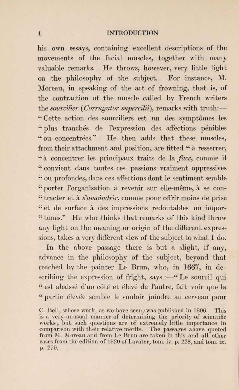 his own essays, containing excellent descriptions of the movements of the facial muscles, together with many valuable remarks. He throws, however, very little light on the philosophy of the subject. For instance, M. Moreau, in speaking of the act of frowning, that is, of the contraction of the muscle called by French writers the sourcilier (Corrugator supercilii), remarks with truth:— 44 Cette action des sourciliers est un des symptomes les 44 plus tranches de Texpression des affections penibles 44 ou concentrees.” He then adds that these muscles, from their attachment and position, are fitted 44 a resserrer, 44 a concentrer les principaux traits de la face, comme il 44 convient dans toutes ces passions vraiment oppressives 44 ou profondes, dans ces affections dont le sentiment semble 44 porter forganisation a revenir sur elle-meme, a se con- 44 tracter et a s’amoindrir, comme pour offrir moins de prise 44 et de surface a des impressions redoutables ou impor- 44 tunes.” He who thinks that remarks of this kind throw any light on the meaning or origin of the different expres¬ sions, takes a very different view of the subject to what I do. In the above passage there is but a slight, if any, advance in the philosophy of the subject, beyond that reached by the painter Le Brun, who, in 1667, in de¬ scribing the expression of fright, says :—44 Le soured qui 44 est abaisse d\in cote et eleve de Fautre, fait voir que la 44partie elevee semble le vouloir joindre au cerveau pour C. Bell, whose work, as we have seen,* was published in 1806. This is a very unusual manner of determining the priority of scientific works ; but such questions are of extremely little importance in comparison with their relative merits. The passages above quoted from M. Moreau and from Le Brun are taken in this and all other cases from the edition of 1820 of Lavater, tom. iv. p. 228, and tom. ix. p. 279.