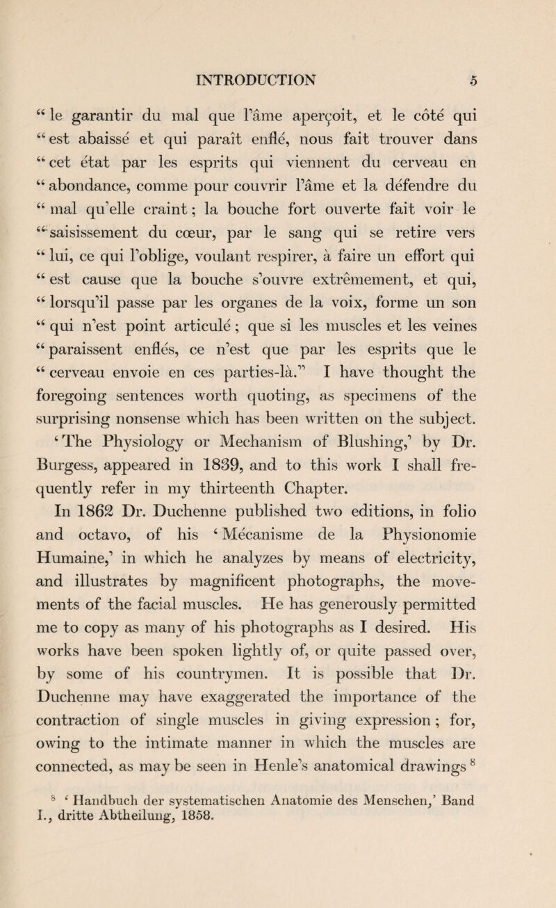 44 le garantir du mal que Tame aperyoit, et le cote qui 44est abaisse et qui parait enfle, nous fait trouver dans 46 cet etat par les esprits qui viennent du cerveau en 44 abondance, comme pour couvrir Fame et la defendre du 44 mal qu’elle craint; la bouche fort ouverte fait voir le 44 saisissement du cceur, par le sang qui se retire vers 44 lui, ce qui Foblige, voulant respirer, a faire un effort qui 44 est cause que la bouche s'ouvre extremement, et qui, 44 lorsqudl passe par les organes de la voix, forme un son 44 qui n’est point articule; que si les muscles et les veines 44 paraissent enfles, ce n’est que par les esprits que le 44 cerveau envoie en ces parties-la.” I have thought the foregoing sentences worth quoting, as specimens of the surprising nonsense which has been written on the subject. 4 The Physiology or Mechanism of Blushing, by Dr. Burgess, appeared in 1839, and to this work I shall fre¬ quently refer in my thirteenth Chapter. In 1862 Dr. Duchenne published two editions, in folio and octavo, of his 4 Mecanisme de la Physionomie Humaine, in which he analyzes by means of electricity, and illustrates by magnificent photographs, the move¬ ments of the facial muscles. He has generously permitted me to copy as many of his photographs as I desired. His works have been spoken lightly of, or quite passed over, by some of his countrymen. It is possible that Dr. Duchenne may have exaggerated the importance of the contraction of single muscles in giving expression; for, owing to the intimate manner in which the muscles are connected, as may be seen in Henle’s anatomical drawings 8 8 4 Handbuch der systematischen Anatomie des Menschen/ Band I., dritte Abtheilung, 1858,
