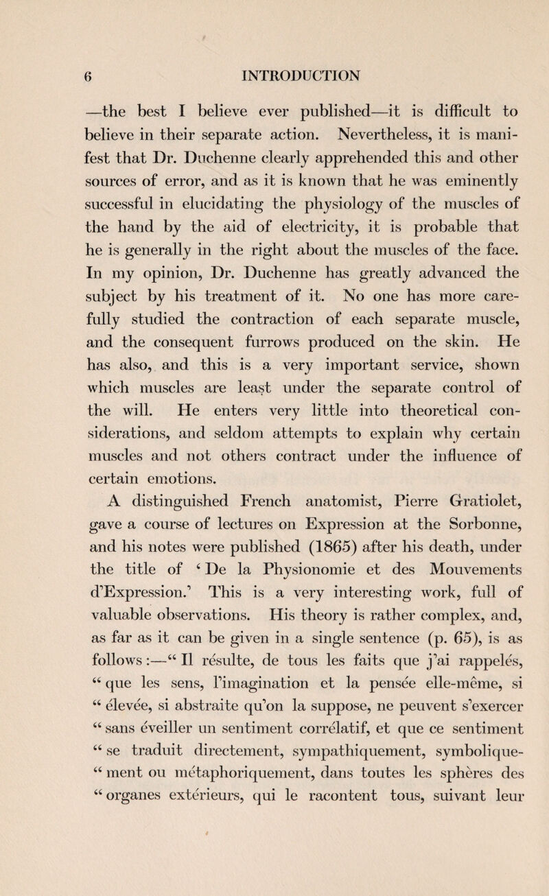 —the best I believe ever published—it is difficult to believe in their separate action. Nevertheless, it is mani¬ fest that Dr. Duchenne clearly apprehended this and other sources of error, and as it is known that he was eminently successful in elucidating the physiology of the muscles of the hand by the aid of electricity, it is probable that he is generally in the right about the muscles of the face. In my opinion, Dr. Duchenne has greatly advanced the subject by his treatment of it. No one has more care¬ fully studied the contraction of each separate muscle, and the consequent furrows produced on the skin. He has also, and this is a very important service, shown which muscles are least under the separate control of the will. He enters very little into theoretical con¬ siderations, and seldom attempts to explain why certain muscles and not others contract under the influence of certain emotions. A distinguished French anatomist, Pierre Gratiolet, gave a course of lectures on Expression at the Sorbonne, and his notes were published (1865) after his death, under the title of 4 De la Physionomie et des Mouvements d’Expression.1 This is a very interesting work, full of valuable observations. His theory is rather complex, and, as far as it can be given in a single sentence (p. 65), is as follows:—44 II resulte, de tous les faits que j'ai rappeles, 44 que les sens, Timagination et la pensee elle-meme, si 44 elevee, si abstraite qu'on la suppose, ne peuvent s’exercer 44 sans eveiller un sentiment correlatif, et que ce sentiment 44 se traduit directement, sympathiquement, symbolique- 44 ment ou metaphoriquement, dans toutes les spheres des 44 organes exterieurs, qui le racontent tous, suivant leur