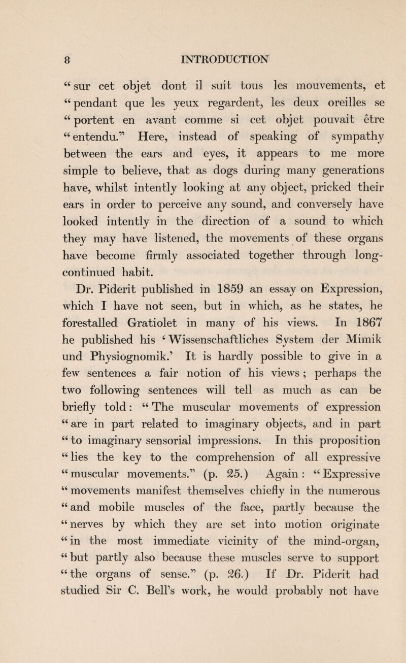 44 sur cet objet dont il suit tous les mouvements, et 44 pendant que les yeux regardent, les deux oreilles se 44 portent en avant comme si cet objet pouvait etre 44 entendu.” Here, instead of speaking of sympathy between the ears and eyes, it appears to me more simple to believe, that as dogs during many generations have, whilst intently looking at any object, pricked their ears in order to perceive any sound, and conversely have looked intently in the direction of a sound to which they may have listened, the movements of these organs have become firmly associated together through long- continued habit. Dr. Piderit published in 1859 an essay on Expression, which I have not seen, but in which, as he states, he forestalled Gratiolet in many of his views. In 1867 he published his 4 Wissenschaftliches System der Mimik und Physiognomik.’ It is hardly possible to give in a few sentences a fair notion of his views ; perhaps the two following sentences will tell as much as can be briefly told: 44 The muscular movements of expression 64 are in part related to imaginary objects, and in part 44 to imaginary sensorial impressions. In this proposition 44 lies the key to the comprehension of all expressive 44 muscular movements.” (p. 25.) Again: 44 Expressive 44 movements manifest themselves chiefly in the numerous 44 and mobile muscles of the face, partly because the 44 nerves by which they are set into motion originate 44 in the most immediate vicinity of the mind-organ, 44 but partly also because these muscles serve to support 44 the organs of sense.” (p. 26.) If Dr. Piderit had studied Sir C. Bell’s work, he would probably not have
